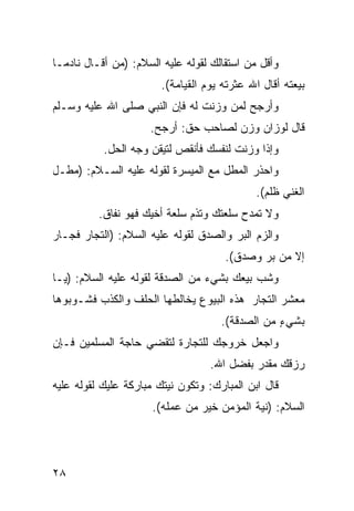 ‫ﻭﺃﻗل ﻤﻥ ﺍﺴﺘﻘﺎﻟﻙ ﻟﻘﻭﻟﻪ ﻋﻠﻴﻪ ﺍﻟﺴﻼﻡ: )ﻤﻥ ﺃﻗـﺎل ﻨﺎﺩﻤـﺎ‬
‫ﹰ‬
                        ‫ﺒﻴﻌﺘﻪ ﺃﻗﺎل ﺍﷲ ﻋﺜﺭﺘﻪ ﻴﻭﻡ ﺍﻟﻘﻴﺎﻤﺔ(.‬
‫ﻭﺃﺭﺠﺢ ﻟﻤﻥ ﻭﺯﻨﺕ ﻟﻪ ﻓﺈﻥ ﺍﻟﻨﺒﻲ ﺼﻠﻰ ﺍﷲ ﻋﻠﻴﻪ ﻭﺴـﻠﻡ‬
                     ‫ﻗﺎل ﻟﻭﺯﺍﻥ ﻭﺯﻥ ﻟﺼﺎﺤﺏ ﺤﻕ: ﺃﺭﺠﺢ.‬
           ‫ﻭﺇﺫﺍ ﻭﺯﻨﺕ ﻟﻨﻔﺴﻙ ﻓﺄﻨﻘﺹ ﻟﺘﻴﻘﻥ ﻭﺠﻪ ﺍﻟﺤل.‬
‫ﻭﺍﺤﺫﺭ ﺍﻟﻤﻁل ﻤﻊ ﺍﻟﻤﻴﺴﺭﺓ ﻟﻘﻭﻟﻪ ﻋﻠﻴﻪ ﺍﻟﺴـﻼﻡ: )ﻤﻁـل‬
                                             ‫ﺍﻟﻐﻨﻲ ﻅﻠﻡ(.‬
          ‫ﻭﻻ ﺘﻤﺩﺡ ﺴﻠﻌﺘﻙ ﻭﺘﺫﻡ ﺴﻠﻌﺔ ﺃﺨﻴﻙ ﻓﻬﻭ ﻨﻔﺎﻕ.‬
‫ﻭﺍﻟﺯﻡ ﺍﻟﺒﺭ ﻭﺍﻟﺼﺩﻕ ﻟﻘﻭﻟﻪ ﻋﻠﻴﻪ ﺍﻟﺴﻼﻡ: )ﺍﻟﺘﺠﺎﺭ ﻓﺠـﺎﺭ‬
                                      ‫ﺇﻻ ﻤﻥ ﺒﺭ ﻭﺼﺩﻕ(.‬
‫ﻭﺸﺏ ﺒﻴﻌﻙ ﺒﺸﻲﺀ ﻤﻥ ﺍﻟﺼﺩﻗﺔ ﻟﻘﻭﻟﻪ ﻋﻠﻴﻪ ﺍﻟﺴﻼﻡ: )ﻴـﺎ‬
‫ﻤﻌﺸﺭ ﺍﻟﺘﺠﺎﺭ ﻫﺫﻩ ﺍﻟﺒﻴﻭﻉ ﻴﺨﺎﻟﻁﻬﺎ ﺍﻟﺤﻠﻑ ﻭﺍﻟﻜﺫﺏ ﻓﺸـﻭﺒﻭﻫﺎ‬
                                     ‫ﺒﺸﻲﺀ ﻤﻥ ﺍﻟﺼﺩﻗﺔ(.‬
                                                 ‫ٍ‬
‫ﻭﺍﺠﻌل ﺨﺭﻭﺠﻙ ﻟﻠﺘﺠﺎﺭﺓ ﻟﺘﻘﻀﻲ ﺤﺎﺠﺔ ﺍﻟﻤﺴﻠﻤﻴﻥ ﻓـﺈﻥ‬
                                   ‫ﺭﺯﻗﻙ ﻤﻘﺩﺭ ﺒﻔﻀل ﺍﷲ.‬
‫ﻗﺎل ﺍﺒﻥ ﺍﻟﻤﺒﺎﺭﻙ: ﻭﺘﻜﻭﻥ ﻨﻴﺘﻙ ﻤﺒﺎﺭﻜﺔ ﻋﻠﻴﻙ ﻟﻘﻭﻟﻪ ﻋﻠﻴﻪ‬
                ‫ﹰ‬
                      ‫ﺍﻟﺴﻼﻡ: )ﻨﻴﺔ ﺍﻟﻤﺅﻤﻥ ﺨﻴﺭ ﻤﻥ ﻋﻤﻠﻪ(.‬




‫٨٢‬
 