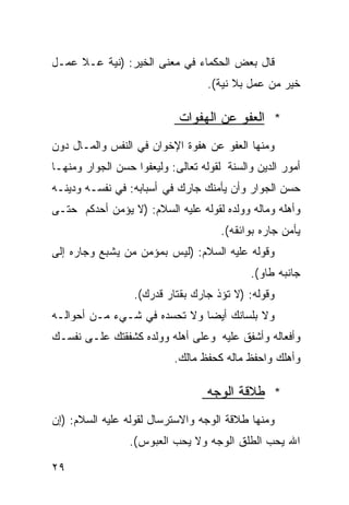 ‫ﻗﺎل ﺒﻌﺽ ﺍﻟﺤﻜﻤﺎﺀ ﻓﻲ ﻤﻌﻨﻰ ﺍﻟﺨﻴﺭ: )ﻨﻴﺔ ﻋـﻼ ﻋﻤـل‬
                                   ‫ﺨﻴﺭ ﻤﻥ ﻋﻤل ﺒﻼ ﻨﻴﺔ(.‬

                             ‫* ﺍﻟﻌﻔﻭ ﻋﻥ ﺍﻟﻬﻔﻭﺍﺕ‬
‫ﻭﻤﻨﻬﺎ ﺍﻟﻌﻔﻭ ﻋﻥ ﻫﻔﻭﺓ ﺍﻹﺨﻭﺍﻥ ﻓﻲ ﺍﻟﻨﻔﺱ ﻭﺍﻟﻤـﺎل ﺩﻭﻥ‬
‫ﺃﻤﻭﺭ ﺍﻟﺩﻴﻥ ﻭﺍﻟﺴﻨﺔ ﻟﻘﻭﻟﻪ ﺘﻌﺎﻟﻰ: ‪‬ﻟ ‪‬ﻌﻔﻭﺍ ﺤﺴﻥ ﺍﻟﺠﻭﺍﺭ ﻭﻤﻨﻬـﺎ‬
                      ‫ﻭﻴ‬
‫ﺤﺴﻥ ﺍﻟﺠﻭﺍﺭ ﻭﺃﻥ ﻴﺄﻤﻨﻙ ﺠﺎﺭﻙ ﻓﻲ ﺃﺴﺒﺎﺒﻪ: ﻓﻲ ﻨﻔﺴـﻪ ﻭﺩﻴﻨـﻪ‬
‫ﻭﺃﻫﻠﻪ ﻭﻤﺎﻟﻪ ﻭﻭﻟﺩﻩ ﻟﻘﻭﻟﻪ ﻋﻠﻴﻪ ﺍﻟﺴﻼﻡ: )ﻻ ﻴﺅﻤﻥ ﺃﺤﺩﻜﻡ ﺤﺘـﻰ‬
                                      ‫ﻴﺄﻤﻥ ﺠﺎﺭﻩ ﺒﻭﺍﺌﻘﻪ(.‬
‫ﻭﻗﻭﻟﻪ ﻋﻠﻴﻪ ﺍﻟﺴﻼﻡ: )ﻟﻴﺱ ﺒﻤﺅﻤﻥ ﻤﻥ ﻴﺸﺒﻊ ﻭﺠﺎﺭﻩ ﺇﻟﻰ‬
                                             ‫ﺠﺎﻨﺒﻪ ﻁﺎﻭ(.‬
                  ‫ﻭﻗﻭﻟﻪ: )ﻻ ﺘﺅﺫ ﺠﺎﺭﻙ ﺒﻘﺘﺎﺭ ﻗﺩﺭﻙ(.‬
‫ﻭﻻ ﺒﻠﺴﺎﻨﻙ ﺃﻴﻀﺎ ﻭﻻ ﺘﺤﺴﺩﻩ ﻓﻲ ﺸـﻲﺀ ﻤـﻥ ﺃﺤﻭﺍﻟـﻪ‬
                             ‫ﹰ‬
‫ﻭﺃﻓﻌﺎﻟﻪ ﻭﺃﺸﻔﻕ ﻋﻠﻴﻪ ﻭﻋﻠﻰ ﺃﻫﻠﻪ ﻭﻭﻟﺩﻩ ﻜﺸﻔﻘﺘﻙ ﻋﻠـﻰ ﻨﻔﺴـﻙ‬
                            ‫ﻭﺃﻫﻠﻙ ﻭﺍﺤﻔﻅ ﻤﺎﻟﻪ ﻜﺤﻔﻅ ﻤﺎﻟﻙ.‬

                                   ‫* ﻁﻼﻗﺔ ﺍﻟﻭﺠﻪ‬
‫ﻭﻤﻨﻬﺎ ﻁﻼﻗﺔ ﺍﻟﻭﺠﻪ ﻭﺍﻻﺴﺘﺭﺴﺎل ﻟﻘﻭﻟﻪ ﻋﻠﻴﻪ ﺍﻟﺴﻼﻡ: )ﺇﻥ‬
                 ‫ﺍﷲ ﻴﺤﺏ ﺍﻟﻁﻠﻕ ﺍﻟﻭﺠﻪ ﻭﻻ ﻴﺤﺏ ﺍﻟﻌﺒﻭﺱ(.‬

‫٩٢‬
 