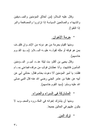 ‫ﻭﻗﺎل ﻋﻠﻴﻪ ﺍﻟﺴﻼﻡ: )ﻤﻥ ﺃﺨﻼﻕ ﺍﻟﻤﺅﻤﻨﻴﻥ ﻭﺍﻟﺼـﺩﻴﻘﻴﻥ‬
‫ﻭﺍﻟﺸﻬﺩﺍﺀ ﻭﺍﻟﺼﺎﻟﺤﻴﻥ ﺍﻟﺴﻴﺎﺴﺔ ﺇﺫﺍ ﺘﺯﺍﻭﺭﻭﺍ ﻭﺍﻟﻤﺼﺎﻓﺤﺔ ﻭﺍﻟﺒﺭ‬
                                             ‫ﺇﺫﺍ ﺍﻟﺘﻘﻭﺍ(.‬

                                ‫* ﺤﺭﻤﺔ ﺍﻹﺨﻭﺍﻥ‬
‫ﻭﻤﻨﻬﺎ ﺍﻟﻘﻴﺎﻡ ﺒﺤﺭﻤﺔ ﻤﻥ ﻫﻭ ﺩﻭﻨﻪ ﻤﻥ ﺍﻹﺨـﻭﺍﻥ ﻓﻜﻴـﻑ‬
‫ﺒﻤﻥ ﻫﻭ ﻓﻭﻗﻪ ﺃﻭ ﻤﺜﻠﻪ ﻟﻘﻭﻟـﻪ ﻋﻠﻴـﻪ ﺍﻟﺴـﻼﻡ: )ﺴـﻴﺩ ﺍﻟﻘـﻭﻡ‬
                                               ‫ﺨﺎﺩﻤﻬﻡ(.‬
‫ﻭﻗﺎل ﻴﺤﻴﻰ ﺒﻥ ﺃﻜﺜﻡ: ﺒﺕ ﻟﻴﻠﺔ ﻋﻨـﺩ ﺃﻤﻴـﺭ ﺍﻟﻤـﺅﻤﻨﻴﻥ‬
                     ‫ﹰ‬
‫ﺍﻟﻤﺄﻤﻭﻥ ﻓﺎﻨﺘﺒﻬﺕ ﻭﺃﻨﺎ ﻋﻁﺸﺎﻥ ﻓﻭﺜﺏ ﻤﻥ ﻤﺭﻗﺩﻩ ﻓﺠﺎﺀﻨﻲ ﺒﻤـﺎﺀ‬
‫ٍ‬
‫ﻓﻘﻠﺕ: ﻴﺎ ﺃﻤﻴﺭ ﺍﻟﻤﺅﻤﻨﻴﻥ ﺃﻻ ﺩﻋﻭﺕ ﺒﺨﺎﺩﻡ ﻓﻘﺎل: ﺤﺩﺜﻨﻲ ﺃﺒﻲ ﻋﻥ‬
‫ﺃﺒﻴﻪ ﻋﻥ ﻋﻘﺒﺔ ﺒﻥ ﻋﺎﻤﺭ ﺍﻟﺠﻨﻲ ﺭﻀﻲ ﺍﷲ ﻋﻨﻪ ﻗﺎل ﺍﻟﻨﺒﻲ ﺼﻠﻰ‬
                      ‫ﺍﷲ ﻋﻠﻴﻪ ﻭﺴﻠﻡ: )ﺴﻴﺩ ﺍﻟﻘﻭﻡ ﺨﺎﺩﻤﻬﻡ(.‬

               ‫* ﺍﻟﻤﺸﺎﺭﻜﺔ ﻓﻲ ﺍﻟﺴﺭﺍﺀ ﻭﺍﻟﻀﺭﺍﺀ‬
‫ﻭﻤﻨﻬﺎ ﺃﻥ ﻴﺸﺎﺭﻙ ﺇﺨﻭﺍﻨﻪ ﻓﻲ ﺍﻟﻤﻜـﺭﻭﻩ ﻭﺍﻟﻤﺤﺒـﻭﺏ ﻻ‬
                           ‫ﻴﺘﻠﻭﻥ ﻋﻠﻴﻬﻡ ﻓﻲ ﺍﻟﺤﺎﻟﻴﻥ ﺠﻤﻴﻌﺎ.‬
                            ‫ﹰ‬

                                     ‫* ﺘﺭﻙ ﺍﻟﻤﻥ‬

‫٠٣‬
 