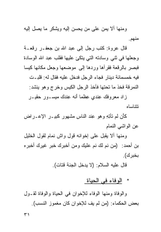 ‫ﻭﻤﻨﻬﺎ ﺃﻻ ﻴﻤﻥ ﻋﻠﻰ ﻤﻥ ﻴﺤﺴﻥ ﺇﻟﻴﻪ ﻭﻴﺸﻜﺭ ﻤﺎ ﻴﺼل ﺇﻟﻴﻪ‬
                                                       ‫ﻤﻨﻬﻡ.‬
‫ﻗﺎل ﻋﺭﻭﺓ: ﻜﺘﺏ ﺭﺠل ﺇﻟﻰ ﻋﺒﺩ ﺍﷲ ﺒﻥ ﺠﻌﻔـﺭ ﺭﻗﻌـﺔ‬
‫ﻭﺠﻌﻠﻬﺎ ﻓﻲ ﺜﻨﻲ ﻭﺴﺎﺩﺘﻪ ﺍﻟﺘﻲ ﻴﺘﻜﺊ ﻋﻠﻴﻬﺎ ﻓﻘﻠﺏ ﻋﺒﺩ ﺍﷲ ﺍﻟﻭﺴﺎﺩﺓ‬
‫ﻓﺒﺼﺭ ﺒﺎﻟﺭﻗﻌﺔ ﻓﻘﺭﺃﻫﺎ ﻭﺭﺩﻫﺎ ﺇﻟﻰ ﻤﻭﻀﻌﻬﺎ ﻭﺠﻌل ﻤﻜﺎﻨﻬﺎ ﻜﻴﺴﺎ‬
‫ﹰ‬
  ‫ﻓﻴﻪ ﺨﻤﺴﻤﺎﺌﺔ ﺩﻴﻨﺎﺭ ﻓﺠﺎﺀ ﺍﻟﺭﺠل ﻓﺩﺨل ﻋﻠﻴﻪ ﻓﻘﺎل ﻟﻪ: ﻗﻠﺒـﺕ‬
  ‫ﺍﻟﻨﻤﺭﻗﺔ ﻓﺨﺫ ﻤﺎ ﺘﺤﺘﻬﺎ ﻓﺄﺨﺫ ﺍﻟﺭﺠل ﺍﻟﻜﻴﺱ ﻭﺨﺭﺝ ﻭﻫﻭ ﻴﻨﺸﺩ:‬
  ‫ﺯﺍﺩ ‪‬ﻌﺭﻭﻓ ‪ِ ‬ﻨﺩﻱ ﻋ ﹶﻤﺎ ﺃﻨﻪ ِﻨﺩﻙ ‪‬ﻴﺴـﻭﺭ ‪‬ﻘﻴـﺭ‬
      ‫‪‬ﺤ‬     ‫ِﻅ ﹰ َ ﹶ ‪ ‬ﻋ ‪  ‬ﻤ‬  ‫‪ ‬ﻤ ﹶﻙ ﻋ‬
                                                      ‫ﺘ ﹶﻨﺎﺴﺎﻩ‬
                                                      ‫ﹶﺘ ‪‬‬
‫ﻜَﻥ ﹶﻡ ﹶﺄﺘﻪ ﻭﻫﻭ ِﻨﺩ ﺍﻟﻨﺎﺱ ‪‬ﺸﻬﻭﺭ ﹶﺒﻴـﺭ ﺍﻹﻋـﺭﺍﺽ‬
            ‫‪‬ﻜ‬    ‫ِﻤ‬      ‫ﹶﺄ ﻟ ﺘ ِ ِ ‪   ‬ﻋ ‪‬‬
                                        ‫ﻋﻥ ﺍﻟﻭﺍﺸﻲ ﺍﻟﻨﻤﺎﻡ‬
‫ﻭﻤﻨﻬﺎ ﺃﻻ ﻴﻘﺒل ﻋﻠﻰ ﺇﺨﻭﺍﻨﻪ ﻗﻭل ﻭﺍﺵ ﻨﻤﺎﻡ ﻟﻘﻭل ﺍﻟﺨﻠﻴل‬
‫ﺒﻥ ﺃﺤﻤﺩ: )ﻤﻥ ﻨﻡ ﻟﻙ ﻨﻡ ﻋﻠﻴﻙ ﻭﻤﻥ ﺃﺨﺒﺭﻙ ﺨﺒﺭ ﻏﻴﺭﻙ ﺃﺨﺒﺭﻩ‬
                                                 ‫ﺒﺨﺒﺭﻙ(.‬
              ‫ﻗﺎل ﻋﻠﻴﻪ ﺍﻟﺴﻼﻡ: )ﻻ ﻴﺩﺨل ﺍﻟﺠﻨﺔ ﻗﺘﺎﺕ(.‬

                               ‫* ﺍﻟﻭﻓﺎﺀ ﻓﻲ ﺍﻟﺤﻴﺎﺓ‬
‫ﻭﺍﻟﻭﻓﺎﺓ ﻭﻤﻨﻬﺎ ﺍﻟﻭﻓﺎﺀ ﻟﻺﺨﻭﺍﻥ ﻓﻲ ﺍﻟﺤﻴﺎﺓ ﻭﺍﻟﻭﻓﺎﺓ ﻟﻘـﻭل‬
     ‫ﺒﻌﺽ ﺍﻟﺤﻜﻤﺎﺀ: )ﻤﻥ ﻟﻡ ﻴﻑ ﻟﻺﺨﻭﺍﻥ ﻜﺎﻥ ﻤﻐﻤﻭﺯ ﺍﻟﻨﺴﺏ(.‬

‫١٣‬
 