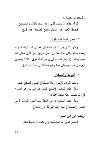 ‫ﻭﻟﺴﻌﻴﺩ ﺒﻥ ﺤﻤﺩﺍﻥ:‬
     ‫ﹶﻡ ُﺅﺍ ِﺫﻙ ِﺫ ﺠ ﹶﻴﺕ ﻟﺄ ﹼﻲ ﻭﺍﺜﻕ ِﻨﻙ ِﺎ ِﺨﺎﺀ ﺍﻟ ‪‬ﺤﻴﺢ‬
     ‫ِ ﹲ ﻤ ‪ ‬ﺒﻹ ِ ﺼ ِ‬          ‫ﻟ ﺃ ﺨ ‪ ‬ﺇ ‪‬ﻨ ﹶ َِﻨ‬
        ‫ﻓ ‪‬ﻤﻴل ﺍﻟ ‪‬ﺩﻭ ﹶﻴﺭ ‪‬ﻤﻴل ‪‬ﻗﻴﺒﺢ ﺍﻟ ‪‬ﺩﻴﻕ ﹶﻴﺭ ﹶﺒﻴﺢ‬
        ‫ﹶﺠ ُ ﻌ ‪ ‬ﻏ ‪ ‬ﺠ ٍ ﻭ ‪  ‬ﺼ ِ ﻏ ‪ ‬ﻗ ِ‬

                                ‫* ﻫﺠﺭ ﺍﺴﺘﺒﻘﺎﺀ ﺍﻟﻭﺩ‬
‫ﻭﻤﻨﻬﺎ ﺃﻻ ﻴﻬﺠﺭ ﺍﻷﺥ ﺒﻐﻀﺔ ﺒل ﻫﺠـﺭ ﺍﺴـﺘﺒﻘﺎﺀ ﻟـﻭﺩﻩ‬
‫ﻭﻗﻁﻊ ﻤﻘﺎﻟﺔ ﻭﺍﺵ ﻋﻨﻪ ﻓﻘﺩ ﻭﺭﺩ ﻤﻥ ﻁﺭﻴﻕ ﻋﻥ ﺍﻟﻨﺒﻲ ﺼﻠﻰ ﺍﷲ‬
‫ﻋﻠﻴﻪ ﻭﺴﻠﻡ: )ﻻ ﻴﺤل ﻟﻤﺴﻠﻡ ﺃﻥ ﻴﻬﺠﺭ ﺃﺨﺎﻩ ﻓﻭﻕ ﺜﻼﺙ ﻴﻠﺘﻘﻴﺎﻥ‬
       ‫ﻓﻴﻌﺭﺽ ﻫﺫﺍ ﻭﻴﻌﺭﺽ ﻫﺫﺍ ﻭﺨﻴﺭﻫﻤﺎ ﺍﻟﺫﻱ ﻴﺒﺩﺃ ﺒﺎﻟﺴﻼﻡ(.‬

                                    ‫* ﺍﻟﺘﻭﺩﺩ ﻭﺍﻟﺼﻔﺢ‬
 ‫ﻭﻤﻨﻬﺎ ﺍﻟﺘﻭﺩﺩ ﻟﻺﺨﻭﺍﻥ ﺒﺎﻻﺼﻁﻨﺎﻉ ﺇﻟﻴﻬﻡ ﻭﺍﻟﺼﻔﺢ ﻋﻨﻬﻡ.‬
‫ﻭﻗﺎل ﻋﻠﻴﻪ ﺍﻟﺴﻼﻡ: )ﺍﺼﻨﻊ ﺍﻟﻤﻌﺭﻭﻑ ﺇﻟﻰ ﻤﻥ ﻫﻭ ﺃﻫﻠـﻪ‬
                               ‫ﻓﺈﻥ ﻟﻡ ﺘﺼﺏ ﺃﻫﻠﻪ ﻓﺄﻨﺕ ﺃﻫﻠﻪ(.‬
‫ﻭﻗﺎل ﻋﻠﻴﻪ ﺍﻟﺴﻼﻡ: )ﺭﺃﺱ ﺍﻟﻌﻘل ﺒﻌﺩ ﺍﻟﺩﻴﻥ ﺍﻟﺘﻭﺩﺩ ﺇﻟـﻰ‬
                ‫ﺍﻟﻨﺎﺱ ﻭﺍﺼﻁﻨﺎﻉ ﺍﻟﻤﻌﺭﻭﻑ ﺇﻟﻰ ﻜل ﺒﺭ ﻭﻓﺎﺠﺭ(.‬
                  ‫ٍ‬     ‫ٍ‬

                                       ‫ﻭﻴﻨﺸﺩ ﻻﺒﻥ ﺃﺒﻲ ﺍﻟﻨﺠﻡ:‬
        ‫ِﺼﻨ ِ ﺍﻟ ﹶﻴﺭ ﻤﺎ ِﺴﺘ ﹶﻌﺕ ﻭِﻥ ﹸﻨﺕ ﻻ ﹸﺤﻴﻁ ﺒﻜﻠﻪ‬
        ‫ﺍ ﹶﻊ ﺨ ‪ ‬ﺍ ﹶﻁ ﹶ ‪‬ﺇ ﻜ ﹶ ﺘ ﹸ ِ ﹸﱢ ِ‬

‫٣٣‬
 