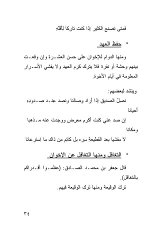 ‫ﻓ ‪‬ﺘﻰ ﹶﺼﻨﻊ ﺍﻟ ﹶﺜﻴﺭ ِﺫﺍ ﹸﻨﺕ ﺘﺎ ِﻜﺎ ِﺄﻗﻠﻪ‬
                ‫ﹶﻤ ﺘ ﹶ ‪ ‬ﻜ ‪ ‬ﺇ ﻜ ﹶ ﺭ ﹰ ﻟَ ﹶﱢ ِ‬

                                        ‫* ﺤﻔﻅ ﺍﻟﻌﻬﺩ‬
‫ﻭﻤﻨﻬﺎ ﺍﻟﺩﻭﺍﻡ ﻟﻺﺨﻭﺍﻥ ﻋﻠﻰ ﺤﺴﻥ ﺍﻟﻌﺸـﺭﺓ ﻭﺇﻥ ﻭﻗﻌـﺕ‬
‫ﺒﻴﻨﻬﻡ ﻭﺤﺸﺔ ﺃﻭ ﻨﻔﺭﺓ ﻓﻼ ﻴﺘﺭﻙ ﻜﺭﻡ ﺍﻟﻌﻬﺩ ﻭﻻ ﻴﻔﺸﻲ ﺍﻷﺴـﺭﺍﺭ‬
                                          ‫ﹲ‬
                                    ‫ﺍﻟﻤﻌﻠﻭﻤﺔ ﻓﻲ ﺃﻴﺎﻡ ﺍﻷﺨﻭﺓ.‬

                                             ‫ﻭﻴﻨﺸﺩ ﻟﺒﻌﻀﻬﻡ:‬
 ‫ﻨﺼل ﺍﻟ ‪‬ﺩﻴﻕ ِﺫﺍ َﺭﺍ ‪ِ ‬ﺼﺎﹶﻨﺎ ﻭﻨﺼ ‪ِ ‬ﻨـﺩ ‪‬ـﺩﻭﺩﻩ‬
 ‫ِِ‬   ‫ﹶ ِ ُ ﺼ ﹶ ﺇ ﺃ ﺩ ﻭ ﻟ ‪ ‬ﹶ ‪‬ﺩ ﻋ ‪ ‬ﺼ‬
                                                          ‫َﺤﻴﺎﻨﺎ‬
                                                               ‫ﺃ‬
 ‫ِﻥ ﺼﺩ ﻋ ﹼﻲ ﹸﻨﺕ َﻜﺭﻡ ‪‬ﻌﺭﺽ ﻭﻭ ‪‬ﺩﺕ ‪‬ﻨﻪ ‪‬ـﺫ ‪‬ﺒﺎ‬
 ‫ﺇ ‪  ‬ﻨ ﻜ ﹸ ﺃ ‪  ‬ﻤ ِ ٍ ‪ ‬ﺠ ﹸ ﻋ ‪ ‬ﻤ ﻫ ﹰ‬
                                                          ‫ﻭ ‪‬ﻜﺎﻨﺎ‬
                                                              ‫‪‬ﻤ‬
‫ﻻ ‪‬ﻔﺸﻴﺎ ‪‬ﻌﺩ ﺍﻟ ﹶﻁﻴ ‪ ِ ‬ﺴ ‪‬ﻩ ‪‬ل ﻜﺎﺘﻡ ِﻥ ﺫﺍﻙ ﻤﺎ ِﺴ ﹶﺭﻋﺎﻨﺎ‬
     ‫‪ ‬ﺍ ﺘ‬        ‫ﻤ ﹰ ﺒ ‪ ‬ﻘ ﻌﺔ ِﺭ ‪ ‬ﺒ ِ ‪ ‬ﻤ‬

             ‫* ﺍﻟﺘﻐﺎﻓل ﻭﻤﻨﻬﺎ ﺍﻟﺘﻐﺎﻓل ﻋﻥ ﺍﻹﺨﻭﺍﻥ‬
‫ﻗﺎل ﺠﻌﻔﺭ ﺒﻥ ﻤﺤﻤـﺩ ﺍﻟﺼـﺎﺩﻕ: )ﻋﻅﻤـﻭﺍ ﺃﻗـﺩﺭﺍﻜﻡ‬
                                                   ‫ﺒﺎﻟﺘﻐﺎﻓل(.‬
                 ‫ﺘﺭﻙ ﺍﻟﻭﻗﻴﻌﺔ ﻭﻤﻨﻬﺎ ﺘﺭﻙ ﺍﻟﻭﻗﻴﻌﺔ ﻓﻴﻬﻡ.‬



‫٤٣‬
 