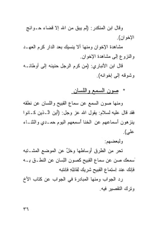 ‫ﻭﻗﺎل ﺍﺒﻥ ﺍﻟﻤﻨﻜﺩﺭ: )ﻟﻡ ﻴﺒﻕ ﻤﻥ ﺍﷲ ﺇﻻ ﻗﻀﺎﺀ ﺤـﻭﺍﺌﺞ‬
                                                     ‫ﺍﻹﺨﻭﺍﻥ(.‬
‫ﻤﺸﺎﻫﺩﺓ ﺍﻹﺨﻭﺍﻥ ﻭﻤﻨﻬﺎ ﺃﻻ ﻴﻨﺴﻴﻙ ﺒﻌﺩ ﺍﻟﺩﺍﺭ ﻜﺭﻡ ﺍﻟﻌﻬـﺩ‬
                               ‫ﻭﺍﻟﻨﺯﻭﻉ ﺇﻟﻰ ﻤﺸﺎﻫﺩﺓ ﺍﻹﺨﻭﺍﻥ.‬
‫ﻗﺎل ﺍﺒﻥ ﺍﻷﻨﺒﺎﺭﻱ: )ﻤﻥ ﻜﺭﻡ ﺍﻟﺭﺠل ﺤﻨﻴﻨﻪ ﺇﻟﻰ ﺃﻭﻁﺎﻨـﻪ‬
                                         ‫ﻭﺸﻭﻗﻪ ﺇﻟﻰ ﺇﺨﻭﺍﻨﻪ(.‬

                           ‫* ﺼﻭﻥ ﺍﻟﺴﻤﻊ ﻭﺍﻟﻠﺴﺎﻥ‬
‫ﻭﻤﻨﻬﺎ ﺼﻭﻥ ﺍﻟﺴﻤﻊ ﻋﻥ ﺴﻤﺎﻉ ﺍﻟﻘﺒﻴﺢ ﻭﺍﻟﻠﺴﺎﻥ ﻋﻥ ﻨﻁﻘﻪ‬
‫ﻓﻘﺩ ﻗﺎل ﻋﻠﻴﻪ ﻟﺴﻼﻡ: ﻴﻘﻭل ﺍﷲ ﻋﺯ ﻭﺠل: )ﺃﻴﻥ ﺍﱠـﺫﻴﻥ ﻜـﺎﻨﻭﺍ‬
       ‫‪‬‬   ‫َ ‪ ‬ﻟ‬
‫ﻴﻨ ‪‬ﻫﻭ ‪َ ‬ﺴﻤﺎﻋ ‪‬ﻡ ‪‬ﻥ ﺍﻟ ﹶﻨﺎ ُﺴ ِﻌ ‪‬ﻡ ﺍﻟ ‪‬ﻭﻡ ‪‬ﻤـﺩﻱ ‪‬ﺍﻟ ﹶﻨـﺎﺀ‬
‫ﻭ ﺜ ‪‬‬         ‫‪‬ﻬ ﻋ ﺨ ﺃ ﻤ ﻬ ﻴ ‪ ‬ﺤ‬                 ‫‪ ‬ﹶﺯ ﻥ ﺃ‬
                                                         ‫ﻋﻠﻲ(.‬
                                                           ‫‪‬ﹶ ‪‬‬
                                              ‫ﻭﻟﺒﻌﻀﻬﻡ:‬
‫ﺘﺤﺭ ِﻥ ﺍﻟ ﹸﺭﻕ َﻭﺴﺎ ﹶﻬﺎ ﻭﺨل ‪‬ﻥ ﺍﻟ ‪‬ﻭﻀﻊ ﺍﻟ ‪‬ﺸـﺘ ‪‬ﻪ‬
 ‫ِ ﻤ ﹶﺒ‬       ‫ﹶ‪ ‬ﻤ ﻁ ِ ﺃ ﻁ ‪‬ﹶﱢ ﻋ ﻤ‬
‫َ ‪‬ﻤﻌﻙ ‪‬ﻥ ‪‬ﻥ ‪‬ﻤﺎﻉ ﺍﻟ ﹶﺒﻴﺢ ﻜ ‪‬ﻭﻥ ﺍﻟِﺴﺎﻥ ﻋﻥ ﺍﻟ ﹸﻁـﻕ ِـﻪ‬
  ‫ِﺒ‬   ‫ﺴ ‪  ‬ﺼ ﻋ ﺴ ِ ﻘ ِ ﹶﺼ ِ ﻠ ِ ‪ ِ ‬ﻨ‬
                   ‫ﻓِﻨ ‪ِ ‬ﻨﺩ ِﺴ ِﻤﺎﻉ ﺍﻟ ﹶﺒﻴﺢ ﹶﺭﻴﻙ ِﻘﺎﺌﻠﻪ ﻓِﻨﺘ ‪‬ﻪ‬
                    ‫ﹶﺈ ﹶﻙ ﻋ ‪ ‬ﺍ ﺘ ِ ﻘ ِ ﺸ ‪ ‬ﻟ ِِ ِ ﹶﺎ ﹶﺒ‬
‫ﺭﺩ ﺍﻟﺠﻭﺍﺏ ﻭﻤﻨﻬﺎ ﺍﻟﻤﺒﺎﺩﺭﺓ ﻓﻲ ﺍﻟﺠﻭﺍﺏ ﻋﻥ ﻜﺘﺎﺏ ﺍﻷﺥ‬
                                           ‫ﻭﺘﺭﻙ ﺍﻟﺘﻘﺼﻴﺭ ﻓﻴﻪ.‬


‫٦٣‬
 