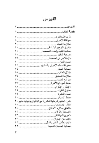 ‫ﺍﻟﻔﻬﺭﺱ‬
‫اﻟﻔﻬﺮس ................................................................ ٣‬
‫ﻣﻘﺪﻣﺔ اﻟﻜﺘﺎب .......................................................... ٦‬
‫∗أوﺟﻪ اﻟﻤﻌﺎﺷﺮة .................................................. ٧‬
‫∗ﻡﻮاﻓﻘﺔ اﻹﺧﻮان.................................................. ٨‬
‫∗ﻡﻼزﻡﺔ اﻟﺤﻴﺎء ................................................... ٩‬
‫∗إﻇﻬﺎر اﻟﻔﺮح واﻟﺒﺸﺎﺷﺔ ....................................... ٠١‬
‫∗ﺳﻼﻡﺔ اﻟﻘﻠﺐ وإﺳﺪاء اﻟﻨﺼﺤﻴﺔ .............................. ١١‬
‫∗ﺹﺤﺒﺔ اﻟﻮﻗﻮر ................................................. ١١‬
‫∗اﻹﺧﻼص ﻓﻲ اﻟﺼﺤﺒﺔ ....................................... ٢١‬
‫∗ﺡﺴﻦ اﻟﻈﻦ ..................................................... ٣١‬
‫∗ﻡﻌﺮﻓﺔ أﺳﻤﺎء اﻹﺧﻮان وأﻥﺴﺎﺏﻬﻢ ............................ ٤١‬
‫∗ﻡﺠﺎﻥﺒﺔ اﻟﺤﻘﺪ ................................................... ٤١‬
‫∗إﻗﻼل اﻟﻌﺘﺎب ................................................... ٥١‬
‫∗ﻡﻼزﻡﺔ اﻟﺼﺪیﻖ .............................................. ٦١‬
‫∗ﺟﻮاﻡﻊ اﻟﻌﺸﺮة................................................. ٧١‬
‫∗ﺡﻔﻆ اﻟﻤﻮدة واﻷﺧﻮة.......................................... ٧١‬
‫∗اﻹیﺜﺎر واﻹآﺮام ............................................... ٨١‬
‫∗ﺡﻘﻮق اﻟﻔﻘﺮاء .................................................. ٩١‬
‫∗ﺡﺴﻦ اﻟﻌﺸﺮة .................................................. ٩١‬
‫∗ﺡﻔﻆ اﻷﺳﺮار .................................................. ٠٢‬
‫∗ﻗﺒﻮل اﻟﻤﺸﻮرة وﻡﻨﻬﺎ اﻟﻤﺸﻮرة ﻡﻊ اﻹﺧﻮان وﻗﺒﻮﻟﻬﺎ ﻡﻨﻬﻢ. ٠٢‬
‫∗إیﺜﺎر اﻷﺹﺤﺎب ............................................... ١٢‬
‫∗اﻟﺘﺨﻠﻖ ﺏﻤﻜﺎرم اﻷﺧﻼق ...................................... ١٢‬
‫∗اﻟﺼﺤﺒﺔ واﻟﻮﻓﺎء ............................................... ٢٢‬
‫∗ﺕﺤﺮي اﻟﻤﻮاﻓﻘﺔ ................................................ ٣٢‬
‫∗اﻟﺬب ﻋﻦ اﻹﺧﻮان ............................................ ٣٢‬
‫∗اﻻﻥﺒﺴﺎط ﻓﻲ اﻟﻨﻔﺲ واﻟﻤﺎل ................................... ٤٢‬
‫∗ﻡﺠﺎﻥﺒﺔ اﻟﺨﺼﺎل اﻟﺬﻡﻴﻤﺔ ..................................... ٥٢‬

‫٣‬
 