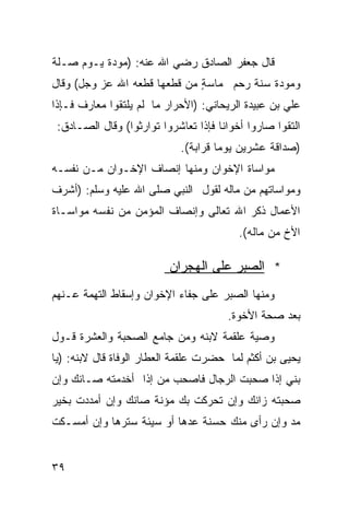 ‫ﻗﺎل ﺠﻌﻔﺭ ﺍﻟﺼﺎﺩﻕ ﺭﻀﻲ ﺍﷲ ﻋﻨﻪ: )ﻤﻭﺩﺓ ﻴـﻭﻡ ﺼـﻠﺔ‬
‫ﻭﻤﻭﺩﺓ ﺴﻨﺔ ﺭﺤﻡ ﻤﺎﺴﺔ ﻤﻥ ﻗﻁﻌﻬﺎ ﻗﻁﻌﻪ ﺍﷲ ﻋﺯ ﻭﺠل( ﻭﻗﺎل‬
                              ‫ٍ‬
‫ﻋﻠﻲ ﺒﻥ ﻋﺒﻴﺩﺓ ﺍﻟﺭﻴﺤﺎﻨﻲ: )ﺍﻷﺤﺭﺍﺭ ﻤﺎ ﻟﻡ ﻴﻠﺘﻘﻭﺍ ﻤﻌﺎﺭﻑ ﻓـﺈﺫﺍ‬
 ‫ﺍﻟﺘﻘﻭﺍ ﺼﺎﺭﻭﺍ ﺃﺨﻭﺍﻨﺎ ﻓﺈﺫﺍ ﺘﻌﺎﺸﺭﻭﺍ ﺘﻭﺍﺭﺜﻭﺍ( ﻭﻗﺎل ﺍﻟﺼـﺎﺩﻕ:‬
                                     ‫ﹰ‬
                            ‫)ﺼﺩﺍﻗﺔ ﻋﺸﺭﻴﻥ ﻴﻭﻤﺎ ﻗﺭﺍﺒﺔ(.‬
                              ‫ﹲ‬     ‫ﹰ‬
‫ﻤﻭﺍﺴﺎﺓ ﺍﻹﺨﻭﺍﻥ ﻭﻤﻨﻬﺎ ﺇﻨﺼﺎﻑ ﺍﻹﺨـﻭﺍﻥ ﻤـﻥ ﻨﻔﺴـﻪ‬
‫ﻭﻤﻭﺍﺴﺎﺘﻬﻡ ﻤﻥ ﻤﺎﻟﻪ ﻟﻘﻭل ﺍﻟﻨﺒﻲ ﺼﻠﻰ ﺍﷲ ﻋﻠﻴﻪ ﻭﺴﻠﻡ: )ﺃﺸﺭﻑ‬
‫ﺍﻷﻋﻤﺎل ﺫﻜﺭ ﺍﷲ ﺘﻌﺎﻟﻰ ﻭﺇﻨﺼﺎﻑ ﺍﻟﻤﺅﻤﻥ ﻤﻥ ﻨﻔﺴﻪ ﻤﻭﺍﺴـﺎﺓ‬
                                          ‫ﺍﻷﺥ ﻤﻥ ﻤﺎﻟﻪ(.‬

                          ‫* ﺍﻟﺼﺒﺭ ﻋﻠﻰ ﺍﻟﻬﺠﺭﺍﻥ‬
‫ﻭﻤﻨﻬﺎ ﺍﻟﺼﺒﺭ ﻋﻠﻰ ﺠﻔﺎﺀ ﺍﻹﺨﻭﺍﻥ ﻭﺇﺴﻘﺎﻁ ﺍﻟﺘﻬﻤﺔ ﻋـﻨﻬﻡ‬
                                       ‫ﺒﻌﺩ ﺼﺤﺔ ﺍﻷﺨﻭﺓ.‬
‫ﻭﺼﻴﺔ ﻋﻠﻘﻤﺔ ﻻﺒﻨﻪ ﻭﻤﻥ ﺠﺎﻤﻊ ﺍﻟﺼﺤﺒﺔ ﻭﺍﻟﻌﺸﺭﺓ ﻗـﻭل‬
‫ﻴﺤﻴﻰ ﺒﻥ ﺃﻜﺜﻡ ﻟﻤﺎ ﺤﻀﺭﺕ ﻋﻠﻘﻤﺔ ﺍﻟﻌﻁﺎﺭ ﺍﻟﻭﻓﺎﺓ ﻗﺎل ﻻﺒﻨﻪ: )ﻴﺎ‬
‫ﺒﻨﻲ ﺇﺫﺍ ﺼﺤﺒﺕ ﺍﻟﺭﺠﺎل ﻓﺎﺼﺤﺏ ﻤﻥ ﺇﺫﺍ ﺃﺨﺩﻤﺘﻪ ﺼـﺎﻨﻙ ﻭﺇﻥ‬
‫ﺼﺤﺒﺘﻪ ﺯﺍﻨﻙ ﻭﺇﻥ ﺘﺤﺭﻜﺕ ﺒﻙ ﻤﺅﻨﺔ ﺼﺎﻨﻙ ﻭﺇﻥ ﺃﻤﺩﺩﺕ ﺒﺨﻴﺭ‬
‫ﻤﺩ ﻭﺇﻥ ﺭﺃﻯ ﻤﻨﻙ ﺤﺴﻨﺔ ﻋﺩﻫﺎ ﺃﻭ ﺴﻴﺌﺔ ﺴﺘﺭﻫﺎ ﻭﺇﻥ ﺃﻤﺴـﻜﺕ‬


‫٩٣‬
 