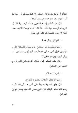 ‫ﺍﺒﺘﺩﺃﻙ ﺃﻭ ﻨﺯﻟﺕ ﺒﻙ ﻨﺎﺯﻟﺔ ﻭﺍﺴﺎﻙ ﻭﺇﻥ ﻗﻠﺕ ﺼﺩﻗﻙ ﺃﻭ ﺤﺎﻭﻟﺕ‬
                            ‫ﹲ‬
                 ‫ﺃﻤﺭﺍ ﺃﻤﺭﻙ ﻭﺇﺫﺍ ﺘﻨﺎﺯﻋﺘﻤﺎ ﻓﻲ ﺤﻕ ﺁﺜﺭﺍﻙ(.‬
                                                  ‫ﹰ‬
‫ﻗﺎل ﻋﺒﺩ ﺍﻟﻤﻠﻙ: )ﺴﻤﻊ ﺍﻟﺸﻌﺒﻲ ﻫـﺫﻩ ﺍﻟﻭﺼـﻴﺔ ﻓﻘـﺎل:‬
‫ﺘﺩﺭﻱ ﻟﻡ ﺃﻭﺼﺎﻩ ﺒﻬﺎ ﻓﻘﻠﺕ: ﻻ! ﻗﺎل: ﻷﺒﻨﻪ ﺃﻭﺼﺎﻩ ﺃﻻ ﻴﺼـﺤﺏ‬
                  ‫ﺃﺤﺩﺍ ﻷﻥ ﻫﺫﻩ ﺍﻟﺨﺼﺎل ﻟﻡ ﺘﻜﻤل ﻓﻲ ﺃﺤﺩ(.‬
                                                 ‫ﹰ‬

                              ‫* ﺍﻟﺘﻭﻗﻴﺭ ﻭﺍﻟﺭﺤﻤﺔ‬
‫ﻭﻤﻨﻬﺎ ﺘﻌﻅﻴﻡ ﺤﺭﻤﺔ ﺍﻟﻤﺸﺎﻴﺦ ﻭﺍﻟﺭﺤﻤﺔ ﻭﺍﻟﺸـﻔﻘﺔ ﻋﻠـﻰ‬
‫ﺍﻹﺨﻭﺍﻥ ﻟﻘﻭل ﺍﻟﻨﺒﻲ ﺼﻠﻰ ﺍﷲ ﻋﻠﻴﻪ ﻭﺴﻠﻡ: )ﻟﻴﺱ ﻤﻨﻬﺎ ﻤﻥ ﻟـﻡ‬
                            ‫ﻴﻭﻗﺭ ﻜﺒﻴﺭﻨﺎ ﻭﻴﺭﺤﻡ ﺼﻐﻴﺭﻨﺎ(.‬
‫ﻭﻗﺎل ﻋﻠﻴﻪ ﺍﻟﺴﻼﻡ: )ﻤﻥ ﺇﺠﻼل ﺍﷲ ﺘﻌـﺎﻟﻰ ﺇﻜـﺭﺍﻡ ﺫﻱ‬
                                    ‫ﺍﻟﺸﻴﺒﺔ ﻓﻲ ﺍﻹﺴﻼﻡ(.‬

                                  ‫* ﺃﺩﺏ ﺍﻷﺤﺩﺍﺙ‬
             ‫ﻭﻤﻨﻬﺎ ﺃﻻ ﻴﻜﻠﻡ ﺍﻷﺤﺩﺍﺙ ﺒﺤﻀﺭﺓ ﺍﻟﺸﻴﻭﺥ.‬
‫ﻗﺎل ﺠﺎﺒﺭ: ﻗﺩﻡ ﻭﻓﺩ ﺠﻬﻴﻨﺔ ﻋﻠﻰ ﺍﻟﻨﺒﻲ ﺼـﻠﻰ ﺍﷲ ﻋﻠﻴـﻪ‬
‫ﻭﺴﻠﻡ ﻓﻘﺎﻡ ﻏﻼﻡ ﻟﻴﺘﻜﻠﻡ ﻓﻘﺎل ﺍﻟﻨﺒﻲ ﺼﻠﻰ ﺍﷲ ﻋﻠﻴﻪ ﻭﺴﻠﻡ: )ﻭﺃﻴﻥ‬
                                              ‫ﺍﻟﻜﺒﺭﺍﺀ(.‬


‫٠٤‬
 