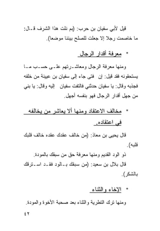 ‫ﻗﻴل ﻷﺒﻲ ﺴﻔﻴﺎﻥ ﺒﻥ ﺤﺭﺏ: )ﺒﻡ ﻨﻠﺕ ﻫﺫﺍ ﺍﻟﺸﺭﻑ ﻗـﺎل:‬
           ‫ﻤﺎ ﺨﺎﺼﻤﺕ ﺭﺠﻼ ﺇﻻ ﺠﻌﻠﺕ ﻟﻠﺼﻠﺢ ﺒﻴﻨﻨﺎ ﻤﻭﻀﻌﺎ(.‬
             ‫ﹰ‬     ‫ﹰ‬                   ‫ﹰ‬

                            ‫* ﻤﻌﺭﻓﺔ ﺃﻗﺩﺍﺭ ﺍﻟﺭﺠﺎل‬
‫ﻭﻤﻨﻬﺎ ﻤﻌﺭﻓﺔ ﺍﻟﺭﺠﺎل ﻭﻤﻌﺎﺸـﺭﺘﻬﻡ ﻋﻠـﻰ ﺤﺴـﺏ ﻤـﺎ‬
‫ﻴﺴﺘﺤﻘﻭﻨﻪ ﻓﻘﺩ ﻗﻴل: ﺇﻥ ﻓﺘﻰ ﺠﺎﺀ ﺇﻟﻰ ﺴﻔﻴﺎﻥ ﺒﻥ ﻋﻴﻴﻨﺔ ﻤﻥ ﺨﻠﻔﻪ‬
‫ﻓﺠﺫﺒﻪ ﻭﻗﺎل: ﻴﺎ ﺴﻔﻴﺎﻥ ﺤﺩﺜﻨﻲ ﻓﺎﻟﺘﻔﺕ ﺴﻔﻴﺎﻥ ﺇﻟﻴﻪ ﻭﻗﺎل: ﻴﺎ ﺒﻨﻲ‬
                    ‫ﻤﻥ ﺠﻬل ﺃﻗﺩﺍﺭ ﺍﻟﺭﺠﺎل ﻓﻬﻭ ﺒﻨﻔﺴﻪ ﺃﺠﻬل.‬

  ‫* ﻤﺨﺎﻟﻑ ﺍﻻﻋﺘﻘﺎﺩ ﻭﻤﻨﻬﺎ ﺃﻻ ﻴﻌﺎﺸﺭ ﻤﻥ ﻴﺨﺎﻟﻔﻪ‬
                                    ‫ﻓﻲ ﺍﻋﺘﻘﺎﺩﻩ.‬
‫ﻗﺎل ﻴﺤﻴﻰ ﺒﻥ ﻤﻌﺎﺫ: )ﻤﻥ ﺨﺎﻟﻑ ﻋﻘﺩﻙ ﻋﻘﺩﻩ ﺨﺎﻟﻑ ﻗﻠﺒﻙ‬
                                                      ‫ﻗﻠﺒﻪ(.‬
     ‫ﺫﻭ ﺍﻟﻭﺩ ﺍﻟﻘﺩﻴﻡ ﻭﻤﻨﻬﺎ ﻤﻌﺭﻓﺔ ﺤﻕ ﻤﻥ ﺴﺒﻘﻙ ﺒﺎﻟﻤﻭﺩﺓ.‬
‫ﻗﺎل ﺒﻼل ﺒﻥ ﺴﻌﻴﺩ: )ﻤﻥ ﺴﺒﻘﻙ ﺒـﺎﻟﻭﺩ ﻓﻘـﺩ ﺍﺴـﺘﺭﻗﻙ‬
                                                ‫ﺒﺎﻟﺸﻜﺭ(.‬

                                  ‫* ﺍﻹﺨﺎﺀ ﻭﺍﻟﺜﻨﺎﺀ‬
‫ﻭﻤﻨﻬﺎ ﺘﺭﻙ ﺍﻟﺘﻁﺭﻴﺔ ﻭﺍﻟﺜﻨﺎﺀ ﺒﻌﺩ ﺼﺤﺒﺔ ﺍﻷﺨﻭﺓ ﻭﺍﻟﻤﻭﺩﺓ.‬

‫٢٤‬
 