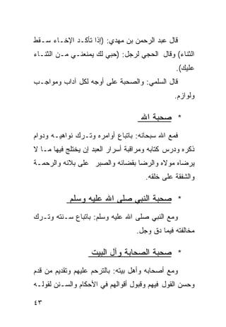 ‫ﻗﺎل ﻋﺒﺩ ﺍﻟﺭﺤﻤﻥ ﺒﻥ ﻤﻬﺩﻱ: )ﺇﺫﺍ ﺘﺄﻜـﺩ ﺍﻹﺨـﺎﺀ ﺴـﻘﻁ‬
‫ﺍﻟﺜﻨﺎﺀ( ﻭﻗﺎل ﺍﻟﺤﺠﻲ ﻟﺭﺠل: )ﺤﺒﻲ ﻟﻙ ﻴﻤﻨﻌﻨـﻲ ﻤـﻥ ﺍﻟﺜﻨـﺎﺀ‬
                                                ‫ﻋﻠﻴﻙ(.‬
‫ﻗﺎل ﺍﻟﺴﻠﻤﻲ: ﻭﺍﻟﺼﺤﺒﺔ ﻋﻠﻰ ﺃﻭﺠﻪ ﻟﻜل ﺁﺩﺍﺏ ﻭﻤﻭﺍﺠـﺏ‬
        ‫‪‬‬
                                                ‫ﻭﻟﻭﺍﺯﻡ.‬

                                    ‫* ﺼﺤﺒﺔ ﺍﷲ‬
‫ﻓﻤﻊ ﺍﷲ ﺴﺒﺤﺎﻨﻪ: ﺒﺎﺘﺒﺎﻉ ﺃﻭﺍﻤﺭﻩ ﻭﺘـﺭﻙ ﻨﻭﺍﻫﻴـﻪ ﻭﺩﻭﺍﻡ‬
‫ﺫﻜﺭﻩ ﻭﺩﺭﺱ ﻜﺘﺎﺒﻪ ﻭﻤﺭﺍﻗﺒﺔ ﺃﺴﺭﺍﺭ ﺍﻟﻌﺒﺩ ﺇﻥ ﻴﺨﺘﻠﺞ ﻓﻴﻬﺎ ﻤـﺎ ﻻ‬
‫ﻴﺭﻀﺎﻩ ﻤﻭﻻﻩ ﻭﺍﻟﺭﻀﺎ ﺒﻘﻀﺎﺌﻪ ﻭﺍﻟﺼﺒﺭ ﻋﻠﻰ ﺒﻼﺌﻪ ﻭﺍﻟﺭﺤﻤـﺔ‬
                                      ‫ﻭﺍﻟﺸﻔﻘﺔ ﻋﻠﻰ ﺨﻠﻘﻪ.‬

            ‫* ﺼﺤﺒﺔ ﺍﻟﻨﺒﻲ ﺼﻠﻰ ﺍﷲ ﻋﻠﻴﻪ ﻭﺴﻠﻡ‬
‫ﻭﻤﻊ ﺍﻟﻨﺒﻲ ﺼﻠﻰ ﺍﷲ ﻋﻠﻴﻪ ﻭﺴﻠﻡ: ﺒﺎﺘﺒﺎﻉ ﺴـﻨﺘﻪ ﻭﺘـﺭﻙ‬
                                   ‫ﻤﺨﺎﻟﻔﺘﻪ ﻓﻴﻤﺎ ﺩﻕ ﻭﺠل.‬

                   ‫* ﺼﺤﺒﺔ ﺍﻟﺼﺤﺎﺒﺔ ﻭﺁل ﺍﻟﺒﻴﺕ‬
‫ﻭﻤﻊ ﺃﺼﺤﺎﺒﻪ ﻭﺃﻫل ﺒﻴﺘﻪ: ﺒﺎﻟﺘﺭﺤﻡ ﻋﻠﻴﻬﻡ ﻭﺘﻘﺩﻴﻡ ﻤﻥ ﻗﺩﻡ‬
‫ﻭﺤﺴﻥ ﺍﻟﻘﻭل ﻓﻴﻬﻡ ﻭﻗﺒﻭل ﺃﻗﻭﺍﻟﻬﻡ ﻓﻲ ﺍﻷﺤﻜﺎﻡ ﻭﺍﻟﺴـﻨﻥ ﻟﻘﻭﻟـﻪ‬

‫٣٤‬
 