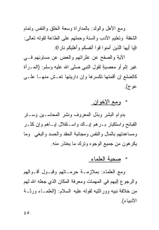 ‫ﻭﻤﻊ ﺍﻷﻫل ﻭﺍﻟﻭﻟﺩ: ﺒﺎﻟﻤﺩﺍﺭﺍﺓ ﻭﺴﻌﺔ ﺍﻟﺨﻠﻕ ﻭﺍﻟﻨﻔﺱ ﻭﺘﻤﺎﻡ‬
‫ﺍﻟﺸﻔﻘﺔ ﻭﺘﻌﻠﻴﻡ ﺍﻷﺩﺏ ﻭﺍﻟﺴﻨﺔ ﻭﺤﻤﻠﻬﻡ ﻋﻠﻰ ﺍﻟﻁﺎﻋﺔ ﻟﻘﻭﻟﻪ ﺘﻌﺎﻟﻰ:‬
              ‫‪‬ﻴﺎ ﺃ ‪‬ﻬﺎ ﺍﱠﺫﻴﻥ ﺁﻤ ﹸﻭﺍ ﹸﻭﺍ َﻨﻔﺴ ﹸﻡ ﻭَﻫﻠﻴ ﹸﻡ ﻨﺎﺭﺍ‪.‬‬
                ‫ﹰ‬     ‫َﻴ ﻟ َ ‪‬ﻨ ﻗ ﺃ ﹸ ‪‬ﻜ ‪‬ﺃ ﻜ‬
‫ﺍﻵﻴﺔ ﻭﺍﻟﺼﻔﺢ ﻋﻥ ﻋﺜﺭﺍﺘﻬﻡ ﻭﺍﻟﻐﺽ ﻋﻥ ﻤﺴﺎﻭﺌﻬﻡ ﻓـﻲ‬
‫ﻏﻴﺭ ﺇﺜﻡ ﺃﻭ ﻤﻌﺼﻴﺔ ﻟﻘﻭل ﺍﻟﻨﺒﻲ ﺼﻠﻰ ﺍﷲ ﻋﻠﻴﻪ ﻭﺴﻠﻡ: )ﺍﻟﻤـﺭﺃﺓ‬
                                      ‫ٍ‬        ‫ٍ‬
‫ﻜﺎﻟﻀﻠﻊ ﺇﻥ ﺃﻗﻤﺘﻬﺎ ﺘﻜﺴﺭﻫﺎ ﻭﺇﻥ ﺩﺍﺭﻴﺘﻬﺎ ﺘﻌـﺵ ﻤﻨﻬـﺎ ﻋﻠـﻰ‬
                                                        ‫ﻋﻭﺝ(.‬

                                     ‫* ﻭﻤﻊ ﺍﻹﺨﻭﺍﻥ‬
‫ﺒﺩﻭﺍﻡ ﺍﻟﺒﺸﺭ ﻭﺒﺫل ﺍﻟﻤﻌﺭﻭﻑ ﻭﻨﺸﺭ ﺍﻟﻤﺤﺎﺴـﻴﻥ ﻭﺴـﺘﺭ‬
‫ﺍﻟﻘﺒﺎﺌﺢ ﻭﺍﺴﺘﻜﺒﺎﺭ ﺒـﺭﻫﻡ ﺇﻴـﺎﻙ ﻭﺍﺴـﺘﻘﻼل ﺇﻴـﺎﻫﻡ ﻭﺇﻥ ﻜﺜـﺭ‬
‫ﻭﻤﺴﺎﻋﺩﺘﻬﻡ ﺒﺎﻟﻤﺎل ﻭﺍﻟﻨﻔﺱ ﻭﻤﺠﺎﻨﺒﺔ ﺍﻟﺤﻘﺩ ﻭﺍﻟﺤﺴﺩ ﻭﺍﻟﺒﻐﻲ ﻭﻤﺎ‬
             ‫ﻴﻜﺭﻫﻭﻥ ﻤﻥ ﺠﻤﻴﻊ ﺍﻟﻭﺠﻭﻩ ﻭﺘﺭﻙ ﻤﺎ ﻴﻌﺘﺫﺭ ﻤﻨﻪ.‬

                                    ‫* ﺼﺤﺒﺔ ﺍﻟﻌﻠﻤﺎﺀ‬
‫ﻭﻤﻊ ﺍﻟﻌﻠﻤﺎﺀ: ﺒﻤﻼﺯﻤـﺔ ﺤﺭﻤـﺎﺘﻬﻡ ﻭﻗﺒـﻭل ﺃﻗـﻭﺍﻟﻬﻡ‬
‫ﻭﺍﻟﺭﺠﻭﻉ ﺇﻟﻴﻬﻡ ﻓﻲ ﺍﻟﻤﻬﻤﺎﺕ ﻭﻤﻌﺭﻓﺔ ﺍﻟﻤﻜﺎﻥ ﺍﻟﺫﻱ ﺠﻌﻠﻪ ﺍﷲ ﻟﻬﻡ‬
‫ﻤﻥ ﺨﻼﻓﺔ ﻨﺒﻴﻪ ﻭﻭﺭﺍﺜﺘﻴﻪ ﻟﻘﻭﻟﻪ ﻋﻠﻴﻪ ﺍﻟﺴﻼﻡ: )ﺍﻟﻌﻠﻤـﺎﺀ ﻭﺭﺜـﺔ‬
                                                      ‫ﺍﻷﻨﺒﻴﺎﺀ(.‬

‫٥٤‬
 