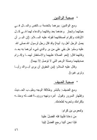 ‫* ﺼﺤﺒﺔ ﺍﻟﻭﺍﻟﺩﻴﻥ‬
‫ﻭﻤﻊ ﺍﻟﻭﺍﻟﺩﻴﻥ: ﺒﺒﺭﻫﻤﺎ ﺒﺎﻟﺨﺩﻤﺔ ﺒـﺎﻟﻨﻔﺱ ﻭﺍﻟﻤـﺎل ﻓـﻲ‬
‫ﺤﻴﺎﺘﻬﻤﺎ ﻭﺇﻨﺠﺎﺯ ﻭﻋﺩﻫﻤﺎ ﺒﻌﺩ ﻭﻓﺎﺘﻬﻤﺎ ﻭﺍﻟﺩﻋﺎﺀ ﻟﻬﻤﺎ ﻓـﻲ ﻜـل‬
‫ﺍﻷﻭﻗﺎﺕ ﻭﺇﻜﺭﺍﻡ ﺃﺼﺩﻗﺎﺌﻬﻤﺎ ﻟﻘﻭﻟﻪ ﻋﻠﻴﻪ ﺍﻟﺴـﻼﻡ: )ﺇﻥ ﺍﻟﺒـﺭ ﺃﻥ‬
‫ﻴﺼل ﺍﻟﺭﺠل ﺃﻫل ﻭﺩ ﺃﺒﻴﻪ( ﻭﻗﺩ ﻗﺎل ﺭﺠل ﻟﺭﺴﻭل ﺍﷲ ﺼﻠﻰ ﺍﷲ‬
‫ﻋﻠﻴﻪ ﻭﺴﻠﻡ: ﻫل ﺒﻘﻲ ﻋﻠﻲ ﻤﻥ ﺒﺭ ﻭﺍﻟﺩﻱ ﺸﻲﺀ ﺃﺒﺭﻫﻤﺎ ﺒﻪ ﺒﻌـﺩ‬
‫ﻭﻓﺎﺘﻬﻤﺎ ﻗﺎل: )ﻨﻌﻡ ﺍﻟﺼﻼﺓ ﻋﻠﻴﻬﻤﺎ ﻭﺍﻻﺴﺘﻐﻔﺎﺭ ﻟﻬﻤـﺎ ﻭﺇﻜـﺭﺍﻡ‬
            ‫ﺼﺩﻴﻘﻬﻤﺎ ﻭﺼﻠﺔ ﺍﻟﺭﺤﻡ ﺍﻟﺘﻲ ﻻ ﺘﻭﺼل ﺇﻻ ﺒﻬﻤﺎ(.‬
‫ﻭﻗﺎل ﻋﻠﻴﻪ ﺍﻟﺴﻼﻡ: )ﻤﻥ ﺍﻟﻌﻘﻭﻕ ﺃﻥ ﻴﺭﻯ ﺃﺒـﻭﺍﻙ ﺭﺃﻴـﺎ‬
‫ﹰ‬
                                              ‫ﻭﺘﺭﻯ ﻏﻴﺭﻩ(.‬

                                 ‫* ﺼﺤﺒﺔ ﺍﻟﻀﻴﻑ‬
‫ﻭﻤﻊ ﺍﻟﻀﻴﻑ: ﺒﺎﻟﺒﺸﺭ ﻭﻁﻼﻗﺔ ﺍﻟﻭﺠﻪ ﻭﻁﻴـﺏ ﺍﻟﺤـﺩﻴﺙ‬
‫ﻭﺇﻅﻬﺎﺭ ﺍﻟﺴﺭﻭﺭ ﻭﻗﺒﻭل ﺃﻤﺭﻩ ﻭﻨﻬﻴﻪ ﻭﺭﺅﻴـﺔ ﻓﻀـﻠﻪ ﻭﻤﻨﺘـﻪ‬
                                 ‫ﺒﺈﻜﺭﺍﻤﻙ ﻭﺘﺤﺭﻴﻪ ﻟﻁﻌﺎﻤﻙ.‬

                                        ‫ﻭﻟﻤﻌﺭﺱ ﺒﻥ ﻜﺭﺍﻡ:‬
                     ‫‪‬ﻥ ‪‬ﻋﺎﻨﺎ ﻓﺄ ‪‬ﻴﻨﺎ ﻓﻠﻪ ﺍﻟ ﹶﻀل ﻋﹶﻴﻨﺎ‬
                        ‫ﹶَﺒ ﹶﹶ ‪ ‬ﻔ ُ ‪‬ﻠ‬           ‫ﻤ ﺩ‬
                     ‫ﻓِﺫﺍ ﹶﺤﻥ ﺃ ﹶﻴﻨﺎ ﺭﺠﻊ ﺍﻟ ﹶﻀل ﺇﹶﻴﻨﺎ‬
                        ‫ﹶﺈ ﻨ ‪َ ‬ﺘ ‪   ‬ﻔ ُ ِﻟ‬

‫٦٤‬
 