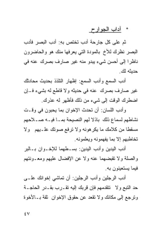 ‫* ﺁﺩﺍﺏ ﺍﻟﺠﻭﺍﺭﺡ‬
‫ﺜﻡ ﻋﻠﻰ ﻜل ﺠﺎﺭﺤﺔ ﺃﺩﺏ ﺘﺨﺘﺹ ﺒﻪ: ﺃﺩﺏ ﺍﻟﺒﺼﺭ ﻓﺄﺩﺏ‬
                ‫ِ‬
‫ﺍﻟﺒﺼﺭ ﻨﻅﺭﻙ ﻟﻸﺥ ﺒﺎﻟﻤﻭﺩﺓ ﺍﻟﺘﻲ ﻴﻌﺭﻓﻬﺎ ﻤﻨﻙ ﻫﻭ ﻭﺍﻟﺤﺎﻀﺭﻭﻥ‬
‫ﻨﺎﻅﺭﺍ ﺇﻟﻰ ﺃﺤﺴﻥ ﺸﻲﺀ ﻴﺒﺩﻭ ﻤﻨﻪ ﻏﻴﺭ ﺼﺎﺭﻑ ﺒﺼﺭﻙ ﻋﻨﻪ ﻓﻲ‬
                                           ‫ﹰ‬
                                             ‫ﺤﺩﻴﺜﻪ ﻟﻙ.‬
‫ﺃﺩﺏ ﺍﻟﺴﻤﻊ ﻭﺃﺩﺏ ﺍﻟﺴﻤﻊ: ﺇﻅﻬﺎﺭ ﺍﻟﺘﻠﺫﺫ ﺒﺤﺩﻴﺙ ﻤﺤﺎﺩﺜﻙ‬
‫ﻏﻴﺭ ﺼﺎﺭﻑ ﺒﺼﺭﻙ ﻋﻨﻪ ﻓﻲ ﺤﺩﻴﺜﻪ ﻭﻻ ﻗﺎﻁﻊ ﻟﻪ ﺒﺸﻲﺀ ﻓـﺈﻥ‬
        ‫ﺍﻀﻁﺭﻙ ﺍﻟﻭﻗﺕ ﺇﻟﻰ ﺸﻲﺀ ﻤﻥ ﺫﻟﻙ ﻓﺄﻅﻬﺭ ﻟﻪ ﻋﺫﺭﻙ.‬
‫ﻭﺃﺩﺏ ﺍﻟﻠﺴﺎﻥ: ﺃﻥ ﺘﺤﺩﺙ ﺍﻹﺨﻭﺍﻥ ﺒﻤﺎ ﻴﺤﺒﻭﻥ ﻓﻲ ﻭﻗـﺕ‬
‫ﻨﺸﺎﻁﻬﻡ ﻟﺴﻤﺎﻉ ﺫﻟﻙ ﺒﺎﺫﻻ ﻟﻬﻡ ﺍﻟﻨﺼﻴﺤﺔ ﺒﻤـﺎ ﻓﻴـﻪ ﺼـﻼﺤﻬﻡ‬
                             ‫ﹰ‬
‫ﻤﺴﻘﻁﺎ ﻤﻥ ﻜﻼﻤﻙ ﻤﺎ ﻴﻜﺭﻫﻭﻨﻪ ﻭﻻ ﺘﺭﻓﻊ ﺼﻭﺘﻙ ﻋﻠـﻴﻬﻡ ﻭﻻ‬
                                          ‫ﹰ‬
                       ‫ﺘﺨﺎﻁﺒﻬﻡ ﺇﻻ ﺒﻤﺎ ﻴﻔﻬﻤﻭﻨﻪ ﻭﻴﻌﻠﻤﻭﻨﻪ.‬
‫ﺃﺩﺏ ﺍﻟﻴﺩﻴﻥ ﻭﺃﺩﺏ ﺍﻟﻴﺩﻴﻥ: ﺒﺴـﻁﻬﻤﺎ ﻟﻺﺨـﻭﺍﻥ ﺒـﺎﻟﺒﺭ‬
‫ﻭﺍﻟﺼﻠﺔ ﻭﻻ ﺘﻘﺒﻀﻬﻤﺎ ﻋﻨﻪ ﻭﻻ ﻋﻥ ﺍﻹﻓﻀﺎل ﻋﻠﻴﻬﻡ ﻭﻤﻌـﻭﻨﺘﻬﻡ‬
                                      ‫ﻓﻴﻤﺎ ﻴﺴﺘﻌﻴﻨﻭﻥ ﺒﻪ.‬
‫ﺃﺩﺏ ﺍﻟﺭﺠﻠﻴﻥ ﻭﺃﺩﺏ ﺍﻟﺭﺠﻠﻴﻥ: ﺃﻥ ﺘﻤﺎﺸﻲ ﺇﺨﻭﺍﻨﻙ ﻋﻠـﻰ‬
‫ﺤﺩ ﺍﻟﺘﺒﻊ ﻭﻻ ﺘﺘﻘﺩﻤﻬﻡ ﻓﺈﻥ ﻗﺭﺒﻙ ﺇﻟﻴﻪ ﺘﻘـﺭﺏ ﺒﻘـﺩﺭ ﺍﻟﺤﺎﺠـﺔ‬
‫ﻭﺘﺭﺠﻊ ﺇﻟﻰ ﻤﻜﺎﻨﻙ ﻭﻻ ﺘﻘﻌﺩ ﻋﻥ ﺤﻘﻭﻕ ﺍﻹﺨﻭﺍﻥ ﺜﻘﺔ ﺒـﺎﻷﺨﻭﺓ‬

‫٧٤‬
 