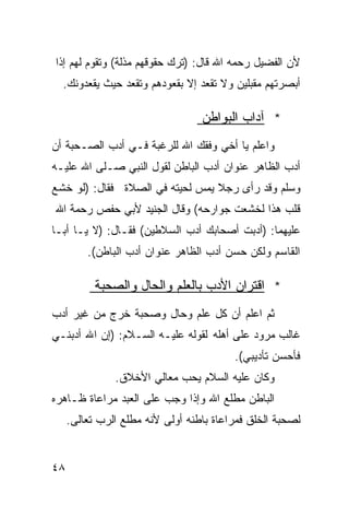 ‫ﻷﻥ ﺍﻟﻔﻀﻴل ﺭﺤﻤﻪ ﺍﷲ ﻗﺎل: )ﺘﺭﻙ ﺤﻘﻭﻗﻬﻡ ﻤﺫﻟﺔ( ﻭﺘﻘﻭﻡ ﻟﻬﻡ ﺇﺫﺍ‬
  ‫ﺃﺒﺼﺭﺘﻬﻡ ﻤﻘﺒﻠﻴﻥ ﻭﻻ ﺘﻘﻌﺩ ﺇﻻ ﺒﻘﻌﻭﺩﻫﻡ ﻭﺘﻘﻌﺩ ﺤﻴﺙ ﻴﻘﻌﺩﻭﻨﻙ.‬

                                  ‫* ﺁﺩﺍﺏ ﺍﻟﺒﻭﺍﻁﻥ‬
‫ﻭﺍﻋﻠﻡ ﻴﺎ ﺃﺨﻲ ﻭﻓﻘﻙ ﺍﷲ ﻟﻠﺭﻏﺒﺔ ﻓـﻲ ﺃﺩﺏ ﺍﻟﺼـﺤﺒﺔ ﺃﻥ‬
‫ﺃﺩﺏ ﺍﻟﻅﺎﻫﺭ ﻋﻨﻭﺍﻥ ﺃﺩﺏ ﺍﻟﺒﺎﻁﻥ ﻟﻘﻭل ﺍﻟﻨﺒﻲ ﺼـﻠﻰ ﺍﷲ ﻋﻠﻴـﻪ‬
‫ﻭﺴﻠﻡ ﻭﻗﺩ ﺭﺃﻯ ﺭﺠﻼ ﻴﻤﺱ ﻟﺤﻴﺘﻪ ﻓﻲ ﺍﻟﺼﻼﺓ ﻓﻘﺎل: )ﻟﻭ ﺨﺸﻊ‬
                                 ‫ﹰ‬
‫ﻗﻠﺏ ﻫﺫﺍ ﻟﺨﺸﻌﺕ ﺠﻭﺍﺭﺤﻪ( ﻭﻗﺎل ﺍﻟﺠﻨﻴﺩ ﻷﺒﻲ ﺤﻔﺹ ﺭﺤﻤﺔ ﺍﷲ‬
‫ﻋﻠﻴﻬﻤﺎ: )ﺃﺩﺒﺕ ﺃﺼﺤﺎﺒﻙ ﺃﺩﺏ ﺍﻟﺴﻼﻁﻴﻥ( ﻓﻘـﺎل: )ﻻ ﻴـﺎ ﺃﺒـﺎ‬
         ‫ﺍﻟﻘﺎﺴﻡ ﻭﻟﻜﻥ ﺤﺴﻥ ﺃﺩﺏ ﺍﻟﻅﺎﻫﺭ ﻋﻨﻭﺍﻥ ﺃﺩﺏ ﺍﻟﺒﺎﻁﻥ(.‬

           ‫* ﺍﻗﺘﺭﺍﻥ ﺍﻷﺩﺏ ﺒﺎﻟﻌﻠﻡ ﻭﺍﻟﺤﺎل ﻭﺍﻟﺼﺤﺒﺔ‬
‫ﺜﻡ ﺍﻋﻠﻡ ﺃﻥ ﻜل ﻋﻠﻡ ﻭﺤﺎل ﻭﺼﺤﺒﺔ ﺨﺭﺝ ﻤﻥ ﻏﻴﺭ ﺃﺩﺏ‬
‫ﻏﺎﻟﺏ ﻤﺭﻭﺩ ﻋﻠﻰ ﺃﻫﻠﻪ ﻟﻘﻭﻟﻪ ﻋﻠﻴـﻪ ﺍﻟﺴـﻼﻡ: )ﺇﻥ ﺍﷲ ﺃﺩﺒﻨـﻲ‬
                                         ‫ﻓﺄﺤﺴﻥ ﺘﺄﺩﻴﺒﻲ(.‬
               ‫ﻭﻜﺎﻥ ﻋﻠﻴﻪ ﺍﻟﺴﻼﻡ ﻴﺤﺏ ﻤﻌﺎﻟﻲ ﺍﻷﺨﻼﻕ.‬
‫ﺍﻟﺒﺎﻁﻥ ﻤﻁﻠﻊ ﺍﷲ ﻭﺇﺫﺍ ﻭﺠﺏ ﻋﻠﻰ ﺍﻟﻌﺒﺩ ﻤﺭﺍﻋﺎﺓ ﻅـﺎﻫﺭﻩ‬
     ‫ﻟﺼﺤﺒﺔ ﺍﻟﺨﻠﻕ ﻓﻤﺭﺍﻋﺎﺓ ﺒﺎﻁﻨﻪ ﺃﻭﻟﻰ ﻷﻨﻪ ﻤﻁﻠﻊ ﺍﻟﺭﺏ ﺘﻌﺎﻟﻰ.‬


‫٨٤‬
 