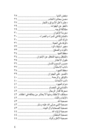 ‫∗ﺏﻐﺾ اﻟﺪﻥﻴﺎ .................................................... ٥٢‬
‫∗ﺡﺴﻦ ﻡﻌﺎﺷﺮة اﻟﺨﺎدم ......................................... ٦٢‬
‫∗ﻋﺸﺮة أهﻞ اﻷﺳﻮاق واﻟﺘﺠﺎر ................................ ٧٢‬
‫∗اﻟﻌﻔﻮ ﻋﻦ اﻟﻬﻔﻮات ............................................ ٩٢‬
‫∗ﻃﻼﻗﺔ اﻟﻮﺟﻪ ................................................... ٩٢‬
‫∗ﺡﺮﻡﺔ اﻹﺧﻮان ................................................ ٠٣‬
‫∗اﻟﻤﺸﺎرآﺔ ﻓﻲ اﻟﺴﺮاء واﻟﻀﺮاء ............................. ٠٣‬
‫∗ﺕﺮك اﻟﻤﻦ ...................................................... ٠٣‬
‫∗اﻟﻮﻓﺎء ﻓﻲ اﻟﺤﻴﺎة ............................................... ١٣‬
‫∗هﺠﺮ اﺳﺘﺒﻘﺎء اﻟﻮد ............................................. ٣٣‬
‫∗اﻟﺘﻮدد واﻟﺼﻔﺢ ................................................ ٣٣‬
‫∗ﺡﻔﻆ اﻟﻌﻬﺪ ..................................................... ٤٣‬
‫∗اﻟﺘﻐﺎﻓﻞ وﻡﻨﻬﺎ اﻟﺘﻐﺎﻓﻞ ﻋﻦ اﻹﺧﻮان.......................... ٤٣‬
‫∗ﻗﺒﻮل اﻻﻋﺘﺬار ................................................. ٥٣‬
‫∗ﺹﻮن اﻟﺴﻤﻊ واﻟﻠﺴﺎن......................................... ٦٣‬
‫∗ﺁداب اﻻﺳﺘﺌﺬان ................................................ ٧٣‬
‫∗ﺡﻔﻆ اﻟﻌﻬﻮد .................................................... ٨٣‬
‫∗اﻟﺼﺒﺮ ﻋﻠﻰ اﻟﻬﺠﺮان ......................................... ٩٣‬
‫∗اﻟﺘﻮﻗﻴﺮ واﻟﺮﺡﻤﺔ .............................................. ٠٤‬
‫∗أدب اﻷﺡﺪاث .................................................. ٠٤‬
‫∗دوام اﻟﻌﻬﻮد .................................................... ١٤‬
‫∗اﻟﺘﻤﺎدي ﻓﻲ اﻟﺨﺼﺎم .......................................... ١٤‬
‫∗ﻡﻌﺮﻓﺔ أﻗﺪار اﻟﺮﺟﺎل .......................................... ٢٤‬
‫∗ﻡﺨﺎﻟﻒ اﻻﻋﺘﻘﺎد وﻡﻨﻬﺎ أﻻ یﻌﺎﺷﺮ ﻡﻦ یﺨﺎﻟﻔﻪ ﻓﻲ اﻋﺘﻘﺎدﻩ. ٢٤‬
‫∗اﻹﺧﺎء واﻟﺜﻨﺎء ................................................. ٢٤‬
‫∗ﺹﺤﺒﺔ اﷲ ...................................................... ٣٤‬
‫∗ﺹﺤﺒﺔ اﻟﻨﺒﻲ ﺹﻠﻰ اﷲ ﻋﻠﻴﻪ وﺳﻠﻢ ........................... ٣٤‬
‫∗ﺹﺤﺒﺔ اﻟﺼﺤﺎﺏﺔ وﺁل اﻟﺒﻴﺖ .................................. ٣٤‬
‫∗ﺹﺤﺒﺔ أوﻟﻴﺎء اﷲ .............................................. ٤٤‬
‫∗ﺹﺤﺒﺔ اﻟﺴﻠﻄﺎن ............................................... ٤٤‬
‫∗ﺹﺤﺒﺔ اﻷهﻞ واﻟﻮﻟﺪ .......................................... ٤٤‬

‫٤‬
 