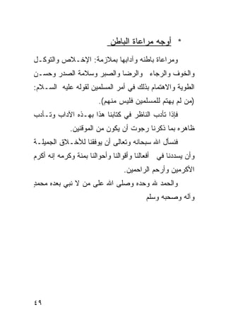 ‫* ﺃﻭﺠﻪ ﻤﺭﺍﻋﺎﺓ ﺍﻟﺒﺎﻁﻥ‬
‫ﻭﻤﺭﺍﻋﺎﺓ ﺒﺎﻁﻨﻪ ﻭﺁﺩﺍﺒﻬﺎ ﺒﻤﻼﺯﻤﺔ: ﺍﻹﺨـﻼﺹ ﻭﺍﻟﺘﻭﻜـل‬
‫ﻭﺍﻟﺨﻭﻑ ﻭﺍﻟﺭﺠﺎﺀ ﻭﺍﻟﺭﻀﺎ ﻭﺍﻟﺼﺒﺭ ﻭﺴﻼﻤﺔ ﺍﻟﺼﺩﺭ ﻭﺤﺴـﻥ‬
‫ﺍﻟﻁﻭﻴﺔ ﻭﺍﻻﻫﺘﻤﺎﻡ ﺒﺫﻟﻙ ﻓﻲ ﺃﻤﺭ ﺍﻟﻤﺴﻠﻤﻴﻥ ﻟﻘﻭﻟﻪ ﻋﻠﻴﻪ ﺍﻟﺴـﻼﻡ:‬
                       ‫)ﻤﻥ ﻟﻡ ﻴﻬﺘﻡ ﻟﻠﻤﺴﻠﻤﻴﻥ ﻓﻠﻴﺱ ﻤﻨﻬﻡ(.‬
‫ﻓﺈﺫﺍ ﺘﺄﺩﺏ ﺍﻟﻨﺎﻅﺭ ﻓﻲ ﻜﺘﺎﺒﻨﺎ ﻫﺫﺍ ﺒﻬـﺫﻩ ﺍﻵﺩﺍﺏ ﻭﺘـﺄﺩﺏ‬
             ‫ﻅﺎﻫﺭﻩ ﺒﻤﺎ ﺫﻜﺭﻨﺎ ﺭﺠﻭﺕ ﺃﻥ ﻴﻜﻭﻥ ﻤﻥ ﺍﻟﻤﻭﻗﻨﻴﻥ.‬
‫ﻓﻨﺴﺄل ﺍﷲ ﺴﺒﺤﺎﻨﻪ ﻭﺘﻌﺎﻟﻰ ﺃﻥ ﻴﻭﻓﻘﻨﺎ ﻟﻸﺨـﻼﻕ ﺍﻟﺠﻤﻴﻠـﺔ‬
‫ﻭﺃﻥ ﻴﺴﺩﺩﻨﺎ ﻓﻲ ﺃﻓﻌﺎﻟﻨﺎ ﻭﺃﻗﻭﺍﻟﻨﺎ ﻭﺃﺤﻭﺍﻟﻨﺎ ﺒﻤﻨﺔ ﻭﻜﺭﻤﻪ ﺇﻨﻪ ﺃﻜﺭﻡ‬
                                 ‫ﺍﻷﻜﺭﻤﻴﻥ ﻭﺃﺭﺤﻡ ﺍﻟﺭﺍﺤﻤﻴﻥ.‬
‫ﻭﺍﻟﺤﻤﺩ ﷲ ﻭﺤﺩﻩ ﻭﺼﻠﻰ ﺍﷲ ﻋﻠﻰ ﻤﻥ ﻻ ﻨﺒﻲ ﺒﻌﺩﻩ ﻤﺤﻤﺩ‬
‫ٍ‬
                                         ‫ﻭﺁﻟﻪ ﻭﺼﺤﺒﻪ ﻭﺴﻠﻡ‬




‫٩٤‬
 