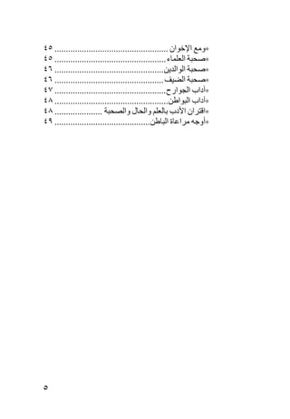 ‫∗وﻡﻊ اﻹﺧﻮان .................................................. ٥٤‬
‫∗ﺹﺤﺒﺔ اﻟﻌﻠﻤﺎء ................................................. ٥٤‬
‫∗ﺹﺤﺒﺔ اﻟﻮاﻟﺪیﻦ................................................ ٦٤‬
‫∗ﺹﺤﺒﺔ اﻟﻀﻴﻒ ................................................ ٦٤‬
‫∗ﺁداب اﻟﺠﻮارح ................................................. ٧٤‬
‫∗ﺁداب اﻟﺒﻮاﻃﻦ.................................................. ٨٤‬
‫∗اﻗﺘﺮان اﻷدب ﺏﺎﻟﻌﻠﻢ واﻟﺤﺎل واﻟﺼﺤﺒﺔ ..................... ٨٤‬
‫∗أوﺟﻪ ﻡﺮاﻋﺎة اﻟﺒﺎﻃﻦ.......................................... ٩٤‬




‫٥‬
 