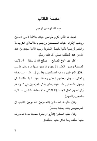 ‫ﻤﻘﺩﻤﺔ ﺍﻟﻜﺘﺎﺏ‬
                 ‫ﺏﺴﻢ اﷲ اﻟﺮﺡﻤﻦ اﻟﺮﺡﻴﻢ‬

‫ﺍﻟﺤﻤﺩ ﷲ ﺍﻟﺫﻱ ﺃﻜﺭﻡ ﺨﻭﺍﺹ ﻋﺒﺎﺩﻩ ﺒﺎﻷﻟﻔﺔ ﻓـﻲ ﺍﻟـﺩﻴﻥ‬
‫ﻭﻭﻓﻘﻬﻡ ﻹﻜﺭﺍﻡ ﻋﺒﺎﺩﻩ ﺍﻟﻤﺨﻠﺼﻴﻥ ﻭﺯﻴﻨﻬﻡ ﺒـﺎﻷﺨﻼﻕ ﺍﻟﻜﺭﻴﻤـﺔ‬
‫ﻭﺍﻟﺸﻴﻡ ﺍﻟﺭﻀﻴﺔ ﺘﺄﺩﺒﺎ ﺒﺄﻓﻀل ﺍﻟﺒﺸﺭﻴﺔ ﻭﺴﻴﺩ ﺍﻷﻤﺔ ﻤﺤﻤﺩ ﺒﻥ ﻋﺒﺩ‬
                                    ‫ﹰ‬
                  ‫ﺍﷲ ﺒﻥ ﻋﺒﺩ ﺍﻟﻤﻁﻠﺏ ﺼﻠﻰ ﺍﷲ ﻋﻠﻴﻪ ﻭﺴﻠﻡ.‬
‫ﺍﻋﻠﻡ ﺃﻴﻬﺎ ﺍﻷﺥ ﺍﻟﺼﺎﻟﺢ - ﺃﺼﻠﺢ ﺍﷲ ﺸـﺄﻨﻨﺎ - ﺃﻥ ﻷﺩﺏ‬
‫ﺍﻟﺼﺤﺒﺔ ﻭﺤﺴﻥ ﺍﻟﻌﺸﺭﺓ ﺃﻭﺠﻬﺎ ﻭﺃﻨﺎ ﻤﺒﻴﻥ ﻤﻨﻬﺎ ﻤﺎ ﻴـﺩل ﻋﻠـﻰ‬
                            ‫ﹰ‬
‫ﺃﺨﻼﻕ ﺍﻟﻤﺅﻤﻨﻴﻥ ﻭﺁﺩﺍﺏ ﺍﻟﺼﺎﻟﺤﻴﻥ ﻭﻴﻌﻠـﻡ ﺃﻥ ﺍﷲ - ﺴـﺒﺤﺎﻨﻪ‬
‫ﻭﺘﻌﺎﻟﻰ - ﺠﻌل ﺒﻌﻀﻬﻡ ﻟﺒﻌﺽ ﺭﺤﻤﺔ ﻭﻋﻭﻨـﺎ ﻭﻟـﺫﻟﻙ ﻗـﺎل‬
            ‫ﹰ‬      ‫ﹰ‬
‫ﺭﺴﻭل ﺍﷲ ﺼﻠﻰ ﺍﷲ ﻋﻠﻴﻪ ﻭﺴﻠﻡ: )ﻤﺜل ﺍﻟﻤﺅﻤﻨﻴﻥ ﻓﻲ ﺘـﻭﺍﺩﻫﻡ‬
‫ﻭﺘﺭﺍﺤﻤﻬﻡ ﻜﻤﺜل ﺍﻟﺠﺴﺩ ﺇﺫﺍ ﺍﺸﺘﻜﻰ ﻤﻨﻪ ﻋﻀﺔ ﺘﺩﺍﻋﻰ ﺴـﺎﺌﺭﻩ‬
                                        ‫ﺒﺎﻟﺤﻤﻰ ﻭﺍﻟﺴﻬﺭ(.‬
‫ﻭﻗﺎل ﻋﻠﻴـﻪ ﺍﻟﺴـﻼﻡ: )ﺍﻟﻤـﺅﻤﻥ ﻟﻠﻤـﺅﻤﻥ ﻜﺎﻟﺒﻨﻴـﺎﻥ‬
                           ‫ﺍﻟﻤﺭﺼﻭﺹ ﻴﺸﺩ ﺒﻌﻀﻪ ﺒﻌﻀﺎ(.‬
                             ‫ﹰ‬
‫ﻭﻗﺎل ﻋﻠﻴﻪ ﺍﻟﺴﻼﻡ: )ﺍﻷﺭﻭﺍﺡ ﺠﻨﻭﺩ ﻤﺠﻨﺩﺓ ﻤـﺎ ﺘﻌـﺎﺭﻑ‬
                      ‫ﻤﻨﻬﺎ ﺍﺌﺘﻠﻑ ﻭﻤﺎ ﺘﻨﺎﻜﺭ ﻤﻨﻬﺎ ﺍﺨﺘﻠﻑ(.‬


‫٦‬
 
