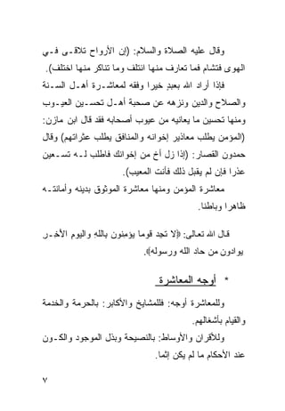 ‫ﻭﻗﺎل ﻋﻠﻴﻪ ﺍﻟﺼﻼﺓ ﻭﺍﻟﺴﻼﻡ: )ﺇﻥ ﺍﻷﺭﻭﺍﺡ ﺘﻼﻗـﻰ ﻓـﻲ‬
‫ﺍﻟﻬﻭﻯ ﻓﺘﺸﺎﻡ ﻓﻤﺎ ﺘﻌﺎﺭﻑ ﻤﻨﻬﺎ ﺍﺌﺘﻠﻑ ﻭﻤﺎ ﺘﻨﺎﻜﺭ ﻤﻨﻬﺎ ﺍﺨﺘﻠﻑ(.‬
‫ﻓﺈﺫﺍ ﺃﺭﺍﺩ ﺍﷲ ﺒﻌﺒﺩ ﺨﻴﺭﺍ ﻭﻓﻘﻪ ﻟﻤﻌﺎﺸـﺭﺓ ﺃﻫـل ﺍﻟﺴـﻨﺔ‬
                          ‫ﹰ‬    ‫ٍ‬
‫ﻭﺍﻟﺼﻼﺡ ﻭﺍﻟﺩﻴﻥ ﻭﻨﺯﻫﻪ ﻋﻥ ﺼﺤﺒﺔ ﺃﻫـل ﺘﺤﺴـﻴﻥ ﺍﻟﻌﻴـﻭﺏ‬
‫ﻭﻤﻨﻬﺎ ﺘﺤﺴﻴﻥ ﻤﺎ ﻴﻌﺎﻨﻴﻪ ﻤﻥ ﻋﻴﻭﺏ ﺃﺼﺤﺎﺒﻪ ﻓﻘﺩ ﻗﺎل ﺍﺒﻥ ﻤﺎﺯﻥ:‬
‫)ﺍﻟﻤﺅﻤﻥ ﻴﻁﻠﺏ ﻤﻌﺎﺫﻴﺭ ﺇﺨﻭﺍﻨﻪ ﻭﺍﻟﻤﻨﺎﻓﻕ ﻴﻁﻠﺏ ﻋﺜﺭﺍﺘﻬﻡ( ﻭﻗﺎل‬
‫ﺤﻤﺩﻭﻥ ﺍﻟﻘﺼﺎﺭ: )ﺇﺫﺍ ﺯل ﺃﺥ ﻤﻥ ﺇﺨﻭﺍﻨﻙ ﻓﺎﻁﻠﺏ ﻟـﻪ ﺘﺴـﻌﻴﻥ‬
                        ‫ﻋﺫﺭﺍ ﻓﺈﻥ ﻟﻡ ﻴﻘﺒل ﺫﻟﻙ ﻓﺄﻨﺕ ﺍﻟﻤﻌﻴﺏ(.‬
                                                      ‫ﹰ‬
‫ﻤﻌﺎﺸﺭﺓ ﺍﻟﻤﺅﻤﻥ ﻭﻤﻨﻬﺎ ﻤﻌﺎﺸﺭﺓ ﺍﻟﻤﻭﺜﻭﻕ ﺒﺩﻴﻨﻪ ﻭﺃﻤﺎﻨﺘـﻪ‬
                                               ‫ﻅﺎﻫﺭﺍ ﻭﺒﺎﻁﻨﺎ.‬
                                                ‫ﹰ‬      ‫ﹰ‬

‫ﻗ ﺎل اﷲ ﺕﻌ ﺎﻟﻰ: ‪‬ﻻ ﺘﺠﺩ ﹶﻭﻤﹰ ‪‬ﺅ ِﻨﻭﻥ ِﺎﻟﻠ ِ ‪‬ﺍﻟ ‪‬ﻭﻡ ﺍﻷ ِـﺭ‬
‫ﹶ ِ ‪ ‬ﻗ ﺎ ﻴ ﻤ ‪ ‬ﺒ ﹶﻪ ﻭ ﻴ ِ َﺨ ِ‬
                              ‫‪‬ﻭﺍ ‪‬ﻭﻥ ‪‬ﻥ ﺤﺎﺩ ﺍﻟﻠﻪ ‪ ‬ﺴﻭﻟﻪ‪.‬‬
                                ‫‪ ‬ﹶ ‪ ‬ﻭﺭ ﹶ ‪‬‬      ‫ﻴ ﺩ ‪‬ﻤ‬

                                   ‫* ﺃﻭﺠﻪ ﺍﻟﻤﻌﺎﺸﺭﺓ‬
‫ﻭﻟﻠﻤﻌﺎﺸﺭﺓ ﺃﻭﺠﻪ: ﻓﻠﻠﻤﺸﺎﻴﺦ ﻭﺍﻷﻜﺎﺒﺭ: ﺒﺎﻟﺤﺭﻤﺔ ﻭﺍﻟﺨﺩﻤﺔ‬
                                             ‫ﻭﺍﻟﻘﻴﺎﻡ ﺒﺄﺸﻐﺎﻟﻬﻡ.‬
‫ﻭﻟﻸﻗﺭﺍﻥ ﻭﺍﻷﻭﺴﺎﻁ: ﺒﺎﻟﻨﺼﻴﺤﺔ ﻭﺒﺫل ﺍﻟﻤﻭﺠﻭﺩ ﻭﺍﻟﻜـﻭﻥ‬
                                  ‫ﻋﻨﺩ ﺍﻷﺤﻜﺎﻡ ﻤﺎ ﻟﻡ ﻴﻜﻥ ﺇﺜﻤﺎ.‬
                                   ‫ﹰ‬

‫٧‬
 