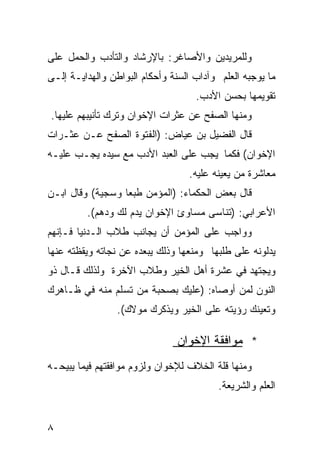 ‫ﻭﻟﻠﻤﺭﻴﺩﻴﻥ ﻭﺍﻷﺼﺎﻏﺭ: ﺒﺎﻹﺭﺸﺎﺩ ﻭﺍﻟﺘﺄﺩﺏ ﻭﺍﻟﺤﻤل ﻋﻠﻰ‬
‫ﻤﺎ ﻴﻭﺠﺒﻪ ﺍﻟﻌﻠﻡ ﻭﺁﺩﺍﺏ ﺍﻟﺴﻨﺔ ﻭﺃﺤﻜﺎﻡ ﺍﻟﺒﻭﺍﻁﻥ ﻭﺍﻟﻬﺩﺍﻴـﺔ ﺇﻟـﻰ‬
                                    ‫ﺘﻘﻭﻴﻤﻬﺎ ﺒﺤﺴﻥ ﺍﻷﺩﺏ.‬
‫ﻭﻤﻨﻬﺎ ﺍﻟﺼﻔﺢ ﻋﻥ ﻋﺜﺭﺍﺕ ﺍﻹﺨﻭﺍﻥ ﻭﺘﺭﻙ ﺘﺄﻨﻴﺒﻬﻡ ﻋﻠﻴﻬﺎ.‬
‫ﻗﺎل ﺍﻟﻔﻀﻴل ﺒﻥ ﻋﻴﺎﺽ: )ﺍﻟﻔﺘﻭﺓ ﺍﻟﺼﻔﺢ ﻋـﻥ ﻋﺜـﺭﺍﺕ‬
‫ﺍﻹﺨﻭﺍﻥ( ﻓﻜﻤﺎ ﻴﺠﺏ ﻋﻠﻰ ﺍﻟﻌﺒﺩ ﺍﻷﺩﺏ ﻤﻊ ﺴﻴﺩﻩ ﻴﺠـﺏ ﻋﻠﻴـﻪ‬
                                  ‫ﻤﻌﺎﺸﺭﺓ ﻤﻥ ﻴﻌﻴﻨﻪ ﻋﻠﻴﻪ.‬
‫ﻗﺎل ﺒﻌﺽ ﺍﻟﺤﻜﻤﺎﺀ: )ﺍﻟﻤﺅﻤﻥ ﻁﺒﻌﺎ ﻭﺴﺠﻴﺔ( ﻭﻗﺎل ﺍﺒـﻥ‬
                 ‫ﹰ‬
         ‫ﺍﻷﻋﺭﺍﺒﻲ: )ﺘﻨﺎﺴﻰ ﻤﺴﺎﻭﺉ ﺍﻹﺨﻭﺍﻥ ﻴﺩﻡ ﻟﻙ ﻭﺩﻫﻡ(.‬
‫ﻭﻭﺍﺠﺏ ﻋﻠﻰ ﺍﻟﻤﺅﻤﻥ ﺃﻥ ﻴﺠﺎﻨﺏ ﻁﻼﺏ ﺍﻟـﺩﻨﻴﺎ ﻓـﺈﻨﻬﻡ‬
‫ﻴﺩﻟﻭﻨﻪ ﻋﻠﻰ ﻁﻠﺒﻬﺎ ﻭﻤﻨﻌﻬﺎ ﻭﺫﻟﻙ ﻴﺒﻌﺩﻩ ﻋﻥ ﻨﺠﺎﺘﻪ ﻭﻴﻘﻅﺘﻪ ﻋﻨﻬﺎ‬
‫ﻭﻴﺠﺘﻬﺩ ﻓﻲ ﻋﺸﺭﺓ ﺃﻫل ﺍﻟﺨﻴﺭ ﻭﻁﻼﺏ ﺍﻵﺨﺭﺓ ﻭﻟﺫﻟﻙ ﻗـﺎل ﺫﻭ‬
‫ﺍﻟﻨﻭﻥ ﻟﻤﻥ ﺃﻭﺼﺎﻩ: )ﻋﻠﻴﻙ ﺒﺼﺤﺒﺔ ﻤﻥ ﺘﺴﻠﻡ ﻤﻨﻪ ﻓﻲ ﻅـﺎﻫﺭﻙ‬
                 ‫ﻭﺘﻌﻴﻨﻙ ﺭﺅﻴﺘﻪ ﻋﻠﻰ ﺍﻟﺨﻴﺭ ﻭﻴﺫﻜﺭﻙ ﻤﻭﻻﻙ(.‬

                               ‫* ﻤﻭﺍﻓﻘﺔ ﺍﻹﺨﻭﺍﻥ‬
‫ﻭﻤﻨﻬﺎ ﻗﻠﺔ ﺍﻟﺨﻼﻑ ﻟﻺﺨﻭﺍﻥ ﻭﻟﺯﻭﻡ ﻤﻭﺍﻓﻘﺘﻬﻡ ﻓﻴﻤﺎ ﻴﺒﻴﺤـﻪ‬
                                          ‫ﺍﻟﻌﻠﻡ ﻭﺍﻟﺸﺭﻴﻌﺔ.‬


‫٨‬
 