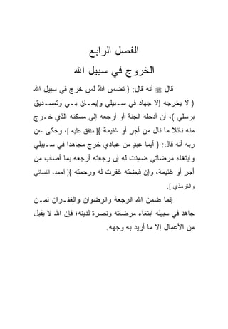 ‫ﺍﻟﻔﺼل ﺍﻟﺭﺍﺒﻊ‬
             ‫ﺍﻟﺨﺭﻭﺝ ﻓﻲ ﺴﺒﻴل ﺍﷲ‬
‫ﻗﺎل ‪ ‬ﺃﻨﻪ ﻗﺎل: } ﺘﻀﻤﻥ ﺍﷲ ﻟﻤﻥ ﺨﺭﺝ ﻓﻲ ﺴﺒﻴل ﺍﷲ‬
                   ‫‪ُ  ‬‬
‫) ﻻ ﻴﺨﺭﺠﻪ ﺇﻻ ﺠﻬﺎﺩ ﻓﻲ ﺴـﺒﻴﻠﻲ ﻭﺇﻴﻤـﺎﻥ ﺒـﻲ ﻭﺘﺼـﺩﻴﻕ‬
‫ﹲ‬           ‫‪‬‬
‫ﺒﺭ ‪‬ﻠﻲ (، ﺃﻥ ﺃﺩﺨﻠﻪ ﺍﻟﺠﻨﺔ ﺃﻭ ﺃﺭﺠﻌﻪ ﺇﻟﻰ ﻤﺴﻜﻨﻪ ﺍﻟﺫﻱ ﺨـﺭﺝ‬
                             ‫ﹶ‬                   ‫‪‬ﺴ‬
‫ﻤﻨﻪ ﻨﺎﺌﻼ ﻤﺎ ﻨﺎل ﻤﻥ ﺃﺠﺭ ﺃﻭ ﻏﻨﻴﻤﺔ {] ﻤﺘﻔﻕ ﻋﻠﻴﻪ [، ﻭﺤﻜﻰ ﻋﻥ‬
                                 ‫ٍ‬             ‫ﹰ‬
‫ﺭﺒﻪ ﺃﻨﻪ ﻗﺎل: } ﺃ ‪‬ﻤﺎ ﻋﺒﺩ ﻤﻥ ﻋﺒﺎﺩﻱ ﺨﺭﺝ ﻤﺠﺎﻫﺩﺍ ﻓﻲ ﺴـﺒﻴﻠﻲ‬
          ‫ﹰ‬                   ‫ٍ‬     ‫ﻴ‬
‫ﻭﺍﺒﺘﻐﺎﺀ ﻤﺭﻀﺎﺘﻲ ﻀ ِﻨﺕ ﻟﻪ ﺇﻥ ﺭ ‪‬ﻌ ﹸﻪ ﺃﺭﺠﻌﻪ ﺒﻤﺎ ﺃﺼﺎﺏ ﻤﻥ‬
                   ‫‪‬ﺠ ﺘ‬         ‫‪‬ﻤ ﹸ‬         ‫‪‬‬
‫ﺃﺠﺭ ﺃﻭ ﻏﻨﻴﻤﺔ، ﻭﺇﻥ ﻗﺒﻀﺘﻪ ﻏﻔﺭﺕ ﻟﻪ ﻭﺭﺤﻤﺘﻪ {] ﺃﺤﻤﺩ، ﺍﻟﻨﺴﺎﺌﻲ‬
                                ‫‪‬‬                   ‫ٍ‬
                                             ‫ﻭﺍﻟﺘﺭﻤﺫﻱ [.‬
‫ﺇﻨﻤﺎ ﻀﻤﻥ ﺍﷲ ﺍﻟﺭﺠﻌﺔ ﻭﺍﻟﺭﻀﻭﺍﻥ ﻭﺍﻟﻐﻔـﺭﺍﻥ ﻟﻤـﻥ‬
‫ﺠﺎﻫﺩ ﻓﻲ ﺴﺒﻴﻠﻪ ﺍﺒﺘﻐﺎﺀ ﻤﺭﻀﺎﺘﻪ ﻭﻨﺼﺭﺓ ﻟﺩﻴﻨﻪ؛ ﻓﺈﻥ ﺍﷲ ﻻ ﻴﻘﺒل‬
                     ‫ﹰ‬            ‫‪‬‬
                        ‫ﻤﻥ ﺍﻷﻋﻤﺎل ﺇﻻ ﻤﺎ ﺃﺭﻴﺩ ﺒﻪ ﻭﺠﻬﻪ.‬
                                 ‫‪‬‬
 