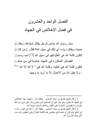 ‫ﺍﻟﻔﺼل ﺍﻟﻭﺍﺤﺩ ﻭﺍﻟﻌﺸﺭﻭﻥ‬
           ‫ﻓﻲ ﻓﻀل ﺍﻹﺨﻼﺹ ﻓﻲ ﺍﻟﺠﻬﺎﺩ‬

‫ﺴﺌل ﺭﺴﻭل ﺍﷲ ‪‬ﻋﻥ ﺍﻟﺭﺠل ‪‬ﻘﺎﺘل ﺸﺠﺎﻋ ﹰ، ﻭ ‪‬ﻘﺎﺘـل‬
     ‫ﺔ ﻴ‬             ‫ﻴ‬
‫ﺤﻤﻴ ﹰ، ﻭ ‪‬ﻘﺎﺘل ﺭﻴﺎ ‪ ،‬ﺃﻱ ﺫﻟﻙ ﻓﻲ ﺴﺒﻴل ﺍﷲ؟ ﻓﻘﺎل: } ‪‬ﻥ ﻗﺎﺘـل‬
       ‫ﻤ‬                         ‫ﺀ ‪‬‬           ‫‪‬ﺔ ﻴ‬
‫ﻟﺘﻜﻭﻥ ﻜﻠﻤﺔ ﺍﷲ ﻫﻲ ﺍﻟﻌﻠﻴﺎ ﻓﻬﻭ ﻓﻲ ﺴﺒﻴل ﺍﷲ {)١(] ﺃﺤﻤﺩ ﻭﻤﺴﻠﻡ [.‬
                                                ‫ﹸ‬
‫ﺍﻟﻔﻀﺎﺌل ﺍﻟﻤﺫﻜﻭﺭﺓ ﻓﻲ ﺍﻟﺠﻬﺎﺩ ﺨﺎ ‪‬ﺔ ﻓﻲ ﻤﻥ ﺠﺎﻫـﺩ‬
             ‫ﺼ‬              ‫ﹸ‬
‫)٢(‬
      ‫ﻟﺘﻜﻭﻥ ﻜﻠﻤﺔ ﺍﷲ ﻫﻲ ﺍﻟﻌﻠﻴﺎ، ﻭﻜﻠﻤﺔ ﺍﷲ ﻫﻲ " ﻻ ﺇﻟﻪ ﺇﻻ ﺍﷲ "‬
                ‫، ﻭﻻ ﻴﻘﺒل ﺍﷲ ﻤﻥ ﺍﻷﻋﻤﺎل ﺇﻻ ﻤﺎ ﺃﺭﻴﺩ ﺒﻪ ﻭﺠﻬﻪ.‬
                                              ‫ُ‬




‫)١ ( ﻗﺎل ﺍﻟﺸﻴﺦ ﻁﺎﺭﻕ ﺒﻥ ﻤﺤﻤﺩ ﺍﻟﺴﻌﺩﻱ _ ﺤﻔﻅﻪ ﺍﷲ _:" ﻓﻴﺠﺏ ﺒﻬﺫﺍ ﺍﻹﺨﻼﺹ‬
‫ﻓﻲ ﺍﻟﺠﻬﺎﺩ ﷲ ﺘﻌﺎﻟﻰ، ﻭﻫﻭ ﻴﺩل ﻋﻠﻰ ﺃﻥ ﺍﻟﻤﺴﻠﻤﻴﻥ ﻟﻴﺱ ﻴﻐﺯﻭﻥ ﺒﻨﺎﺀ ﻋﻠﻰ ﺸﻲﺀ ﻤﻥ ﺘﻠﻙ‬
       ‫ٍ‬         ‫‪‬‬
             ‫ﺍﻟﻨﻭﺍﻴﺎ، ﻭﻻ ﻴﻘﺼﺩﻭﻥ ﺍﻻﺴﺘﻭﺍﺀ ﻋﻠﻰ ﺍﻟﻜﻔﺎﺭ ﻭﺒﻼﺩﻫﻡ ﻷﺴﺒﺎﺏ ﺩﻨﻴﻭ ‪‬ﺔ "ﺍﻫـ‬
                   ‫ﻴ‬      ‫ٍ‬
‫)٢ ( ﻗﺎل ﺍﻟﺸﻴﺦ ﻁﺎﺭﻕ ﺒﻥ ﻤﺤﻤﺩ ﺍﻟﺴﻌﺩﻱ _ ﺤﻔﻅﻪ ﺍﷲ _:" ﻫﺫﺍ ﻓﻲ ﺍﻟﻐﺯﻭ، ﻭﺃﻤـﺎ‬
‫ﻓﻲ ﺍﻟﺩﻓﻊ ﻋﺎﻤﺎ ﻜﺎﻥ ﺃﻭ ﺨﺎﺼﺎ ﻓﻔﻲ ﻤﻘﺘﻀﻰ ﻫﺫﻩ ﺍﻟﻜﻠﻤﺔ ﺍﻟﻌﻠﻴﺎ ) ﻭﻫﻲ ﺍﻟﺤﻘﻭﻕ ﻭﺍﻟﺤـﺩﻭﺩ‬
                                                   ‫ﹰ‬           ‫ﹰ‬
                                                      ‫ﺍﻟﺘﻲ ﺒﻴﻨﻬﺎ ﺍﻟ ﱠﺭﻉ ( "ﺍﻫـ‬
                                                                ‫ﺸ‬
 