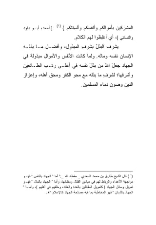 ‫)١(‬
‫] ﺃﺤﻤﺩ، ﺃﺒـﻭ ﺩﺍﻭﺩ‬             ‫ﺍﻟﻤﺸﺭﻜﻴﻥ ﺒﺄﻤﻭﺍﻟﻜﻡ ﻭﺃﻨﻔﺴﻜﻡ ﻭﺃﻟ ِﻨﺘﻜﻡ {‬
                                    ‫ﺴ‬
                                     ‫ﻭﺍﻟﻨﺴﺎﺌﻲ [، ﺃﻱ ﺃﻏِﻅﻭﺍ ﻟﻬﻡ ﺍﻟﻜﻼﻡ.‬
                                                   ‫ﻠ‬
‫ﻴﺸﺭ ﹸ ﺍﻟﺒﺫل ﺒﺸ ‪ ِ ‬ﺍﻟﻤﺒﺫﻭل، ﻭﺃﻓﻀـل ﻤـﺎ ﺒﺫﻟـﻪ‬
                          ‫ُ ﹶﺭ ﻑ‬       ‫‪‬ﻑ‬
‫ﺍﻹﻨﺴﺎﻥ ﻨﻔﺴﻪ ﻭﻤﺎﻟﻪ. ﻭﻟﻤﺎ ﻜﺎﻨﺕ ﺍﻷﻨﻔﺱ ﻭﺍﻷﻤﻭﺍل ﻤﺒﺫﻭﻟﺔ ﻓﻲ‬
   ‫ﹰ‬                                          ‫‪‬‬
‫ﺍﻟﺠﻬﺎﺩ ﺠﻌل ﺍﷲ ‪‬ﻥ ﺒﺫل ﻨﻔﺴﻪ ﻓﻲ ﺃﻋﻠـﻰ ﺭﺘـﺏ ﺍﻟﻁـﺎﺌﻌﻴﻥ‬
                             ‫َ ُﻤ ﹶَ‬
‫ﻭﺃﺸﺭﻓﻬﺎ؛ ﻟﺸ ‪ ِ ‬ﻤﺎ ﺒﺫﻟﻪ ﻤﻊ ﻤﺤﻭ ﺍﻟﻜﻔﺭ ﻭﻤﺤﻕ ﺃﻫﻠﻪ، ﻭﺇﻋﺯﺍﺯ‬
                                       ‫ﹶﺭ ﻑ‬
                                          ‫ﺍﻟﺩﻴﻥ ﻭ ‪‬ﻭﻥ ﺩﻤﺎﺀ ﺍﻟﻤﺴﻠﻤﻴﻥ.‬
                                                           ‫ﺼ‬




‫)١ ( ﻗﺎل ﺍﻟﺸﻴﺦ ﻁﺎﺭﻕ ﺒﻥ ﻤﺤﻤﺩ ﺍﻟﺴﻌﺩﻱ _ ﺤﻔﻅﻪ ﺍﷲ _:" ﺃﻤﺎ " ﺍﻟﺠﻬﺎﺩ ﺒﺎﻟﻨﻔﺱ " ﻓﻬـﻭ‬
‫ﻤﻭﺍﺠﻬﺔ ﺍﻷﻋﺩﺍﺀ ﻭﺍﻟﺭﺒﺎﻁ ﻟﻬﻡ ﻓﻲ ﻤﻴﺎﺩﻴﻥ ﺍﻟﻘﺘﺎل ﻭﻤﻅﺎﻨﻬﺎ، ﻭﺃﻤﺎ " ﺍﻟﺠﻬﺎﺩ ﺒﺎﻟﻤﺎل " ﻓﻬـﻭ‬
‫ﺘﻤﻭﻴل ﻭﺴﺎﺌل ﺍﻟﺠﻬﺎﺩ ) ﻜﺘﻤﻭﻴل ﺍﻟﻤﻘﺎﺘﻠﻴﻥ ﺒﺎﻟﻌﺩﺓ ﻭﺍﻟ ‪‬ﺘﺎﺩ، ﻭﺨﻠﻔﻬﻡ ﻓﻲ ﺃﻫﻠﻬﻡ (، ﻭﺃﻤـﺎ "‬
                                 ‫ﻌ‬
                ‫ﺍﻟﺠﻬﺎﺩ ﺒﺎﻟﻠﺴﺎﻥ " ﻓﻬﻭ ﺍﻟﻤﺨﺎﻁﺒﺔ ﺒﻤﺎ ﻓﻴﻪ ﻤﺼﻠﺤﺔ ﺍﻟﺠﻬﺎﺩ ﻜﺎﻹﻋﻼﻡ "ﺍﻫـ‬
 