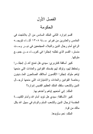 ‫ﺍﻟﻔﺼل ﺍﻷﻭل‬
                      ‫ﺍﻟﺤﻜﻭﻤﺔ‬
‫ﺃﻗﺴﻡ ﺇﺩﻭﺍﺭﺩ ﺍﻟﺜﺎﻨﻲ ﺍﻟﻤﻠﻙ ﺍﻟﺴﺎﺩﺱ ﻤﻥ ﺁل ﺒﻼﻨﺘﺠﺕ ﻓﻲ‬
‫ﺍﻟﺨﺎﻤﺱ ﻭﺍﻟﻌﺸﺭﻴﻥ ﻤﻥ ﻓﺒﺭﺍﻴﺭ ﺴـﻨﺔ ٨٠٣١ ﺃﺜﻨـﺎﺀ ﺘﺘﻭﻴﺠـﻪ‬
‫ﺍﻟﺭﺍﺌﻊ ﺃﻤﺎﻡ ﺭﺠﺎل ﺍﻟﺩﻴﻥ ﻭﺍﻟﻨﺒﻼﺀ ﺍﻟﻤﺠﺘﻤﻌﻴﻥ ﻓﻲ ﺩﻴـﺭ ﻭﺴـﺕ‬
‫ﻤﻨﺴﺘﺭ، ﺍﻟﻘﺴﻡ ﺍﻟﺫﻱ ﺘﻁﻠﺒﻪ ﺇﻨﺠﻠﺘﺭﺍ ﻓﻲ ﻜﺒﺭﻴـﺎﺀ ﻤـﻥ ﺠﻤﻴـﻊ‬
                                                 ‫ﻤﻠﻭﻜﻬﺎ.‬
‫ﻜﺒﻴﺭ ﺃﺴﺎﻗﻔﺔ ﻜﻨﺘﺭﺒﺭﻱ: ﺴﻴﺩﻱ ﻫل ﺘﻤﻨﺢ ﺃﻫـل ﺇﻨﺠﻠﺘـﺭﺍ‬
‫ﻭﺘﺤﺘﻔﻅ ﻟﻬﻡ، ﻭﺘﺅﻜﺩ ﻟﻬﻡ ﺒﻘﺴﻤﻙ ﺍﻟﻘﻭﺍﻨﻴﻥ ﻭﺍﻟﻌﺎﺩﺍﺕ ﺍﻟﺘﻲ ﻤﻨﺤﻬﺎ‬
‫ﺇﻴﺎﻫﻡ ﻤﻠﻭﻙ ﺇﻨﺠﻠﺘﺭﺍ ﺍﻷﻗﺩﻤﻭﻥ ﺃﺴﻼﻓﻙ ﺍﻟﺼﺎﻟﺤﻭﻥ ﺍﻟﻤﺘـﺩﻴﻨﻭﻥ‬
‫ﻭﺨﺎﺼﺔ ﺍﻟﻘﻭﺍﻨﻴﻥ ﻭﺍﻟﻌﺎﺩﺍﺕ ﻭﺍﻻﻤﺘﻴﺎﺯﺍﺕ ﺍﻟﺘﻲ ﻤﻨﺤﻬﺎ ﻟﺭﺠـﺎل‬
          ‫ﺍﻟﺩﻴﻥ ﻭﻟﻠﺸﻌﺏ ﺴﻠﻔﻙ ﺍﻟﻤﻠﻙ ﺍﻟﻌﻅﻴﻡ ﺍﻟﻘﺩﻴﺱ ﺇﺩﻭﺍﺭﺩ؟‬
                ‫ﺍﻟﻤﻠﻙ: ﺇﻨﻲ ﺃﻤﻨﺤﻬﻡ ﺇﻴﺎﻫﻡ ﻭﺃﻋﺩﻫﻡ ﺒﻬﺎ.‬
‫ﻜﺒﻴﺭ ﺍﻷﺴﺎﻗﻔﺔ: ﺴﻴﺩﻱ ﻫل ﺘﺅﻴﺩ ﺃﻤﺎﻡ ﺍﷲ ﻭﺃﻤﺎﻡ ﺍﻟﻜﻨﻴﺴـﺔ‬
‫ﺍﻟﻤﻘﺩﺴﺔ ﻟﺭﺠﺎل ﺍﻟﺩﻴﻥ ﻭﻟﻠﺸﻌﺏ ﺍﻟﺴﻠﻡ ﻭﺍﻟﻭﺌﺎﻡ ﻓﻲ ﺴﺒﻴل ﺍﷲ ﺒﻜل‬
                                            ‫ﻤﺎﻟﻙ ﻤﻥ ﻗﻭﺓ.‬
                               ‫ﺍﻟﻤﻠﻙ: ﻨﻌﻡ ﺴﺄﺅﻴﺩﻫﺎ.‬
 