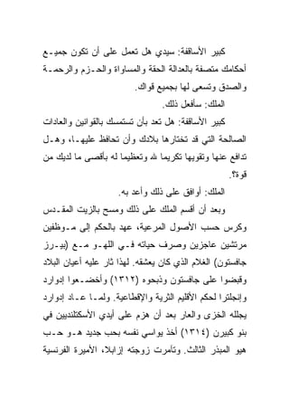 ‫ﻜﺒﻴﺭ ﺍﻷﺴﺎﻗﻔﺔ: ﺴﻴﺩﻱ ﻫل ﺘﻌﻤل ﻋﻠﻰ ﺃﻥ ﺘﻜﻭﻥ ﺠﻤﻴـﻊ‬
‫ﺃﺤﻜﺎﻤﻙ ﻤﺘﺼﻔﺔ ﺒﺎﻟﻌﺩﺍﻟﺔ ﺍﻟﺤﻘﺔ ﻭﺍﻟﻤﺴﺎﻭﺍﺓ ﻭﺍﻟﺤـﺯﻡ ﻭﺍﻟﺭﺤﻤـﺔ‬
                         ‫ﻭﺍﻟﺼﺩﻕ ﻭﺘﺴﻌﻰ ﻟﻬﺎ ﺒﺠﻤﻴﻊ ﻗﻭﺍﻙ.‬
                                ‫ﺍﻟﻤﻠﻙ: ﺴﺄﻓﻌل ﺫﻟﻙ.‬
‫ﻜﺒﻴﺭ ﺍﻷﺴﺎﻗﻔﺔ: ﻫل ﺘﻌﺩ ﺒﺄﻥ ﺘﺴﺘﻤﺴﻙ ﺒﺎﻟﻘﻭﺍﻨﻴﻥ ﻭﺍﻟﻌﺎﺩﺍﺕ‬
‫ﺍﻟﺼﺎﻟﺤﺔ ﺍﻟﺘﻲ ﻗﺩ ﺘﺨﺘﺎﺭﻫﺎ ﺒﻼﺩﻙ ﻭﺃﻥ ﺘﺤﺎﻓﻅ ﻋﻠﻴﻬـﺎ، ﻭﻫـل‬
‫ﺘﺩﺍﻓﻊ ﻋﻨﻬﺎ ﻭﺘﻘﻭﻴﻬﺎ ﺘﻜﺭﻴﻤﺎ ﷲ ﻭﺘﻌﻅﻴﻤﺎ ﻟﻪ ﺒﺄﻗﺼﻰ ﻤﺎ ﻟﺩﻴﻙ ﻤﻥ‬
                               ‫‪‬‬
                                                     ‫ﻗﻭﺓ؟.‬
                    ‫ﺍﻟﻤﻠﻙ: ﺃﻭﺍﻓﻕ ﻋﻠﻰ ﺫﻟﻙ ﻭﺃﻋﺩ ﺒﻪ.‬
‫ﻭﺒﻌﺩ ﺃﻥ ﺃﻗﺴﻡ ﺍﻟﻤﻠﻙ ﻋﻠﻰ ﺫﻟﻙ ﻭﻤﺴﺢ ﺒﺎﻟﺯﻴﺕ ﺍﻟﻤﻘـﺩﺱ‬
‫ﻭﻜﺭﺱ ﺤﺴﺏ ﺍﻷﺼﻭل ﺍﻟﻤﺭﻋﻴﺔ، ﻋﻬﺩ ﺒﺎﻟﺤﻜﻡ ﺇﻟﻰ ﻤـﻭﻅﻔﻴﻥ‬
‫ﻤﺭﺘﺸﻴﻥ ﻋﺎﺠﺯﻴﻥ ﻭﺼﺭﻑ ﺤﻴﺎﺘﻪ ﻓـﻲ ﺍﻟﻠﻬـﻭ ﻤـﻊ )ﺒﻴـﺭﺯ‬
‫ﺠﺎﻓﺴﺘﻭﻥ( ﺍﻟﻐﻼﻡ ﺍﻟﺫﻱ ﻜﺎﻥ ﻴﻌﺸﻘﻪ. ﻟﻬﺫﺍ ﺜﺎﺭ ﻋﻠﻴﻪ ﺃﻋﻴﺎﻥ ﺍﻟﺒﻼﺩ‬
‫ﻭﻗﺒﻀﻭﺍ ﻋﻠﻰ ﺠﺎﻓﺴﺘﻭﻥ ﻭﺫﺒﺤﻭﻩ )٢١٣١( ﻭﺃﺨﻀـﻌﻭﺍ ﺇﺩﻭﺍﺭﺩ‬
‫ﻭﺇﻨﺠﻠﺘﺭﺍ ﻟﺤﻜﻡ ﺍﻷﻗﻠﻴﻡ ﺍﻟﺜﺭﻴﺔ ﻭﺍﻹﻗﻁﺎﻋﻴﺔ. ﻭﻟﻤـﺎ ﻋـﺎﺩ ﺇﺩﻭﺍﺭﺩ‬
‫ﻴﺠﻠﻠﻪ ﺍﻟﺨﺯﻯ ﻭﺍﻟﻌﺎﺭ ﺒﻌﺩ ﺃﻥ ﻫﺯﻡ ﻋﻠﻰ ﺃﻴﺩﻱ ﺍﻷﺴﻜﺘﻠﻨﺩﻴﻴﻥ ﻓﻲ‬
‫ﺒﻨﻭ ﻜﺒﻴﺭﻥ )٤١٣١( ﺃﺨﺫ ﻴﻭﺍﺴﻲ ﻨﻔﺴﻪ ﺒﺤﺏ ﺠﺩﻴﺩ ﻫـﻭ ﺤـﺏ‬
‫ﻫﻴﻭ ﺍﻟﻤﺒﺫﺭ ﺍﻟﺜﺎﻟﺙ. ﻭﺘﺂﻤﺭﺕ ﺯﻭﺠﺘﻪ ﺇﺯﺍﺒﻼ، ﺍﻷﻤﻴﺭﺓ ﺍﻟﻔﺭﻨﺴﻴﺔ‬
 