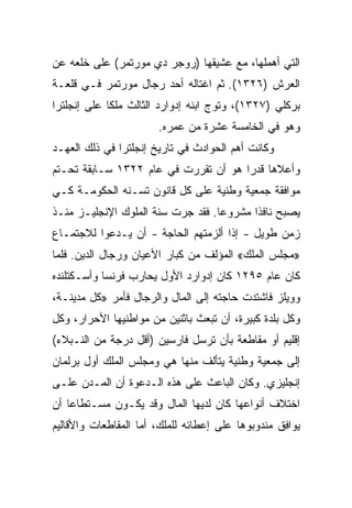 ‫ﺍﻟﺘﻲ ﺃﻫﻤﻠﻬﺎ، ﻤﻊ ﻋﺸﻴﻘﻬﺎ )ﺭﻭﺠﺭ ﺩﻱ ﻤﻭﺭﺘﻤﺭ( ﻋﻠﻰ ﺨﻠﻌﻪ ﻋﻥ‬
‫ﺍﻟﻌﺭﺵ )٦٢٣١(. ﺜﻡ ﺍﻏﺘﺎﻟﻪ ﺃﺤﺩ ﺭﺠﺎل ﻤﻭﺭﺘﻤﺭ ﻓـﻲ ﻗﻠﻌـﺔ‬
‫ﺒﺭﻜﻠﻲ )٧٢٣١(، ﻭﺘﻭﺝ ﺍﺒﻨﻪ ﺇﺩﻭﺍﺭﺩ ﺍﻟﺜﺎﻟﺙ ﻤﻠﻜﺎ ﻋﻠﻰ ﺇﻨﺠﻠﺘﺭﺍ‬
             ‫ﹰ‬
                       ‫ﻭﻫﻭ ﻓﻲ ﺍﻟﺨﺎﻤﺴﺔ ﻋﺸﺭﺓ ﻤﻥ ﻋﻤﺭﻩ.‬
‫ﻭﻜﺎﻨﺕ ﺃﻫﻡ ﺍﻟﺤﻭﺍﺩﺙ ﻓﻲ ﺘﺎﺭﻴﺦ ﺇﻨﺠﻠﺘﺭﺍ ﻓﻲ ﺫﻟﻙ ﺍﻟﻌﻬـﺩ‬
‫ﻭﺃﻋﻼﻫﺎ ﻗﺩﺭﺍ ﻫﻭ ﺃﻥ ﺘﻘﺭﺭﺕ ﻓﻲ ﻋﺎﻡ ٢٢٣١ ﺴـﺎﺒﻘﺔ ﺘﺤـﺘﻡ‬
                                      ‫‪‬‬
‫ﻤﻭﺍﻓﻘﺔ ﺠﻤﻌﻴﺔ ﻭﻁﻨﻴﺔ ﻋﻠﻰ ﻜل ﻗﺎﻨﻭﻥ ﺘﺴـﻨﻪ ﺍﻟﺤﻜﻭﻤـﺔ ﻜـﻲ‬
‫ﻴﺼﺒﺢ ﻨﺎﻓﺫﺍ ﻤﺸﺭﻭ ‪‬ﺎ. ﻓﻘﺩ ﺠﺭﺕ ﺴﻨﺔ ﺍﻟﻤﻠﻭﻙ ﺍﻹﻨﺠﻠﻴـﺯ ﻤﻨـﺫ‬
                                   ‫ﻋ‬       ‫ﹰ‬
‫ﺯﻤﻥ ﻁﻭﻴل - ﺇﺫﺍ ﺃﻟﺯﻤﺘﻬﻡ ﺍﻟﺤﺎﺠﺔ - ﺃﻥ ﻴـﺩﻋﻭﺍ ﻟﻼﺠﺘﻤـﺎﻉ‬
‫»ﻤﺠﻠﺱ ﺍﻟﻤﻠﻙ« ﺍﻟﻤﺅﻟﻑ ﻤﻥ ﻜﺒﺎﺭ ﺍﻷﻋﻴﺎﻥ ﻭﺭﺠﺎل ﺍﻟﺩﻴﻥ. ﻓﻠﻤﺎ‬
‫ﻜﺎﻥ ﻋﺎﻡ ٥٩٢١ ﻜﺎﻥ ﺇﺩﻭﺍﺭﺩ ﺍﻷﻭل ﻴﺤﺎﺭﺏ ﻓﺭﻨﺴﺎ ﻭﺃﺴـﻜﺘﻠﻨﺩﻩ‬
‫ﻭﻭﻴﻠﺯ ﻓﺎﺸﺘﺩﺕ ﺤﺎﺠﺘﻪ ﺇﻟﻰ ﺍﻟﻤﺎل ﻭﺍﻟﺭﺠﺎل ﻓﺄﻤﺭ »ﻜل ﻤﺩﻴﻨـﺔ،‬
‫ﻭﻜل ﺒﻠﺩﺓ ﻜﺒﻴﺭﺓ، ﺃﻥ ﺘﺒﻌﺙ ﺒﺎﺜﻨﻴﻥ ﻤﻥ ﻤﻭﺍﻁﻨﻴﻬﺎ ﺍﻷﺤﺭﺍﺭ، ﻭﻜل‬
‫ﺇﻗﻠﻴﻡ ﺃﻭ ﻤﻘﺎﻁﻌﺔ ﺒﺄﻥ ﺘﺭﺴل ﻓﺎﺭﺴﻴﻥ )ﺃﻗل ﺩﺭﺠﺔ ﻤﻥ ﺍﻟﻨـﺒﻼﺀ(‬
‫ﺇﻟﻰ ﺠﻤﻌﻴﺔ ﻭﻁﻨﻴﺔ ﻴﺘﺄﻟﻑ ﻤﻨﻬﺎ ﻫﻲ ﻭﻤﺠﻠﺱ ﺍﻟﻤﻠﻙ ﺃﻭل ﺒﺭﻟﻤﺎﻥ‬
‫ﺇﻨﺠﻠﻴﺯﻱ. ﻭﻜﺎﻥ ﺍﻟﺒﺎﻋﺙ ﻋﻠﻰ ﻫﺫﻩ ﺍﻟـﺩﻋﻭﺓ ﺃﻥ ﺍﻟﻤـﺩﻥ ﻋﻠـﻰ‬
‫ﺍﺨﺘﻼﻑ ﺃﻨﻭﺍﻋﻬﺎ ﻜﺎﻥ ﻟﺩﻴﻬﺎ ﺍﻟﻤﺎل ﻭﻗﺩ ﻴﻜـﻭﻥ ﻤﺴـﺘﻁﺎﻋﺎ ﺃﻥ‬
    ‫‪‬‬
‫ﻴﻭﺍﻓﻕ ﻤﻨﺩﻭﺒﻭﻫﺎ ﻋﻠﻰ ﺇﻋﻁﺎﺌﻪ ﻟﻠﻤﻠﻙ، ﺃﻤﺎ ﺍﻟﻤﻘﺎﻁﻌﺎﺕ ﻭﺍﻷﻗﺎﻟﻴﻡ‬
 