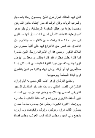 ‫ﻓﻜﺎﻥ ﻓﻴﻬﺎ ﺍﻟﻤﻼﻙ ﺍﻟﻤﺯﺍﺭﻋﻭﻥ ﺍﻟﺫﻴﻥ ﻴﺼﺒﺤﻭﻥ ﺭﻤﺎﺓ ﺒﺎﻟﺴـﻬﺎﻡ‬
‫ﻭﺍﻟﺤﺭﺍﺏ ﺃﻗﻭﻴﺎﺀ، ﻭﻜﺎﻥ ﺍﻟﻭﻗﺕ ﻗﺩ ﺤﺎﻥ ﻹﻨﺸﺎﺀ ﻫﺎﺘﻴﻥ ﺍﻟﻘـﻭﺘﻴﻥ‬
‫ﻭﺠﻌﻠﻬﻤﺎ ﺠﺯﺀﺍ ﻤﻥ ﻫﻴﻜل ﺍﻟﺤﻜﻭﻤﺔ ﺍﻟﺒﺭﻴﻁﺎﻨﻴﺔ، ﻭﻟﻡ ﻴﻜﻥ ﻴﺩﻋﻭ‬
                                          ‫‪‬‬
‫ﻟﻠﺩﻴﻤﻘﺭﺍﻁﻴﺔ ﺍﻟﻜﺎﻤﻠﺔ، ﺫﻟﻙ ﺃﻥ ﺍﻟﻤﺩﻥ ﻜﺎﻨﺕ – ﺃﻭ ﺃﻨﻬﺎ ﺴـﺘﻜﻭﻥ‬
‫ﻗﺒل ﻋﺎﻡ ٠٠٤١ – ﻗﺩ ﺭﻓﻌﺕ ﻋـﻥ ﻜﺎﻫﻠﻬـﺎ ﺴـﻴﺎﺩﺓ ﺭﺠـﺎل‬
‫ﺍﻹﻗﻁﺎﻉ، ﻓﻘﺩ ﻗﺼﺭ ﺤﻕ ﺍﻻﻗﺘﺭﺍﻉ ﻓﻴﻬﺎ ﻋﻠﻰ ﺃﻗﻠﻴﺔ ﺼﻐﺭﻯ ﻤﻥ‬
‫ﺍﻟﻤﻼﻙ ﺍﻟﺫﻜﻭﺭ. ﻭﻤﻌﻨﻰ ﻫﺫﺍ ﺃﻥ ﺍﻷﺸﺭﺍﻑ ﻭﺭﺠﺎل ﺍﻟﺩﻴﻥ ﻅﻠـﻭﺍ‬
‫ﻜﻤﺎ ﻜﺎﻨﻭﺍ ﺤﻜﺎﻡ ﺇﻨﺠﻠﺘﺭﺍ، ﻓﻘﺩ ﻜﺎﻨﻭﺍ ﻴﻤﻠﻜـﻭﻥ ﻤﻌﻅـﻡ ﺍﻷﺭﺽ‬
‫ﺍﻟﺯﺭﺍﻋﻴﺔ ﻭﻴﺴﺘﺨﺩﻤﻭﻥ ﻓﻴﻬﺎ ﺍﻟﻜﺜﺭﺓ ﺍﻟﻐﺎﻟﺒﺔ ﻤـﻥ ﺍﻟﺴـﻜﺎﻥ ﺇﻤـﺎ‬
‫ﻤﺴﺘﺄﺠﺭﻴﻥ ﻟﻬﺎ ﺃﻭ ﺃﺭﻗﺎﺀ ﺃﺭﺽ ﻓﻴﻬﺎ، ﻭﻜﺎﻨﻭﺍ ﻫﻡ ﺍﻟﺫﻴﻥ ﻴﻨﻅﻤﻭﻥ‬
                          ‫ﻗﻭﻯ ﺍﻟﺒﻼﺩ ﺍﻟﻤﺴﻠﺤﺔ ﻭﻴﻭﺠﻬﻭﻨﻬﺎ.‬
‫ﻭﺍﺠﺘﻤﻊ ﺍﻟﺒﺭﻟﻤﺎﻥ )ﻭﻫﻭ ﺍﻻﺴﻡ ﺍﻟﺫﻱ ﺴﻤﻰ ﺒﻪ ﺃﻴﺎﻡ ﺇﺩﻭﺍﺭﺩ‬
‫ﺍﻟﺜﺎﻟﺙ( ﻓﻲ ﺍﻟﻘﺼﺭ ﺍﻟﻤﻠﻜﻲ ﺒﻭﺴـﺕ ﻤﻨﺴـﺘﺭ ﺍﻟﻤﻘﺎﺒـل ﻟﻠـﺩﻴﺭ‬
‫ﺍﻟﺘﺎﺭﻴﺨﻲ ﺍﻟﻤﺴﻤﻰ ﺒﻬﺫﺍ ﺍﻻﺴﻡ، ﻭﺠﻠﺱ ﻓﻴﻪ ﻋﻥ ﻴﻤـﻴﻥ ﺍﻟﻤﻠـﻙ‬
‫ﻜﺒﻴﺭ ﺃﺴﺎﻗﻔﺔ ﻜﻨﺘﺭﺒﺭﻱ ﻭﻴﻭﺭﻙ، ﻭﺍﻷﺴـﺎﻗﻔﺔ ﺍﻟﺜﻤﺎﻨﻴـﺔ ﻋﺸـﺭ،‬
‫ﻭﺭﻭﺅﺴﺎﺀ ﺍﻷﺩﻴﺭﺓ ﺍﻟﻜﺒﻴﺭﺓ، ﻭﺠﻠﺱ ﻋﻥ ﻴﺴـﺎﺭﻩ ﻤﺎﺌـﺔ ﻤﻤـﻥ‬
‫ﻴﺤﻤﻠﻭﻥ ﺃﻟﻘﺎﺏ ﺩﻭﻕ، ﻭﻤﺭﻜﻴﺯ، ﻭﺇﻴﺭل، ﻭﻓﻴﻜﻭﻨﺕ، ﻭﺒـﺎﺭﻭﻥ،‬
‫ﻭﺘﺠﻤﻊ ﻭﻟﻲ ﺍﻟﻌﻬﺩ ﻭﻤﺠﻠﺱ ﺍﻟﻤﻠﻙ ﻗﺭﺏ ﺍﻟﻌﺭﺵ، ﻭﺠﻠﺱ ﻗﻀﺎﺓ‬
 