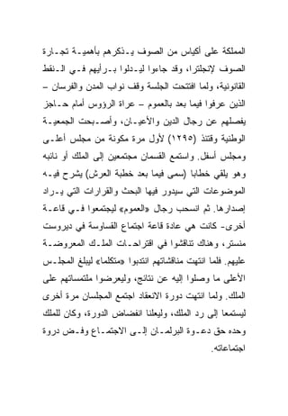 ‫ﺍﻟﻤﻤﻠﻜﺔ ﻋﻠﻰ ﺃﻜﻴﺎﺱ ﻤﻥ ﺍﻟﺼﻭﻑ ﻴـﺫﻜﺭﻫﻡ ﺒﺄﻫﻤﻴـﺔ ﺘﺠـﺎﺭﺓ‬
‫ﺍﻟﺼﻭﻑ ﻹﻨﺠﻠﺘﺭﺍ، ﻭﻗﺩ ﺠﺎﺀﻭﺍ ﻟﻴـﺩﻟﻭﺍ ﺒـﺭﺃﻴﻬﻡ ﻓـﻲ ﺍﻟـﻨﻘﻁ‬
‫ﺍﻟﻘﺎﻨﻭﻨﻴﺔ، ﻭﻟﻤﺎ ﺍﻓﺘﺘﺤﺕ ﺍﻟﺠﻠﺴﺔ ﻭﻗﻑ ﻨﻭﺍﺏ ﺍﻟﻤﺩﻥ ﻭﺍﻟﻔﺭﺴﺎﻥ –‬
‫ﺍﻟﺫﻴﻥ ﻋﺭﻓﻭﺍ ﻓﻴﻤﺎ ﺒﻌﺩ ﺒﺎﻟﻌﻤﻭﻡ – ﻋﺭﺍﺓ ﺍﻟﺭﺅﻭﺱ ﺃﻤﺎﻡ ﺤـﺎﺠﺯ‬
‫ﻴﻔﺼﻠﻬﻡ ﻋﻥ ﺭﺠﺎل ﺍﻟﺩﻴﻥ ﻭﺍﻷﻋﻴـﺎﻥ، ﻭﺃﺼـﺒﺤﺕ ﺍﻟﺠﻤﻌﻴـﺔ‬
‫ﺍﻟﻭﻁﻨﻴﺔ ﻭﻗﺘﺌﺫ )٥٩٢١( ﻷﻭل ﻤﺭﺓ ﻤﻜﻭﻨﺔ ﻤﻥ ﻤﺠﻠﺱ ﺃﻋﻠـﻰ‬
‫ﻭﻤﺠﻠﺱ ﺃﺴﻔل. ﻭﺍﺴﺘﻤﻊ ﺍﻟﻘﺴﻤﺎﻥ ﻤﺠﺘﻤﻌﻴﻥ ﺇﻟﻰ ﺍﻟﻤﻠﻙ ﺃﻭ ﻨﺎﺌﺒﻪ‬
‫ﻭﻫﻭ ﻴﻠﻘﻲ ﺨﻁﺎﺒﺎ )ﺴﻤﻰ ﻓﻴﻤﺎ ﺒﻌﺩ ﺨﻁﺒﺔ ﺍﻟﻌﺭﺵ( ﻴﺸﺭﺡ ﻓﻴـﻪ‬
                                     ‫‪‬‬
‫ﺍﻟﻤﻭﻀﻭﻋﺎﺕ ﺍﻟﺘﻲ ﺴﻴﺩﻭﺭ ﻓﻴﻬﺎ ﺍﻟﺒﺤﺙ ﻭﺍﻟﻘﺭﺍﺭﺍﺕ ﺍﻟﺘﻲ ﻴـﺭﺍﺩ‬
‫ﺇﺼﺩﺍﺭﻫﺎ. ﺜﻡ ﺍﻨﺴﺤﺏ ﺭﺠﺎل »ﺍﻟﻌﻤﻭﻡ« ﻟﻴﺠﺘﻤﻌﻭﺍ ﻓـﻲ ﻗﺎﻋـﺔ‬
‫ﺃﺨﺭﻯ- ﻜﺎﻨﺕ ﻫﻲ ﻋﺎﺩﺓ ﻗﺎﻋﺔ ﺍﺠﺘﻤﺎﻉ ﺍﻟﻘﺴﺎﻭﺴﺔ ﻓﻲ ﺩﻴﺭﻭﺴﺕ‬
‫ﻤﻨﺴﺘﺭ، ﻭﻫﻨﺎﻙ ﺘﻨﺎﻗﺸﻭﺍ ﻓﻲ ﺍﻗﺘﺭﺍﺤـﺎﺕ ﺍﻟﻤﻠـﻙ ﺍﻟﻤﻌﺭﻭﻀـﺔ‬
‫ﻋﻠﻴﻬﻡ. ﻓﻠﻤﺎ ﺍﻨﺘﻬﺕ ﻤﻨﺎﻗﺸﺎﺘﻬﻡ ﺍﻨﺘﺩﺒﻭﺍ »ﻤﺘﻜﻠﻤﺎ« ﻟﻴﺒﻠﻎ ﺍﻟﻤﺠﻠـﺱ‬
‫ﺍﻷﻋﻠﻰ ﻤﺎ ﻭﺼﻠﻭﺍ ﺇﻟﻴﻪ ﻋﻥ ﻨﺘﺎﺌﺞ، ﻭﻟﻴﻌﺭﻀﻭﺍ ﻤﻠﺘﻤﺴﺎﺘﻬﻡ ﻋﻠﻰ‬
‫ﺍﻟﻤﻠﻙ. ﻭﻟﻤﺎ ﺍﻨﺘﻬﺕ ﺩﻭﺭﺓ ﺍﻻﻨﻌﻘﺎﺩ ﺍﺠﺘﻤﻊ ﺍﻟﻤﺠﻠﺴﺎﻥ ﻤﺭﺓ ﺃﺨﺭﻯ‬
‫ﻟﻴﺴﺘﻤﻌﺎ ﺇﻟﻰ ﺭﺩ ﺍﻟﻤﻠﻙ، ﻭﻟﻴﻌﻠﻨﺎ ﺍﻨﻔﻀﺎﺽ ﺍﻟﺩﻭﺭﺓ، ﻭﻜﺎﻥ ﻟﻠﻤﻠﻙ‬
‫ﻭﺤﺩﻩ ﺤﻕ ﺩﻋـﻭﺓ ﺍﻟﺒﺭﻟﻤـﺎﻥ ﺇﻟـﻰ ﺍﻻﺠﺘﻤـﺎﻉ ﻭﻓـﺽ ﺩﺭﻭﺓ‬
                                                ‫ﺍﺠﺘﻤﺎﻋﺎﺘﻪ.‬
 