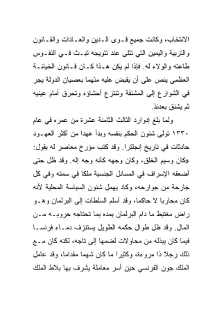 ‫ﺍﻻﻨﺘﺨﺎﺏ، ﻭﻜﺎﻨﺕ ﺠﻤﻴﻊ ﻗـﻭﻯ ﺍﻟـﺩﻴﻥ ﻭﺍﻟﻌـﺎﺩﺍﺕ ﻭﺍﻟﻘـﺎﻨﻭﻥ‬
‫ﻭﺍﻟﺘﺭﺒﻴﺔ ﻭﺍﻟﻴﻤﻴﻥ ﺍﻟﺘﻲ ﺘﺘﻠﻰ ﻋﻨﺩ ﺘﺘﻭﻴﺠﻪ ﺘﺒـﺙ ﻓـﻲ ﺍﻟﻨﻔـﻭﺱ‬
‫ﻁﺎﻋﺘﻪ ﻭﺍﻟﻭﻻﺀ ﻟﻪ. ﻓﺈﺫﺍ ﻟﻡ ﻴﻜﻥ ﻫـﺫﺍ ﻜـﺎﻥ ﻗـﺎﻨﻭﻥ ﺍﻟﺨﻴﺎﻨـﺔ‬
‫ﺍﻟﻌﻅﻤﻰ ﻴﻨﺹ ﻋﻠﻰ ﺃﻥ ﻴﻘﺒﺽ ﻋﻠﻴﻪ ﻤﺘﻬﻤﺎ ﺒﻌﺼﻴﺎﻥ ﺍﻟﺩﻭﻟﺔ ﻴﺠﺭ‬
                   ‫‪‬‬
‫ﻓﻲ ﺍﻟﺸﻭﺍﺭﻉ ﺇﻟﻰ ﺍﻟﻤﺸﻨﻘﺔ ﻭﺘﻨﺘﺯﻉ ﺃﺤﺸﺎﺅﻩ ﻭﺘﺤﺭﻕ ﺃﻤﺎﻡ ﻋﻴﻨﻴﻪ‬
                                          ‫ﺜﻡ ﻴﺸﻨﻕ ﺒﻌﺩﺌﺫ.‬
‫ﻭﻟﻤﺎ ﺒﻠﻎ ﺇﺩﻭﺍﺭﺩ ﺍﻟﺜﺎﻟﺙ ﺍﻟﺜﺎﻤﻨﺔ ﻋﺸﺭﺓ ﻤﻥ ﻋﻤﺭﻩ ﻓﻲ ﻋﺎﻡ‬
‫٠٣٣١ ﺘﻭﻟﻰ ﺸﺌﻭﻥ ﺍﻟﺤﻜﻡ ﺒﻨﻔﺴﻪ ﻭﺒﺩﺃ ﻋﻬﺩﺍ ﻤﻥ ﺃﻜﺜﺭ ﺍﻟﻌﻬـﻭﺩ‬
                 ‫‪‬‬
‫ﺤﺎﺩﺜﺎﺕ ﻓﻲ ﺘﺎﺭﻴﺦ ﺇﻨﺠﻠﺘﺭﺍ. ﻭﻗﺩ ﻜﺘﺏ ﻤﺅﺭﺥ ﻤﻌﺎﺼﺭ ﻟﻪ ﻴﻘﻭل:‬
‫»ﻜﺎﻥ ﻭﺴﻴﻡ ﺍﻟﺨﻠﻕ، ﻭﻜﺎﻥ ﻭﺠﻬﻪ ﻜﺄﻨﻪ ﻭﺠﻪ ﺇﻟﻪ. ﻭﻗﺩ ﻅل ﺤﺘﻰ‬
‫ﺃﻀﻌﻔﻪ ﺍﻹﺴﺭﺍﻑ ﻓﻲ ﺍﻟﻤﺴﺎﺌل ﺍﻟﺠﻨﺴﻴﺔ ﻤﻠﻜﺎ ﻓﻲ ﺴﻤﺘﻪ ﻭﻓﻲ ﻜل‬
                ‫ﹰ‬
‫ﺠﺎﺭﺤﺔ ﻤﻥ ﺠﻭﺍﺭﺤﻪ، ﻭﻜﺎﺩ ﻴﻬﻤل ﺸﺌﻭﻥ ﺍﻟﺴﻴﺎﺴﺔ ﺍﻟﻤﺤﻠﻴﺔ ﻷﻨﻪ‬
‫ﻜﺎﻥ ﻤﺤﺎﺭﺒﺎ ﻻ ﺤﺎﻜ ‪‬ﺎ، ﻭﻗﺩ ﺃﺴﻠﻡ ﺍﻟﺴﻠﻁﺎﺕ ﺇﻟﻰ ﺍﻟﺒﺭﻟﻤﺎﻥ ﻭﻫـﻭ‬
                                     ‫ﻤ‬        ‫‪‬‬
‫ﺭﺍﺽ ﻤﻐﺘﺒﻁ ﻤﺎ ﺩﺍﻡ ﺍﻟﺒﺭﻟﻤﺎﻥ ﻴﻤﺩﻩ ﺒﻤﺎ ﺘﺤﺘﺎﺠﻪ ﺤﺭﻭﺒـﻪ ﻤـﻥ‬
‫ﺍﻟﻤﺎل. ﻭﻗﺩ ﻅل ﻁﻭﺍل ﺤﻜﻤﻪ ﺍﻟﻁﻭﻴل ﻴﺴﺘﻨﺯﻑ ﺩﻤـﺎﺀ ﻓﺭﻨﺴـﺎ‬
‫ﻓﻴﻤﺎ ﻜﺎﻥ ﻴﺒﺫﻟﻪ ﻤﻥ ﻤﺤﺎﻭﻻﺕ ﻟﻀﻤﻬﺎ ﺇﻟﻰ ﺘﺎﺠﻪ، ﻟﻜﻨﻪ ﻜﺎﻥ ﻤـﻊ‬
‫ﺫﻟﻙ ﺭﺠﻼ ﺫﺍ ﻤﺭﻭﺀﺓ، ﻭﻜﺜﻴﺭﺍ ﻤﺎ ﻜﺎﻥ ﺸﻬﻤﺎ ﻤﻘﺩﺍ ‪‬ﺎ، ﻭﻗﺩ ﻋﺎﻤل‬
           ‫ﻤ‬       ‫‪‬‬           ‫‪‬‬
‫ﺍﻟﻤﻠﻙ ﺠﻭﻥ ﺍﻟﻔﺭﻨﺴﻲ ﺤﻴﻥ ﺃﺴﺭ ﻤﻌﺎﻤﻠﺔ ﻴﺸﺭﻑ ﺒﻬﺎ ﺒﻼﻁ ﺍﻟﻤﻠﻙ‬
 