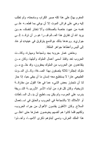 ‫ﺍﻟﻤﻐﺭﻡ ﺒﻬﺎ( ﻋﻠﻰ ﻫﺫﺍ ﻜﻠﻪ ﺼﺒﺭ ﺍﻟﻜﺭﺍﻡ، ﻭﺴﺎﻤﺤﺘﻪ، ﻭﻟﻡ ﺘﻁﻠﺏ‬
‫ﺇﻟﻴﻪ ﻭﻫﻲ ﻋﻠﻰ ﻓﺭﺍﺵ ﺍﻟﻤﻭﺕ ﺇﻻ ﺃﻥ ﻴﻭﻓﻲ ﺒﻤﺎ ﻗﻁﻌـﻪ ﻋﻠـﻰ‬
‫ﻨﻔﺴﻪ ﻤﻥ ﻋﻬﻭﺩ ﺨﺎﺼﺔ ﺒﺎﻟﺼﺩﻗﺎﺕ ﻭﺃﻻ ﺘﺨﺘﺎﺭ ﻟﻨﻔﺴﻙ، ﺤـﻴﻥ‬
‫ﻴﺭﻴﺩ ﺍﷲ ﺃﻥ ﺘﻔﺎﺭﻕ ﻫﺫﺍ ﺍﻟﻌـﺎﻟﻡ ﻗﺒـﺭﺍ ﻏﻴـﺭ ﺃﻥ ﺘﺭﻗـﺩ ﺇﻟـﻰ‬
                    ‫‪‬‬
‫ﺠﻭﺍﺭﻱ«. ﻭﻭﻋﺩﻫﺎ ﺒﺫﻟﻙ »ﻭﺍﻟﺩﻤﻊ ﻴﺘﺭﻗﺭﻕ ﻓﻲ ﻋﻴﻨﻴﻪ« ﺜﻡ ﻋﺎﺩ‬
                         ‫ﺇﻟﻰ ﺃﻟﻴﺱ ﻭﺃﻋﻁﺎﻫﺎ ﺠﻭﺍﻫﺭ ﺍﻟﻤﻠﻜﺔ.‬
‫ﻭﺨﺎﺽ ﻏﻤﺎﺭ ﺤﺭﻭﺒﻪ ﺒﺠﺩ ﻭﺸﺠﺎﻋﺔ ﻭﻤﻬﺎﺭﺓ، ﻭﻜﺎﻨـﺕ‬
‫ﺍﻟﺤﺭﻭﺏ ﺘﻌﺩ ﻭﻗﺘﺌﺫ ﺃﺴﻤﻰ ﺃﻋﻤﺎل ﺍﻟﻤﻠﻭﻙ ﻭﺃﻨﺒﻠﻬﺎ، ﻭﻜﺎﻥ ﻤـﻥ‬
‫ﻴﺘﻘﺎﻋﺩﻭﻥ ﻋﻥ ﺍﻟﺤﺭﻭﺏ ﻤﻥ ﺍﻟﻤﻠﻭﻙ ﻴﺤﻘﺭﻭﻥ، ﻭﻗﺩ ﺨﻠـﻊ ﻤـﻥ‬
‫ﻤﻠﻭﻙ ﺇﻨﺠﻠﺘﺭﺍ ﺜﻼﺜﺔ ﻴﺘﺼﻔﻭﻥ ﺒﻬﺫﺍ ﺍﻟﺼـﻔﺔ، ﻭﻜـﺎﻥ ﺍﻟﻤـﻭﺕ‬
‫ﺍﻟﻁﺒﻴﻌﻲ ﻋﺎﺭﺍ ﻻ ﻴﺴﺘﻁﻴﻊ ﻤﻌﻪ ﺇﻨﺴﺎﻥ ﻤﺎ ﺃﻥ ﻴﺒﻘﻰ ﺤ ‪‬ﺎ، ﺇﺫﺍ ﺠﺎﺯ‬
          ‫ﻴ‬                                  ‫‪‬‬
‫ﻟﻨﺎ ﺃﻥ ﻨﺘﺠﺎﻭﺯ ﺒﻌﺽ ﺍﻟﺸﻲﺀ ﻋﻤﺎ ﻓﻲ ﻫﺫﺍ ﺍﻟﻘﻭل ﻤﻥ ﻤﻔﺎﺭﻗـﺔ‬
‫ﺘﺎﺭﻴﺨﻴﺔ، ﻭﻜﺎﻥ ﻜل ﻓﺭﺩ ﻤﻥ ﺃﺒﻨﺎﺀ ﺍﻷﺴﺭ ﺍﻷﻭﺭﺒﻴـﺔ ﺍﻟﺸـﺭﻴﻔﺔ‬
‫ﻴﺩﺭﺏ ﻋﻠﻰ ﺍﻟﺤﺭﺏ، ﻭﻟﻡ ﻴﻜﻥ ﻴﺴـﺘﻁﻴﻊ ﺃﻥ ﻴﻨـﺎل ﺍﻟﺴـﻠﻁﺎﺕ‬
‫ﺃﻭ ﺍﻷﻤﻼﻙ ﺇﻻ ﺒﺎﻟﺸﺠﺎﻋﺔ ﻓﻲ ﺍﻟﺤﺭﻭﺏ ﻭﺍﻟﺤﺫﻕ ﻓﻲ ﺍﺴـﺘﻌﻤﺎل‬
‫ﺍﻟﺴﻼﺡ. ﻭﻜﺎﻥ ﺍﻷﻫﻠﻭﻥ ﻴﻘﺎﺴﻭﻥ ﺍﻷﻫﻭﺍل ﻤﻥ ﺠﺭﺍﺀ ﺍﻟﺤﺭﻭﺏ،‬
‫ﻭﻟﻜﻨﻬﻡ ﻗﻠﻤﺎ ﻜﺎﻨﻭﺍ ﻫﻡ ﺃﻨﻔﺴﻬﻡ ﻴﺨﻭﻀﻭﻥ ﻏﻤﺎﺭﻫﺎ ﺤﺘﻰ ﺍﻋﺘﻠـﻰ‬
‫ﻫﺫﺍ ﺍﻟﻤﻠﻙ ﺍﻟﻌﺭﺵ، ﻭﻨﺴﻲ ﺃﺒﻨﺎﺅﻫﻡ ﺫﻜﺭﻯ ﺁﻻﻤﻬـﺎ، ﻭﺃﺨـﺫﻭﺍ‬
 