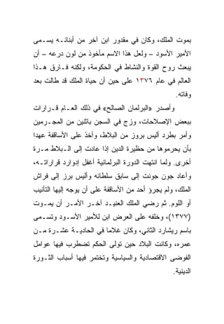 ‫ﺒﻤﻭﺕ ﺍﻟﻤﻠﻙ، ﻭﻜﺎﻥ ﻓﻲ ﻤﻘﺩﻭﺭ ﺍﺒﻥ ﺁﺨﺭ ﻤﻥ ﺃﺒﻨﺎﺌـﻪ ﻴﺴـﻤﻰ‬
‫ﺍﻷﻤﻴﺭ ﺍﻷﺴﻭﺩ – ﻭﻟﻌل ﻫﺫﺍ ﺍﻻﺴﻡ ﻤﺄﺨﻭﺫ ﻤﻥ ﻟﻭﻥ ﺩﺭﻋﻪ – ﺃﻥ‬
‫ﻴﺒﻌﺙ ﺭﻭﺡ ﺍﻟﻘﻭﺓ ﻭﺍﻟﻨﺸﺎﻁ ﻓﻲ ﺍﻟﺤﻜﻭﻤﺔ، ﻭﻟﻜﻨﻪ ﻓـﺎﺭﻕ ﻫـﺫﺍ‬
‫ﺍﻟﻌﺎﻟﻡ ﻓﻲ ﻋﺎﻡ ٦٧٣١ ﻋﻠﻰ ﺤﻴﻥ ﺃﻥ ﺤﻴﺎﺓ ﺍﻟﻤﻠﻙ ﻗﺩ ﻁﺎﻟﺕ ﺒﻌﺩ‬
                                                  ‫ﻭﻓﺎﺘﻪ.‬
‫ﻭﺃﺼﺩﺭ »ﺍﻟﺒﺭﻟﻤﺎﻥ ﺍﻟﺼﺎﻟﺢ« ﻓﻲ ﺫﻟﻙ ﺍﻟﻌـﺎﻡ ﻗـﺭﺍﺭﺍﺕ‬
‫ﺒﺒﻌﺽ ﺍﻹﺼﻼﺤﺎﺕ، ﻭﺯﺝ ﻓﻲ ﺍﻟﺴﺠﻥ ﺒﺎﺜﻨﻴﻥ ﻤﻥ ﺍﻟﻤﺠـﺭﻤﻴﻥ‬
‫ﻭﺃﻤﺭ ﺒﻁﺭﺩ ﺃﻟﻴﺱ ﺒﺭﻭﺯ ﻤﻥ ﺍﻟﺒﻼﻁ، ﻭﺃﺨﺫ ﻋﻠﻰ ﺍﻷﺴﺎﻗﻔﺔ ﻋﻬﺩﺍ‬
 ‫‪‬‬
‫ﺒﺄﻥ ﻴﺤﺭﻤﻭﻫﺎ ﻤﻥ ﺤﻅﻴﺭﺓ ﺍﻟﺩﻴﻥ ﺇﺫﺍ ﻋﺎﺩﺕ ﺇﻟﻰ ﺍﻟـﺒﻼﻁ ﻤـﺭﺓ‬
‫ﺃﺨﺭﻯ. ﻭﻟﻤﺎ ﺍﻨﺘﻬﺕ ﺍﻟﺩﻭﺭﺓ ﺍﻟﺒﺭﻟﻤﺎﻨﻴﺔ ﺃﻏﻔل ﺇﺩﻭﺍﺭﺩ ﻗﺭﺍﺭﺍﺘـﻪ،‬
‫ﻭﺃﻋﺎﺩ ﺠﻭﻥ ﺠﻭﻨﺕ ﺇﻟﻰ ﺴﺎﺒﻕ ﺴﻠﻁﺎﻨﻪ ﻭﺃﻟﻴﺱ ﺒﺭﺯ ﺇﻟﻰ ﻓﺭﺍﺵ‬
‫ﺍﻟﻤﻠﻙ، ﻭﻟﻡ ﻴﺠﺭﺅ ﺃﺤﺩ ﻤﻥ ﺍﻷﺴﺎﻗﻔﺔ ﻋﻠﻰ ﺃﻥ ﻴﻭﺠﻪ ﺇﻟﻴﻬﺎ ﺍﻟﺘﺄﻨﻴﺏ‬
‫ﺃﻭ ﺍﻟﻠﻭﻡ. ﺜﻡ ﺭﻀﻲ ﺍﻟﻤﻠﻙ ﺍﻟﻌﻨﻴـﺩ ﺁﺨـﺭ ﺍﻷﻤـﺭ ﺃﻥ ﻴﻤـﻭﺕ‬
‫)٧٧٣١(، ﻭﺨﻠﻔﻪ ﻋﻠﻰ ﺍﻟﻌﺭﺽ ﺍﺒﻥ ﻟﻸﻤﻴﺭ ﺍﻷﺴـﻭﺩ ﻭﺘﺴـﻤﻰ‬
‫ﺒﺎﺴﻡ ﺭﻴﺸﺎﺭﺩ ﺍﻟﺜﺎﻨﻲ، ﻭﻜﺎﻥ ﻏﻼﻤﺎ ﻓﻲ ﺍﻟﺤﺎﺩﻴـﺔ ﻋﺸـﺭﺓ ﻤـﻥ‬
                       ‫‪‬‬
‫ﻋﻤﺭﻩ، ﻭﻜﺎﻨﺕ ﺍﻟﺒﻼﺩ ﺤﻴﻥ ﺘﻭﻟﻰ ﺍﻟﺤﻜﻡ ﺘﻀﻁﺭﺏ ﻓﻴﻬﺎ ﻋﻭﺍﻤل‬
‫ﺍﻟﻔﻭﻀﻰ ﺍﻻﻗﺘﺼﺎﺩﻴﺔ ﻭﺍﻟﺴﻴﺎﺴﻴﺔ ﻭﺘﺨﺘﻤﺭ ﻓﻴﻬﺎ ﺃﺴﺒﺎﺏ ﺍﻟﺜـﻭﺭﺓ‬
                                                 ‫ﺍﻟﺩﻴﻨﻴﺔ.‬
 