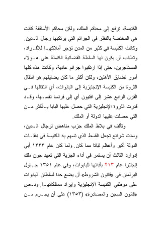 ‫ﺍﻟﻜﻨﻴﺴﺔ، ﺘﺭﻓﻊ ﺇﻟﻰ ﻤﺤﺎﻜﻡ ﺍﻟﻤﻠﻙ، ﻭﻟﻜﻥ ﻤﺤﺎﻜﻡ ﺍﻷﺴﺎﻗﻔﺔ ﻜﺎﻨﺕ‬
‫ﻫﻲ ﺍﻟﻤﺨﺘﺼﺔ ﺒﺎﻟﻨﻅﺭ ﻓﻲ ﺍﻟﺠﺭﺍﺌﻡ ﺍﻟﺘﻲ ﻴﺭﺘﻜﺒﻬﺎ ﺭﺠﺎل ﺍﻟـﺩﻴﻥ.‬
‫ﻭﻜﺎﻨﺕ ﺍﻟﻜﻨﻴﺴﺔ ﻓﻲ ﻜﺜﻴﺭ ﻤﻥ ﺍﻟﻤﺩﻥ ﺘﺅﺠﺭ ﺃﻤﻼﻜﻬـﺎ ﻟﻸﻓـﺭﺍﺩ،‬
‫ﻭﺘﻁﺎﻟﺏ ﺃﻥ ﻴﻜﻭﻥ ﻟﻬﺎ ﺍﻟﺴﻠﻁﺔ ﺍﻟﻘﻀﺎﺌﻴﺔ ﺍﻟﻜﺎﻤﻠﺔ ﻋﻠﻰ ﻫـﺅﻻﺀ‬
‫ﺍﻟﻤﺴﺘﺄﺠﺭﻴﻥ، ﺤﺘﻰ ﺇﺫﺍ ﺍﺭﺘﻜﺒﻭﺍ ﺠﺭﺍﺌﻡ ﻋﺎﺩﻴﺔ، ﻭﻜﺎﻨﺕ ﻫﺫﻩ ﻜﻠﻬﺎ‬
‫ﺃﻤﻭﺭ ﺘﻀﺎﻴﻕ ﺍﻷﻫﻠﻴﻥ، ﻭﻟﻜﻥ ﺃﻜﺜﺭ ﻤﺎ ﻜﺎﻥ ﻴﻀﺎﻴﻘﻬﻡ ﻫﻭ ﺍﻨﺘﻘﺎل‬
‫ﺍﻟﺜﺭﻭﺓ ﻤﻥ ﺍﻟﻜﻨﻴﺴﺔ ﺍﻹﻨﺠﻠﻴﺯﻴﺔ ﺇﻟﻰ ﺍﻟﺒﺎﺒﻭﺍﺕ، ﺃﻱ ﺍﻨﺘﻘﺎﻟﻬﺎ ﻓـﻲ‬
‫ﺍﻟﻘﺭﻥ ﺍﻟﺭﺍﺒﻊ ﻋﺸﺭ ﺇﻟﻰ ﺍﻓﻨﻴﻭﻥ ﺃﻱ ﺇﻟﻰ ﻓﺭﻨﺴﺎ ﻨﻔﺴـﻬﺎ، ﻭﻗـﺩ‬
‫ﻗﺩﺭﺕ ﺍﻟﺜﺭﻭﺓ ﺍﻹﻨﺠﻠﻴﺯﻴﺔ ﺍﻟﺘﻲ ﺤﺼل ﻋﻠﻴﻬﺎ ﺍﻟﺒﺎﺒﺎ ﺒـﺄﻜﺜﺭ ﻤـﻥ‬
                        ‫ﺍﻟﺘﻲ ﺤﺼﻠﺕ ﻋﻠﻴﻬﺎ ﺍﻟﺩﻭﻟﺔ ﺃﻭ ﺍﻟﻤﻠﻙ.‬
‫ﻭﺘﺄﻟﻑ ﻓﻲ ﺒﻼﻁ ﺍﻟﻤﻠﻙ ﺤﺯﺏ ﻤﻨﺎﻫﺽ ﻟﺭﺠﺎل ﺍﻟـﺩﻴﻥ،‬
‫ﻭﺴﻨﺕ ﺸﺭﺍﺌﻊ ﺘﺠﻌل ﺍﻟﻘﺴﻁ ﺍﻟﺫﻱ ﺘﺴﻬﻡ ﺒﻪ ﺍﻟﻜﻨﻴﺴﺔ ﻓﻲ ﻨﻔﻘـﺎﺕ‬
‫ﺍﻟﺩﻭﻟﺔ ﺃﻜﺒﺭ ﻭﺃﻋﻅﻡ ﺜﺒﺎﺘﺎ ﻤﻤﺎ ﻜﺎﻥ. ﻭﻟﻤﺎ ﻜﺎﻥ ﻋﺎﻡ ٣٣٣١ ﺃﺒﻰ‬
                                ‫ﹰ‬
‫ﺇﺩﻭﺍﺭﺩ ﺍﻟﺜﺎﻟﺙ ﺃﻥ ﻴﺴﺘﻤﺭ ﻓﻲ ﺃﺩﺍﺀ ﺍﻟﺠﺯﻴﺔ ﺍﻟﺘﻲ ﺘﻌﻬﺩ ﺠﻭﻥ ﻤﻠﻙ‬
‫ﺇﻨﺠﻠﺘﺭﺍ ﻋﺎﻡ ٣١٢ ﺒﺄﺩﺍﺌﻬﺎ ﻟﻠﺒﺎﺒﻭﺍﺕ، ﻭﻓﻲ ﻋﺎﻡ ١٥٣١ ﺤـﺎﻭل‬
‫ﺍﻟﺒﺭﻟﻤﺎﻥ ﻓﻲ »ﻗﺎﻨﻭﻥ ﺍﻟﺸﺭﻭﻁ« ﺃﻥ ﻴﻀﻊ ﺤﺩﺍ ﻟﺴﻠﻁﺎﻥ ﺍﻟﺒﺎﺒﻭﺍﺕ‬
                 ‫‪‬‬
‫ﻋﻠﻰ ﻤﻭﻅﻔﻲ ﺍﻟﻜﻨﻴﺴﺔ ﺍﻹﻨﺠﻠﻴﺯﻴﺔ ﻭﺇﻴﺭﺍﺩ ﻤﻤﺘﻠﻜﺎﺘﻬـﺎ. ﻭﻨـﺹ‬
‫»ﻗﺎﻨﻭﻥ ﺍﻟﺴﺠﻥ ﻭﺍﻟﻤﺼﺎﺩﺭﺓ« )٣٥٣١( ﻋﻠﻰ ﺃﻥ ﻴﺤـﺭﻡ ﻤـﻥ‬
 