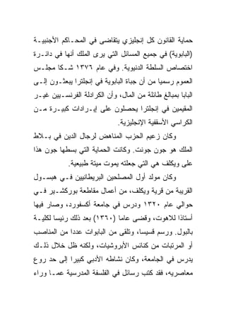 ‫ﺤﻤﺎﻴﺔ ﺍﻟﻘﺎﻨﻭﻥ ﻜل ﺇﻨﺠﻠﻴﺯﻱ ﻴﺘﻘﺎﻀﻰ ﻓﻲ ﺍﻟﻤﺤـﺎﻜﻡ ﺍﻷﺠﻨﺒﻴـﺔ‬
‫)ﺍﻟﺒﺎﺒﻭﻴﺔ( ﻓﻲ ﺠﻤﻴﻊ ﺍﻟﻤﺴﺎﺌل ﺍﻟﺘﻲ ﻴﺭﻯ ﺍﻟﻤﻠﻙ ﺃﻨﻬﺎ ﻓﻲ ﺩﺍﺌـﺭﺓ‬
‫ﺍﺨﺘﺼﺎﺹ ﺍﻟﺴﻠﻁﺔ ﺍﻟﺩﻨﻴﻭﻴﺔ. ﻭﻓﻲ ﻋﺎﻡ ٦٧٣١ ﺸـﻜﺎ ﻤﺠﻠـﺱ‬
‫ﺍﻟﻌﻤﻭﻡ ﺭﺴﻤﻴﺎ ﻤﻥ ﺃﻥ ﺠﺒﺎﺓ ﺍﻟﺒﺎﺒﻭﻴﺔ ﻓﻲ ﺇﻨﺠﻠﺘﺭﺍ ﻴﺒﻌﺜـﻭﻥ ﺇﻟـﻰ‬
                                             ‫‪‬‬
‫ﺍﻟﺒﺎﺒﺎ ﺒﻤﺒﺎﻟﻎ ﻁﺎﺌﻠﺔ ﻤﻥ ﺍﻟﻤﺎل، ﻭﺃﻥ ﺍﻟﻜﺭﺍﺩﻟﺔ ﺍﻟﻔﺭﻨﺴـﻴﻴﻥ ﻏﻴـﺭ‬
‫ﺍﻟﻤﻘﻴﻤﻴﻥ ﻓﻲ ﺇﻨﺠﻠﺘﺭﺍ ﻴﺤﺼﻠﻭﻥ ﻋﻠﻰ ﺇﻴـﺭﺍﺩﺍﺕ ﻜﺒﻴـﺭﺓ ﻤـﻥ‬
                              ‫ﺍﻟﻜﺭﺍﺴﻲ ﺍﻷﺴﻘﻔﻴﺔ ﺍﻹﻨﺠﻠﻴﺯﻴﺔ.‬
‫ﻭﻜﺎﻥ ﺯﻋﻴﻡ ﺍﻟﺤﺯﺏ ﺍﻟﻤﻨﺎﻫﺽ ﻟﺭﺠﺎل ﺍﻟﺩﻴﻥ ﻓﻲ ﺒـﻼﻁ‬
‫ﺍﻟﻤﻠﻙ ﻫﻭ ﺠﻭﻥ ﺠﻭﻨﺕ. ﻭﻜﺎﻨﺕ ﺍﻟﺤﻤﺎﻴﺔ ﺍﻟﺘﻲ ﺒﺴﻁﻬﺎ ﺠﻭﻥ ﻫﺫﺍ‬
            ‫ﻋﻠﻰ ﻭﻴﻜﻠﻑ ﻫﻲ ﺍﻟﺘﻲ ﺠﻌﻠﺘﻪ ﻴﻤﻭﺕ ﻤﻴﺘﺔ ﻁﺒﻴﻌﻴﺔ.‬
‫ﻭﻜﺎﻥ ﻤﻭﻟﺩ ﺃﻭل ﺍﻟﻤﺼﻠﺤﻴﻥ ﺍﻟﺒﺭﻴﻁﺎﻨﻴﻴﻥ ﻓـﻲ ﻫﺒﺴـﻭل‬
‫ﺍﻟﻘﺭﻴﺒﺔ ﻤﻥ ﻗﺭﻴﺔ ﻭﻴﻜﻠﻑ، ﻤﻥ ﺃﻋﻤﺎل ﻤﻘﺎﻁﻌﺔ ﺒﻭﺭﻜﺸـﻴﺭ ﻓـﻲ‬
‫ﺤﻭﺍﻟﻲ ﻋﺎﻡ ٠٢٣١ ﻭﺩﺭﺱ ﻓﻲ ﺠﺎﻤﻌﺔ ﺃﻜﺴﻔﻭﺭﺩ، ﻭﺼﺎﺭ ﻓﻴﻬﺎ‬
‫ﺃﺴﺘﺎﺫﺍ ﻟﻼﻫﻭﺕ، ﻭﻗﻀﻰ ﻋﺎﻤﺎ )٠٦٣١( ﺒﻌﺩ ﺫﻟﻙ ﺭﺌﻴﺴﺎ ﻟﻜﻠﻴـﺔ‬
        ‫‪‬‬                    ‫‪‬‬                ‫ﹰ‬
‫ﺒﺎﻟﺒﻭل. ﻭﺭﺴﻡ ﻗﺴﻴ ‪‬ﺎ، ﻭﺘﻠﻘﻰ ﻤﻥ ﺍﻟﺒﺎﺒﻭﺍﺕ ﻋﺩﺩﺍ ﻤﻥ ﺍﻟﻤﻨﺎﺼﺏ‬
            ‫‪‬‬                       ‫ﺴ‬      ‫‪‬‬
‫ﺃﻭ ﺍﻟﻤﺭﺘﺒﺎﺕ ﻤﻥ ﻜﻨﺎﺌﺱ ﺍﻷﺒﺭﻭﺸﻴﺎﺕ، ﻭﻟﻜﻨﻪ ﻅل ﺨﻼل ﺫﻟـﻙ‬
‫ﻴﺩﺭﺱ ﻓﻲ ﺍﻟﺠﺎﻤﻌﺔ، ﻭﻜﺎﻥ ﻨﺸﺎﻁﻪ ﺍﻷﺩﺒﻲ ﻜﺒﻴﺭﺍ ﺇﻟﻰ ﺤﺩ ﺭﻭﻉ‬
 ‫‪‬‬          ‫‪‬‬
‫ﻤﻌﺎﺼﺭﻴﻪ، ﻓﻘﺩ ﻜﺘﺏ ﺭﺴﺎﺌل ﻓﻲ ﺍﻟﻔﻠﺴﻔﺔ ﺍﻟﻤﺩﺭﺴﻴﺔ ﻋﻤـﺎ ﻭﺭﺍﺀ‬
 