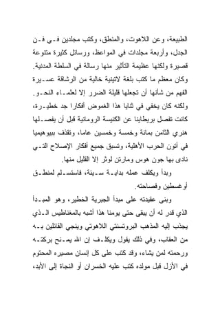 ‫ﺍﻟﻁﺒﻴﻌﺔ، ﻭﻋﻥ ﺍﻟﻼﻫﻭﺕ، ﻭﺍﻟﻤﻨﻁﻕ، ﻭﻜﺘﺏ ﻤﺠﻠﺩﻴﻥ ﻓـﻲ ﻓـﻥ‬
‫ﺍﻟﺠﺩل، ﻭﺃﺭﺒﻌﺔ ﻤﺠﻠﺩﺍﺕ ﻓﻲ ﺍﻟﻤﻭﺍﻋﻅ، ﻭﺭﺴﺎﺌل ﻜﺜﻴﺭﺓ ﻤﺘﻨﻭﻋﺔ‬
‫ﻗﺼﻴﺭﺓ ﻭﻟﻜﻨﻬﺎ ﻋﻅﻴﻤﺔ ﺍﻟﺘﺄﺜﻴﺭ ﻤﻨﻬﺎ ﺭﺴﺎﻟﺔ ﻓﻲ ﺍﻟﺴﻠﻁﺔ ﺍﻟﻤﺩﻨﻴﺔ.‬
‫ﻭﻜﺎﻥ ﻤﻌﻅﻡ ﻤﺎ ﻜﺘﺏ ﺒﻠﻐﺔ ﻻﺘﻴﻨﻴﺔ ﺨﺎﻟﻴﺔ ﻤﻥ ﺍﻟﺭﺸﺎﻗﺔ ﻋﺴـﻴﺭﺓ‬
‫ﺍﻟﻔﻬﻡ ﻤﻥ ﺸﺄﻨﻬﺎ ﺃﻥ ﺘﺠﻌﻠﻬﺎ ﻗﻠﻴﻠﺔ ﺍﻟﻀﺭﺭ ﺇﻻ ﻟﻌﻠﻤـﺎﺀ ﺍﻟﻨﺤـﻭ.‬
‫ﻭﻟﻜﻨﻪ ﻜﺎﻥ ﻴﺨﻔﻲ ﻓﻲ ﺜﻨﺎﻴﺎ ﻫﺫﺍ ﺍﻟﻐﻤﻭﺽ ﺃﻓﻜﺎﺭﺍ ﺠﺩ ﺨﻁﻴـﺭﺓ،‬
            ‫‪‬‬
‫ﻜﺎﻨﺕ ﺘﻔﺼل ﺒﺭﻴﻁﺎﻴﻨﺎ ﻋﻥ ﺍﻟﻜﻨﻴﺴﺔ ﺍﻟﺭﻭﻤﺎﻨﻴﺔ ﻗﺒل ﺃﻥ ﻴﻔﺼـﻠﻬﺎ‬
‫ﻫﻨﺭﻱ ﺍﻟﺜﺎﻤﻥ ﺒﻤﺎﺌﺔ ﻭﺨﻤﺴﺔ ﻭﺨﻤﺴﻴﻥ ﻋﺎ ‪‬ﺎ، ﻭﺘﻘﺫﻑ ﺒﺒﻴﻭﻫﻴﻤﻴﺎ‬
                  ‫ﻤ‬
‫ﻓﻲ ﺃﺘﻭﻥ ﺍﻟﺤﺭﺏ ﺍﻷﻫﻠﻴﺔ، ﻭﺘﺴﺒﻕ ﺠﻤﻴﻊ ﺃﻓﻜﺎﺭ ﺍﻹﺼﻼﺡ ﺍﻟﺘـﻲ‬
          ‫ﻨﺎﺩﻯ ﺒﻬﺎ ﺠﻭﻥ ﻫﻭﺱ ﻭﻤﺎﺭﺘﻥ ﻟﻭﺜﺭ ﺇﻻ ﺍﻟﻘﻠﻴل ﻤﻨﻬﺎ.‬
‫ﻭﺒﺩﺃ ﻭﻴﻜﻠﻑ ﻋﻤﻠﻪ ﺒﺩﺍﻴـﺔ ﺴـﻴﺌﺔ، ﻓﺎﺴﺘﺴـﻠﻡ ﻟﻤﻨﻁـﻕ‬
                                    ‫ﺃﻭﻏﺴﻁﻴﻥ ﻭﻓﺼﺎﺤﺘﻪ.‬
‫ﻭﺒﻨﻰ ﻋﻘﻴﺩﺘﻪ ﻋﻠﻰ ﻤﺒﺩﺃ ﺍﻟﺠﺒﺭﻴﺔ ﺍﻟﺨﻁﻴﺭ، ﻭﻫﻭ ﺍﻟﻤﺒـﺩﺃ‬
‫ﺍﻟﺫﻱ ﻗﺩﺭ ﻟﻪ ﺃﻥ ﻴﺒﻘﻰ ﺤﺘﻰ ﻴﻭﻤﻨﺎ ﻫﺫﺍ ﺃﺸﺒﻪ ﺒﺎﻟﻤﻐﻨﺎﻁﻴﺱ ﺍﻟـﺫﻱ‬
‫ﻴﺠﺫﺏ ﺇﻟﻴﻪ ﺍﻟﻤﺫﻫﺏ ﺍﻟﺒﺭﻭﺘﺴﻨﺘﻲ ﺍﻟﻼﻫﻭﺘﻲ ﻭﻴﻨﺠﻲ ﺍﻟﻘﺎﺌﻠﻴﻥ ﺒـﻪ‬
‫ﻤﻥ ﺍﻟﻌﻘﺎﺏ، ﻭﻓﻲ ﺫﻟﻙ ﻴﻘﻭل ﻭﻴﻜﻠـﻑ ﺇﻥ ﺍﷲ ﻴﻤـﻨﺢ ﺒﺭﻜﺘـﻪ‬
‫ﻭﺭﺤﻤﺘﻪ ﻟﻤﻥ ﻴﺸﺎﺀ، ﻭﻗﺩ ﻜﺘﺏ ﻋﻠﻰ ﻜل ﺇﻨﺴﺎﻥ ﻤﺼﻴﺭﻩ ﺍﻟﻤﺤﺘﻭﻡ‬
‫ﻓﻲ ﺍﻷﺯل ﻗﺒل ﻤﻭﻟﺩﻩ ﻜﺘﺏ ﻋﻠﻴﻪ ﺍﻟﺨﺴﺭﺍﻥ ﺃﻭ ﺍﻟﻨﺠﺎﺓ ﺇﻟﻰ ﺍﻷﺒﺩ،‬
 