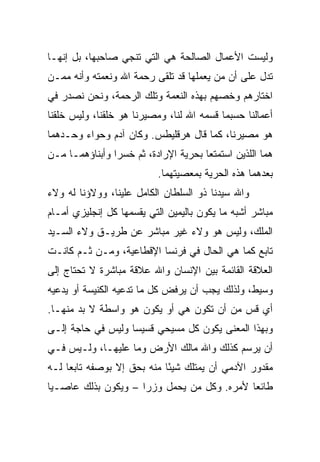 ‫ﻭﻟﻴﺴﺕ ﺍﻷﻋﻤﺎل ﺍﻟﺼﺎﻟﺤﺔ ﻫﻲ ﺍﻟﺘﻲ ﺘﻨﺠﻲ ﺼﺎﺤﺒﻬﺎ، ﺒل ﺇﻨﻬـﺎ‬
‫ﺘﺩل ﻋﻠﻰ ﺃﻥ ﻤﻥ ﻴﻌﻤﻠﻬﺎ ﻗﺩ ﺘﻠﻘﻰ ﺭﺤﻤﺔ ﺍﷲ ﻭﻨﻌﻤﺘﻪ ﻭﺃﻨﻪ ﻤﻤـﻥ‬
‫ﺍﺨﺘﺎﺭﻫﻡ ﻭﺨﺼﻬﻡ ﺒﻬﺫﻩ ﺍﻟﻨﻌﻤﺔ ﻭﺘﻠﻙ ﺍﻟﺭﺤﻤﺔ، ﻭﻨﺤﻥ ﻨﺼﺩﺭ ﻓﻲ‬
‫ﺃﻋﻤﺎﻟﻨﺎ ﺤﺴﺒﻤﺎ ﻗﺴﻤﻪ ﺍﷲ ﻟﻨﺎ، ﻭﻤﺼﻴﺭﻨﺎ ﻫﻭ ﺨﻠﻘﻨﺎ، ﻭﻟﻴﺱ ﺨﻠﻘﻨﺎ‬
‫ﻫﻭ ﻤﺼﻴﺭﻨﺎ، ﻜﻤﺎ ﻗﺎل ﻫﺭﻗﻠﻴﻁﺱ. ﻭﻜﺎﻥ ﺁﺩﻡ ﻭﺤﻭﺍﺀ ﻭﺤـﺩﻫﻤﺎ‬
‫ﻫﻤﺎ ﺍﻟﻠﺫﻴﻥ ﺍﺴﺘﻤﺘﻌﺎ ﺒﺤﺭﻴﺔ ﺍﻹﺭﺍﺩﺓ، ﺜﻡ ﺨﺴﺭﺍ ﻭﺃﺒﻨﺎﺅﻫﻤـﺎ ﻤـﻥ‬
                          ‫ﺒﻌﺩﻫﻤﺎ ﻫﺫﻩ ﺍﻟﺤﺭﻴﺔ ﺒﻤﻌﺼﻴﺘﻬﻤﺎ.‬
‫ﻭﺍﷲ ﺴﻴﺩﻨﺎ ﺫﻭ ﺍﻟﺴﻠﻁﺎﻥ ﺍﻟﻜﺎﻤل ﻋﻠﻴﻨﺎ، ﻭﻭﻻﺅﻨﺎ ﻟﻪ ﻭﻻﺀ‬
‫ﻤﺒﺎﺸﺭ ﺃﺸﺒﻪ ﻤﺎ ﻴﻜﻭﻥ ﺒﺎﻟﻴﻤﻴﻥ ﺍﻟﺘﻲ ﻴﻘﺴﻤﻬﺎ ﻜل ﺇﻨﺠﻠﻴﺯﻱ ﺃﻤـﺎﻡ‬
‫ﺍﻟﻤﻠﻙ، ﻭﻟﻴﺱ ﻫﻭ ﻭﻻﺀ ﻏﻴﺭ ﻤﺒﺎﺸﺭ ﻋﻥ ﻁﺭﻴـﻕ ﻭﻻﺀ ﺍﻟﺴـﻴﺩ‬
‫ﺘﺎﺒﻊ ﻜﻤﺎ ﻫﻲ ﺍﻟﺤﺎل ﻓﻲ ﻓﺭﻨﺴﺎ ﺍﻹﻗﻁﺎﻋﻴﺔ، ﻭﻤـﻥ ﺜـﻡ ﻜﺎﻨـﺕ‬
‫ﺍﻟﻌﻼﻗﺔ ﺍﻟﻘﺎﺌﻤﺔ ﺒﻴﻥ ﺍﻹﻨﺴﺎﻥ ﻭﺍﷲ ﻋﻼﻗﺔ ﻤﺒﺎﺸﺭﺓ ﻻ ﺘﺤﺘﺎﺝ ﺇﻟﻰ‬
‫ﻭﺴﻴﻁ، ﻭﻟﺫﻟﻙ ﻴﺠﺏ ﺃﻥ ﻴﺭﻓﺽ ﻜل ﻤﺎ ﺘﺩﻋﻴﻪ ﺍﻟﻜﻨﻴﺴﺔ ﺃﻭ ﻴﺩﻋﻴﻪ‬
‫ﺃﻱ ﻗﺱ ﻤﻥ ﺃﻥ ﺘﻜﻭﻥ ﻫﻲ ﺃﻭ ﻴﻜﻭﻥ ﻫﻭ ﻭﺍﺴﻁﺔ ﻻ ﺒﺩ ﻤﻨﻬـﺎ.‬
‫ﻭﺒﻬﺫﺍ ﺍﻟﻤﻌﻨﻰ ﻴﻜﻭﻥ ﻜل ﻤﺴﻴﺤﻲ ﻗﺴﻴﺴﺎ ﻭﻟﻴﺱ ﻓﻲ ﺤﺎﺠﺔ ﺇﻟـﻰ‬
                   ‫‪‬‬
‫ﺃﻥ ﻴﺭﺴﻡ ﻜﺫﻟﻙ ﻭﺍﷲ ﻤﺎﻟﻙ ﺍﻷﺭﺽ ﻭﻤﺎ ﻋﻠﻴﻬـﺎ، ﻭﻟـﻴﺱ ﻓـﻲ‬
‫ﻤﻘﺩﻭﺭ ﺍﻵﺩﻤﻲ ﺃﻥ ﻴﻤﺘﻠﻙ ﺸﻴﺌﺎ ﻤﻨﻪ ﺒﺤﻕ ﺇﻻ ﺒﻭﺼﻔﻪ ﺘﺎﺒﻌﺎ ﻟـﻪ‬
     ‫‪‬‬                      ‫ً‬
‫ﻁﺎﺌﻌﺎ ﻷﻤﺭﻩ. ﻭﻜل ﻤﻥ ﻴﺤﻤل ﻭﺯﺭﺍ – ﻭﻴﻜﻭﻥ ﺒﺫﻟﻙ ﻋﺎﺼـﻴﺎ‬
 ‫‪‬‬                                          ‫‪‬‬
 