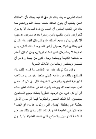 ‫ﻟﻠﻤﻠﻙ ﺍﻟﻘﺩﻭﺱ – ﻴﻔﻘﺩ ﺒﺫﻟﻙ ﻜل ﺤﻕ ﻟﻪ ﻓﻴﻤﺎ ﻴﻤﻠﻙ ﻷﻥ ﺍﻻﻤﺘﻼﻙ‬
‫ﺍﻟﺤﻕ ﻴﺘﻁﻠﺏ ﺃﻥ ﻴﻜﻭﻥ ﺍﻟﻤﺎﻟﻙ ﻤﺘﻤﺘﻌﺎ ﺒﻨﻌﻤﺔ ﺍﷲ، ﻭﻭﺍﻀﺢ ﻤﻤﺎ‬
                     ‫‪‬‬
‫ﺠﺎﺀ ﻓﻲ ﺍﻟﻜﺘﺎﺏ ﺍﻟﻤﻘﺩﺱ ﺃﻥ ﺍﻟﻤﺴـﻴﺢ ﻗـﺩ ﻗﺼـﺩ ﺃﻻ ﻴﻜـﻭﻥ‬
‫ﻟﻠﺤﻭﺍﺭﻴﻴﻥ ﻭﻟﻤﻥ ﺨﻠﻔﻬﻡ، ﻭﻟﻤﻥ ﺭﺴﻤﻭﺍ ﺒﻌﺩﻫﻡ ﻤﻨﺩﻭﺒﻴﻥ ﻋـﻨﻬﻡ،‬
                        ‫‪‬‬
‫ﺃﻻ ﻴﻜﻭﻥ ﻟﻬﺅﻻﺀ ﺠﻤﻴﻌﺎ ﺃﻤﻼﻙ ﻤﺎ، ﻭﺇﺫﻥ ﻓﻜل ﻜﻨﻴﺴـﺔ، ﻭﻜـل‬
                                ‫‪‬‬
‫ﻗﺱ ﻴﻤﺘﻠﻜﺎﻥ ﺸﻴﺌﺎ ﻴﻌﺼﻴﺎﻥ ﺃﻭﺍﻤﺭ ﺍﷲ، ﻭﻫﻤﺎ ﻟﺫﻟﻙ ﺁﺜﻤﺎﻥ، ﻭﻤﻥ‬
                                       ‫ً‬
‫ﺜﻡ ﻓﻬﻤﺎ ﻻ ﻴﺴﺘﻁﻴﻌﺎﻥ ﺘﻘﺩﻴﻡ ﺍﻟﻌﺸﺎﺀ ﺍﻟﺭﺒﺎﻨﻲ، ﻭﻤﻥ ﺜﻡ ﻓﺈﻥ ﺃﻋﻅﻡ‬
‫ﻤﺎ ﺘﺤﺘﺎﺠﻪ ﺍﻟﻜﻨﻴﺴﺔ ﻭﻴﺤﺘﺎﺠﻪ ﺭﺠﺎل ﺍﻟﺩﻴﻥ ﻤﻥ ﺇﺼﻼﺡ ﻫـﻭ ﺃﻥ‬
             ‫ﺘﺘﺨﻠﺹ ﻭﻴﺘﺨﻠﺹ ﺭﺠﺎﻟﻬﺎ ﻤﻥ ﺍﻷﻤﻼﻙ ﺍﻟﺩﻨﻴﻭﻴﺔ.‬
‫ﻭﻜﺄﻥ ﻫﺫﺍ ﻟﻡ ﻴﻜﻥ ﻴﺜﻴﺭ ﻤﻥ ﺍﻟﻤﺘﺎﻋﺏ ﻤﺎ ﻓﻴـﻪ ﺍﻟﻜﻔﺎﻴـﺔ،‬
‫ﻓﺎﺴﺘﻨﺘﺞ ﻭﻴﻜﻠﻑ ﻤﻥ ﻤﺫﻫﺒﻪ ﺍﻟﺩﻴﻨﻲ ﻤﺫﻫﺒﺎ ﺁﺨﺭ ﻤـﻥ ﻤـﺫﺍﻫﺏ‬
                ‫‪‬‬
‫ﺍﻟﺸﻴﻭﻋﻴﺔ ﺍﻟﻨﻅﺭﻴﺔ ﻭﺍﻟﻔﻭﻀﻰ ﺍﻟﻨﻅﺭﻴﺔ، ﻓﻘﺎل: ﺇﻥ ﻜل ﺸـﺨﺹ‬
‫ﺘﺤل ﻋﻠﻴﻪ ﻨﻌﻤﺔ ﺍﷲ ﻭﺒﺭﻜﺘﻪ ﻴﺸﺎﺭﻙ ﺍﷲ ﻓﻲ ﺍﻤﺘﻼﻙ ﺍﻟﻁﻴﺒـﺎﺕ،‬
‫ﺃﻱ ﺃﻥ ﻜل ﺸﻲﺀ ﻤﻥ ﺍﻟﻭﺠﻬﺔ ﺍﻟﻨﻅﺭﻴﺔ ﻴﺘﻤﻠﻜﻪ ﺠﻤﻴﻊ ﺍﻟﺼﺎﻟﺤﻴﻥ‬
‫ﻤﺠﺘﻤﻌﻴﻥ. ﺃﻤﺎ ﺍﻟﻤﻠﻙ ﺍﻟﺨﺎﺹ ﻭﺍﻟﺤﻜﻭﻤﺔ ﻓﻬﻤﺎ ﺃﺜﺭ ﻤـﻥ ﺁﺜـﺎﺭ‬
‫ﺨﻁﻴﺌﺔ ﺁﺩﻡ ﻭﺨﻁﻴﺌﺔ ﺍﻹﻨﺴﺎﻥ ﺍﻟﺘﻲ ﻭﺭﺜﻬـﺎ ﻋﻨـﻪ، ﺃﻱ ﺃﻨﻬﻤـﺎ‬
‫ﻤﺘﺄﺼﻼﻥ ﻓﻲ ﺍﻟﻁﺒﻴﻌﺔ ﺍﻟﺒﺸﺭﻴﺔ. ﻜﻤﺎ ﻜﺎﻥ ﻴﻨﺎﺩﻯ ﺒﺫﻟﻙ ﺒﻌـﺽ‬
‫ﺍﻟﻔﻼﺴﻔﺔ ﺍﻟﻤﺩﺭﺴﻴﻥ. ﻭﺍﻟﻤﺠﺘﻤﻊ ﺍﻟﺫﻱ ﺘﻌﻤﻪ ﺍﻟﻔﻀﻴﻠﺔ ﻻ ﻴﻜـﻭﻥ‬
 