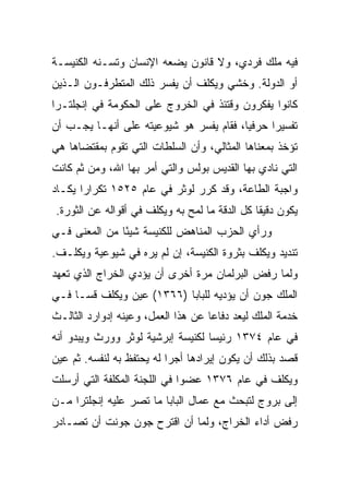 ‫ﻓﻴﻪ ﻤﻠﻙ ﻓﺭﺩﻱ، ﻭﻻ ﻗﺎﻨﻭﻥ ﻴﻀﻌﻪ ﺍﻹﻨﺴﺎﻥ ﻭﺘﺴـﻨﻪ ﺍﻟﻜﻨﻴﺴـﺔ‬
‫ﺃﻭ ﺍﻟﺩﻭﻟﺔ. ﻭﺨﺸﻲ ﻭﻴﻜﻠﻑ ﺃﻥ ﻴﻔﺴﺭ ﺫﻟﻙ ﺍﻟﻤﺘﻁﺭﻓـﻭﻥ ﺍﻟـﺫﻴﻥ‬
‫ﻜﺎﻨﻭﺍ ﻴﻔﻜﺭﻭﻥ ﻭﻗﺘﺌﺫ ﻓﻲ ﺍﻟﺨﺭﻭﺝ ﻋﻠﻰ ﺍﻟﺤﻜﻭﻤﺔ ﻓﻲ ﺇﻨﺠﻠﺘـﺭﺍ‬
‫ﺘﻔﺴﻴﺭﺍ ﺤﺭﻓ ‪‬ﺎ، ﻓﻘﺎﻡ ﻴﻔﺴﺭ ﻫﻭ ﺸﻴﻭﻋﻴﺘﻪ ﻋﻠﻰ ﺃﻨﻬـﺎ ﻴﺠـﺏ ﺃﻥ‬
                                         ‫ﻴ‬      ‫‪‬‬
‫ﺘﺅﺨﺫ ﺒﻤﻌﻨﺎﻫﺎ ﺍﻟﻤﺜﺎﻟﻲ، ﻭﺃﻥ ﺍﻟﺴﻠﻁﺎﺕ ﺍﻟﺘﻲ ﺘﻘﻭﻡ ﺒﻤﻘﺘﻀﺎﻫﺎ ﻫﻲ‬
‫ﺍﻟﺘﻲ ﻨﺎﺩﻱ ﺒﻬﺎ ﺍﻟﻘﺩﻴﺱ ﺒﻭﻟﺱ ﻭﺍﻟﺘﻲ ﺃﻤﺭ ﺒﻬﺎ ﺍﷲ، ﻭﻤﻥ ﺜﻡ ﻜﺎﻨﺕ‬
‫ﻭﺍﺠﺒﺔ ﺍﻟﻁﺎﻋﺔ، ﻭﻗﺩ ﻜﺭﺭ ﻟﻭﺜﺭ ﻓﻲ ﻋﺎﻡ ٥٢٥١ ﺘﻜﺭﺍﺭﺍ ﻴﻜـﺎﺩ‬
       ‫‪‬‬
‫ﻴﻜﻭﻥ ﺩﻗﻴﻘﺎ ﻜل ﺍﻟﺩﻗﺔ ﻤﺎ ﻟﻤﺢ ﺒﻪ ﻭﻴﻜﻠﻑ ﻓﻲ ﺃﻗﻭﺍﻟﻪ ﻋﻥ ﺍﻟﺜﻭﺭﺓ.‬
                                               ‫ﹰ‬
‫ﻭﺭﺃﻱ ﺍﻟﺤﺯﺏ ﺍﻟﻤﻨﺎﻫﺽ ﻟﻠﻜﻨﻴﺴﺔ ﺸﻴﺌﺎ ﻤﻥ ﺍﻟﻤﻌﻨﻰ ﻓـﻲ‬
               ‫ً‬
‫ﺘﻨﺩﻴﺩ ﻭﻴﻜﻠﻑ ﺒﺜﺭﻭﺓ ﺍﻟﻜﻨﻴﺴﺔ، ﺇﻥ ﻟﻡ ﻴﺭﻩ ﻓﻲ ﺸﻴﻭﻋﻴﺔ ﻭﻴﻜﻠـﻑ.‬
‫ﻭﻟﻤﺎ ﺭﻓﺽ ﺍﻟﺒﺭﻟﻤﺎﻥ ﻤﺭﺓ ﺃﺨﺭﻯ ﺃﻥ ﻴﺅﺩﻱ ﺍﻟﺨﺭﺍﺝ ﺍﻟﺫﻱ ﺘﻌﻬﺩ‬
‫ﺍﻟﻤﻠﻙ ﺠﻭﻥ ﺃﻥ ﻴﺅﺩﻴﻪ ﻟﻠﺒﺎﺒﺎ )٦٦٣١( ﻋﻴﻥ ﻭﻴﻜﻠﻑ ﻗ ‪‬ـﺎ ﻓـﻲ‬
      ‫ﺴ‬
‫ﺨﺩﻤﺔ ﺍﻟﻤﻠﻙ ﻟﻴﻌﺩ ﺩﻓﺎﻋﺎ ﻋﻥ ﻫﺫﺍ ﺍﻟﻌﻤل، ﻭﻋﻴﻨﻪ ﺇﺩﻭﺍﺭﺩ ﺍﻟﺜﺎﻟـﺙ‬
                                    ‫‪‬‬
‫ﻓﻲ ﻋﺎﻡ ٤٧٣١ ﺭﺌﻴﺴﺎ ﻟﻜﻨﻴﺴﺔ ﺇﺒﺭﺸﻴﺔ ﻟﻭﺜﺭ ﻭﻭﺭﺙ ﻭﻴﺒﺩﻭ ﺃﻨﻪ‬
                                   ‫‪‬‬
‫ﻗﺼﺩ ﺒﺫﻟﻙ ﺃﻥ ﻴﻜﻭﻥ ﺇﻴﺭﺍﺩﻫﺎ ﺃﺠﺭﺍ ﻟﻪ ﻴﺤﺘﻔﻅ ﺒﻪ ﻟﻨﻔﺴﻪ. ﺜﻡ ﻋﻴﻥ‬
                           ‫‪‬‬
‫ﻭﻴﻜﻠﻑ ﻓﻲ ﻋﺎﻡ ٦٧٣١ ﻋﻀﻭﺍ ﻓﻲ ﺍﻟﻠﺠﻨﺔ ﺍﻟﻤﻜﻠﻔﺔ ﺍﻟﺘﻲ ﺃﺭﺴﻠﺕ‬
                              ‫‪‬‬
‫ﺇﻟﻰ ﺒﺭﻭﺝ ﻟﺘﺒﺤﺙ ﻤﻊ ﻋﻤﺎل ﺍﻟﺒﺎﺒﺎ ﻤﺎ ﺘﺼﺭ ﻋﻠﻴﻪ ﺇﻨﺠﻠﺘﺭﺍ ﻤـﻥ‬
‫ﺭﻓﺽ ﺃﺩﺍﺀ ﺍﻟﺨﺭﺍﺝ، ﻭﻟﻤﺎ ﺃﻥ ﺍﻗﺘﺭﺡ ﺠﻭﻥ ﺠﻭﻨﺕ ﺃﻥ ﺘﺼـﺎﺩﺭ‬
 