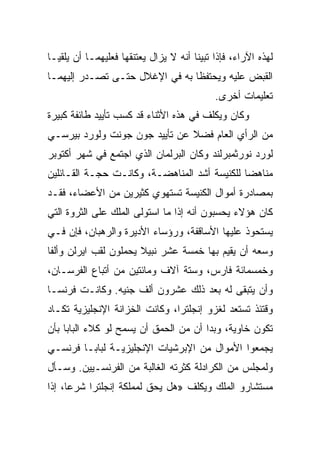 ‫ﻟﻬﺫﻩ ﺍﻵﺭﺍﺀ، ﻓﺈﺫﺍ ﺘﺒﻴﻨﺎ ﺃﻨﻪ ﻻ ﻴﺯﺍل ﻴﻌﺘﻨﻘﻬﺎ ﻓﻌﻠﻴﻬﻤـﺎ ﺃﻥ ﻴﻠﻘﻴـﺎ‬
‫ﺍﻟﻘﺒﺽ ﻋﻠﻴﻪ ﻭﻴﺤﺘﻔﻅﺎ ﺒﻪ ﻓﻲ ﺍﻹﻏﻼل ﺤﺘـﻰ ﺘﺼـﺩﺭ ﺇﻟﻴﻬﻤـﺎ‬
                                            ‫ﺘﻌﻠﻴﻤﺎﺕ ﺃﺨﺭﻯ.‬
‫ﻭﻜﺎﻥ ﻭﻴﻜﻠﻑ ﻓﻲ ﻫﺫﻩ ﺍﻷﺜﻨﺎﺀ ﻗﺩ ﻜﺴﺏ ﺘﺄﻴﻴﺩ ﻁﺎﺌﻔﺔ ﻜﺒﻴﺭﺓ‬
‫ﻤﻥ ﺍﻟﺭﺃﻱ ﺍﻟﻌﺎﻡ ﻓﻀﻼ ﻋﻥ ﺘﺄﻴﻴﺩ ﺠﻭﻥ ﺠﻭﻨﺕ ﻭﻟﻭﺭﺩ ﺒﻴﺭﺴـﻲ‬
‫ﻟﻭﺭﺩ ﻨﻭﺭﺜﻤﺒﺭﻟﻨﺩ ﻭﻜﺎﻥ ﺍﻟﺒﺭﻟﻤﺎﻥ ﺍﻟﺫﻱ ﺍﺠﺘﻤﻊ ﻓﻲ ﺸﻬﺭ ﺃﻜﺘﻭﺒﺭ‬
‫ﻤﻨﺎﻫﻀﺎ ﻟﻠﻜﻨﻴﺴﺔ ﺃﺸﺩ ﺍﻟﻤﻨﺎﻫﻀـﺔ، ﻭﻜﺎﻨـﺕ ﺤﺠـﺔ ﺍﻟﻘـﺎﺌﻠﻴﻥ‬
                                              ‫‪‬‬
‫ﺒﻤﺼﺎﺩﺭﺓ ﺃﻤﻭﺍل ﺍﻟﻜﻨﻴﺴﺔ ﺘﺴﺘﻬﻭﻱ ﻜﺜﻴﺭﻴﻥ ﻤﻥ ﺍﻷﻋﻀﺎﺀ، ﻓﻘـﺩ‬
‫ﻜﺎﻥ ﻫﺅﻻﺀ ﻴﺤﺴﺒﻭﻥ ﺃﻨﻪ ﺇﺫﺍ ﻤﺎ ﺍﺴﺘﻭﻟﻰ ﺍﻟﻤﻠﻙ ﻋﻠﻰ ﺍﻟﺜﺭﻭﺓ ﺍﻟﺘﻲ‬
‫ﻴﺴﺘﺤﻭﺫ ﻋﻠﻴﻬﺎ ﺍﻷﺴﺎﻗﻔﺔ، ﻭﺭﺅﺴﺎﺀ ﺍﻷﺩﻴﺭﺓ ﻭﺍﻟﺭﻫﺒﺎﻥ، ﻓﺈﻥ ﻓـﻲ‬
‫ﻭﺴﻌﻪ ﺃﻥ ﻴﻘﻴﻡ ﺒﻬﺎ ﺨﻤﺴﺔ ﻋﺸﺭ ﻨﺒﻴﻼ ﻴﺤﻤﻠﻭﻥ ﻟﻘﺏ ﺍﻴﺭﻟﻥ ﻭﺃﻟﻔﺎ‬
‫ﻭﺨﻤﺴﻤﺎﺌﺔ ﻓﺎﺭﺱ، ﻭﺴﺘﺔ ﺁﻻﻑ ﻭﻤﺎﺌﺘﻴﻥ ﻤﻥ ﺃﺘﺒﺎﻉ ﺍﻟﻔﺭﺴـﺎﻥ،‬
‫ﻭﺃﻥ ﻴﺘﺒﻘﻰ ﻟﻪ ﺒﻌﺩ ﺫﻟﻙ ﻋﺸﺭﻭﻥ ﺃﻟﻑ ﺠﻨﻴﻪ. ﻭﻜﺎﻨـﺕ ﻓﺭﻨﺴـﺎ‬
‫ﻭﻗﺘﺌﺫ ﺘﺴﺘﻌﺩ ﻟﻐﺯﻭ ﺇﻨﺠﻠﺘﺭﺍ، ﻭﻜﺎﻨﺕ ﺍﻟﺨﺯﺍﻨﺔ ﺍﻹﻨﺠﻠﻴﺯﻴﺔ ﺘﻜـﺎﺩ‬
‫ﺘﻜﻭﻥ ﺨﺎﻭﻴﺔ، ﻭﺒﺩﺍ ﺃﻥ ﻤﻥ ﺍﻟﺤﻤﻕ ﺃﻥ ﻴﺴﻤﺢ ﻟﻭ ﻜﻼﺀ ﺍﻟﺒﺎﺒﺎ ﺒﺄﻥ‬
‫ﻴﺠﻤﻌﻭﺍ ﺍﻷﻤﻭﺍل ﻤﻥ ﺍﻹﺒﺭﺸﻴﺎﺕ ﺍﻹﻨﺠﻠﻴﺯﻴـﺔ ﻟﺒﺎﺒـﺎ ﻓﺭﻨﺴـﻲ‬
‫ﻭﻟﻤﺠﻠﺱ ﻤﻥ ﺍﻟﻜﺭﺍﺩﻟﺔ ﻜﺜﺭﺘﻪ ﺍﻟﻐﺎﻟﺒﺔ ﻤﻥ ﺍﻟﻔﺭﻨﺴـﻴﻴﻥ. ﻭﺴـﺄل‬
‫ﻤﺴﺘﺸﺎﺭﻭ ﺍﻟﻤﻠﻙ ﻭﻴﻜﻠﻑ »ﻫل ﻴﺤﻕ ﻟﻤﻤﻠﻜﺔ ﺇﻨﺠﻠﺘﺭﺍ ﺸﺭ ‪‬ﺎ، ﺇﺫﺍ‬
      ‫ﻋ‬
 