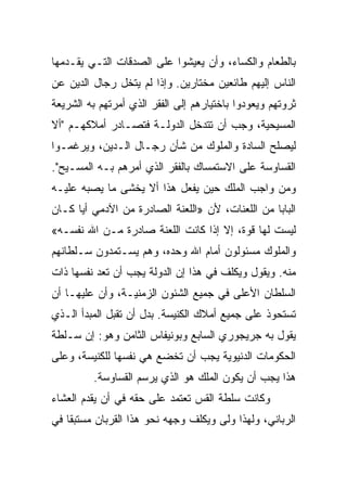 ‫ﺒﺎﻟﻁﻌﺎﻡ ﻭﺍﻟﻜﺴﺎﺀ، ﻭﺃﻥ ﻴﻌﻴﺸﻭﺍ ﻋﻠﻰ ﺍﻟﺼﺩﻗﺎﺕ ﺍﻟﺘـﻲ ﻴﻘـﺩﻤﻬﺎ‬
‫ﺍﻟﻨﺎﺱ ﺇﻟﻴﻬﻡ ﻁﺎﺌﻌﻴﻥ ﻤﺨﺘﺎﺭﻴﻥ. ﻭﺇﺫﺍ ﻟﻡ ﻴﺘﺨل ﺭﺠﺎل ﺍﻟﺩﻴﻥ ﻋﻥ‬
‫ﺜﺭﻭﺘﻬﻡ ﻭﻴﻌﻭﺩﻭﺍ ﺒﺎﺨﺘﻴﺎﺭﻫﻡ ﺇﻟﻰ ﺍﻟﻔﻘﺭ ﺍﻟﺫﻱ ﺃﻤﺭﺘﻬﻡ ﺒﻪ ﺍﻟﺸﺭﻴﻌﺔ‬
‫ﺍﻟﻤﺴﻴﺤﻴﺔ، ﻭﺠﺏ ﺃﻥ ﺘﺘﺩﺨل ﺍﻟﺩﻭﻟـﺔ ﻓﺘﺼـﺎﺩﺭ ﺃﻤﻼﻜﻬـﻡ "ﺃﻻ‬
‫ﻟﻴﺼﻠﺢ ﺍﻟﺴﺎﺩﺓ ﻭﺍﻟﻤﻠﻭﻙ ﻤﻥ ﺸﺄﻥ ﺭﺠـﺎل ﺍﻟـﺩﻴﻥ، ﻭﻴﺭﻏﻤـﻭﺍ‬
‫ﺍﻟﻘﺴﺎﻭﺴﺔ ﻋﻠﻰ ﺍﻻﺴﺘﻤﺴﺎﻙ ﺒﺎﻟﻔﻘﺭ ﺍﻟﺫﻱ ﺃﻤﺭﻫﻡ ﺒـﻪ ﺍﻟﻤﺴـﻴﺢ".‬
‫ﻭﻤﻥ ﻭﺍﺠﺏ ﺍﻟﻤﻠﻙ ﺤﻴﻥ ﻴﻔﻌل ﻫﺫﺍ ﺃﻻ ﻴﺨﺸﻰ ﻤﺎ ﻴﺼﺒﻪ ﻋﻠﻴـﻪ‬
‫ﺍﻟﺒﺎﺒﺎ ﻤﻥ ﺍﻟﻠﻌﻨﺎﺕ، ﻷﻥ »ﺍﻟﻠﻌﻨﺔ ﺍﻟﺼﺎﺩﺭﺓ ﻤﻥ ﺍﻵﺩﻤﻲ ﺃﻴﺎ ﻜـﺎﻥ‬
‫ﻟﻴﺴﺕ ﻟﻬﺎ ﻗﻭﺓ، ﺇﻻ ﺇﺫﺍ ﻜﺎﻨﺕ ﺍﻟﻠﻌﻨﺔ ﺼﺎﺩﺭﺓ ﻤـﻥ ﺍﷲ ﻨﻔﺴـﻪ«‬
‫ﻭﺍﻟﻤﻠﻭﻙ ﻤﺴﺌﻭﻟﻭﻥ ﺃﻤﺎﻡ ﺍﷲ ﻭﺤﺩﻩ، ﻭﻫﻡ ﻴﺴـﺘﻤﺩﻭﻥ ﺴـﻠﻁﺎﻨﻬﻡ‬
‫ﻤﻨﻪ. ﻭﻴﻘﻭل ﻭﻴﻜﻠﻑ ﻓﻲ ﻫﺫﺍ ﺇﻥ ﺍﻟﺩﻭﻟﺔ ﻴﺠﺏ ﺃﻥ ﺘﻌﺩ ﻨﻔﺴﻬﺎ ﺫﺍﺕ‬
‫ﺍﻟﺴﻠﻁﺎﻥ ﺍﻷﻋﻠﻰ ﻓﻲ ﺠﻤﻴﻊ ﺍﻟﺸﺌﻭﻥ ﺍﻟﺯﻤﻨﻴـﺔ، ﻭﺃﻥ ﻋﻠﻴﻬـﺎ ﺃﻥ‬
‫ﺘﺴﺘﺤﻭﺫ ﻋﻠﻰ ﺠﻤﻴﻊ ﺃﻤﻼﻙ ﺍﻟﻜﻨﻴﺴﺔ. ﺒﺩل ﺃﻥ ﺘﻘﺒل ﺍﻟﻤﺒﺩﺃ ﺍﻟـﺫﻱ‬
‫ﻴﻘﻭل ﺒﻪ ﺠﺭﻴﺠﻭﺭﻱ ﺍﻟﺴﺎﺒﻊ ﻭﺒﻭﻨﻴﻔﺎﺱ ﺍﻟﺜﺎﻤﻥ ﻭﻫﻭ: ﺇﻥ ﺴـﻠﻁﺔ‬
‫ﺍﻟﺤﻜﻭﻤﺎﺕ ﺍﻟﺩﻨﻴﻭﻴﺔ ﻴﺠﺏ ﺃﻥ ﺘﺨﻀﻊ ﻫﻲ ﻨﻔﺴﻬﺎ ﻟﻠﻜﻨﻴﺴﺔ، ﻭﻋﻠﻰ‬
         ‫ﻫﺫﺍ ﻴﺠﺏ ﺃﻥ ﻴﻜﻭﻥ ﺍﻟﻤﻠﻙ ﻫﻭ ﺍﻟﺫﻱ ﻴﺭﺴﻡ ﺍﻟﻘﺴﺎﻭﺴﺔ.‬
                    ‫‪‬‬
‫ﻭﻜﺎﻨﺕ ﺴﻠﻁﺔ ﺍﻟﻘﺱ ﺘﻌﺘﻤﺩ ﻋﻠﻰ ﺤﻘﻪ ﻓﻲ ﺃﻥ ﻴﻘﺩﻡ ﺍﻟﻌﺸﺎﺀ‬
‫ﺍﻟﺭﺒﺎﻨﻲ، ﻭﻟﻬﺫﺍ ﻭﻟﻰ ﻭﻴﻜﻠﻑ ﻭﺠﻬﻪ ﻨﺤﻭ ﻫﺫﺍ ﺍﻟﻘﺭﺒﺎﻥ ﻤﺴﺘﺒﻘﺎ ﻓﻲ‬
 