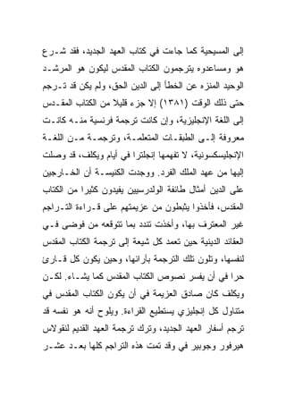 ‫ﺇﻟﻰ ﺍﻟﻤﺴﻴﺤﻴﺔ ﻜﻤﺎ ﺠﺎﺀﺕ ﻓﻲ ﻜﺘﺎﺏ ﺍﻟﻌﻬﺩ ﺍﻟﺠﺩﻴﺩ، ﻓﻘﺩ ﺸـﺭﻉ‬
‫ﻫﻭ ﻭﻤﺴﺎﻋﺩﻭﻩ ﻴﺘﺭﺠﻤﻭﻥ ﺍﻟﻜﺘﺎﺏ ﺍﻟﻤﻘﺩﺱ ﻟﻴﻜﻭﻥ ﻫﻭ ﺍﻟﻤﺭﺸـﺩ‬
‫ﺍﻟﻭﺤﻴﺩ ﺍﻟﻤﻨﺯﻩ ﻋﻥ ﺍﻟﺨﻁﺄ ﺇﻟﻰ ﺍﻟﺩﻴﻥ ﺍﻟﺤﻕ، ﻭﻟﻡ ﻴﻜﻥ ﻗﺩ ﺘـﺭﺠﻡ‬
‫ﺤﺘﻰ ﺫﻟﻙ ﺍﻟﻭﻗﺕ )١٨٣١( ﺇﻻ ﺠﺯﺀ ﻗﻠﻴﻼ ﻤﻥ ﺍﻟﻜﺘﺎﺏ ﺍﻟﻤﻘـﺩﺱ‬
‫ﺇﻟﻰ ﺍﻟﻠﻐﺔ ﺍﻹﻨﺠﻠﻴﺯﻴﺔ، ﻭﺇﻥ ﻜﺎﻨﺕ ﺘﺭﺠﻤﺔ ﻓﺭﻨﺴﻴﺔ ﻤﻨـﻪ ﻜﺎﻨـﺕ‬
‫ﻤﻌﺭﻭﻓﺔ ﺇﻟـﻰ ﺍﻟﻁﺒﻘـﺎﺕ ﺍﻟﻤﺘﻌﻠﻤـﺔ، ﻭﺘﺭﺠﻤـﺔ ﻤـﻥ ﺍﻟﻠﻐـﺔ‬
‫ﺍﻹﻨﺠﻠﻴﺴﻜﺴﻭﻨﻴﺔ، ﻻ ﺘﻔﻬﻤﻬﺎ ﺇﻨﺠﻠﺘﺭﺍ ﻓﻲ ﺃﻴﺎﻡ ﻭﻴﻜﻠﻑ، ﻗﺩ ﻭﺼﻠﺕ‬
‫ﺇﻟﻴﻬﺎ ﻤﻥ ﻋﻬﺩ ﺍﻟﻤﻠﻙ ﺍﻟﻔﺭﺩ. ﻭﻭﺠﺩﺕ ﺍﻟﻜﻨﻴﺴـﺔ ﺃﻥ ﺍﻟﺨـﺎﺭﺠﻴﻥ‬
‫ﻋﻠﻰ ﺍﻟﺩﻴﻥ ﺃﻤﺜﺎل ﻁﺎﺌﻔﺔ ﺍﻟﻭﻟﺩﺭﺴﻴﻴﻥ ﻴﻔﻴﺩﻭﻥ ﻜﺜﻴﺭﺍ ﻤﻥ ﺍﻟﻜﺘﺎﺏ‬
           ‫‪‬‬
‫ﺍﻟﻤﻘﺩﺱ، ﻓﺄﺨﺫﻭﺍ ﻴﺜﺒﻁﻭﻥ ﻤﻥ ﻋﺯﻴﻤﺘﻬﻡ ﻋﻠﻰ ﻗـﺭﺍﺀﺓ ﺍﻟﺘـﺭﺍﺠﻡ‬
‫ﻏﻴﺭ ﺍﻟﻤﻌﺘﺭﻑ ﺒﻬﺎ، ﻭﺃﺨﺫﺕ ﺘﻨﺩﺩ ﺒﻤﺎ ﺘﺘﻭﻗﻌﻪ ﻤﻥ ﻓﻭﻀﻰ ﻓـﻲ‬
‫ﺍﻟﻌﻘﺎﺌﺩ ﺍﻟﺩﻴﻨﻴﺔ ﺤﻴﻥ ﺘﻌﻤﺩ ﻜل ﺸﻴﻌﺔ ﺇﻟﻰ ﺘﺭﺠﻤﺔ ﺍﻟﻜﺘﺎﺏ ﺍﻟﻤﻘﺩﺱ‬
‫ﻟﻨﻔﺴﻬﺎ، ﻭﺘﻠﻭﻥ ﺘﻠﻙ ﺍﻟﺘﺭﺠﻤﺔ ﺒﺂﺭﺍﺌﻬﺎ، ﻭﺤﻴﻥ ﻴﻜﻭﻥ ﻜل ﻗـﺎﺭﺉ‬
‫ﺤﺭﺍ ﻓﻲ ﺃﻥ ﻴﻔﺴﺭ ﻨﺼﻭﺹ ﺍﻟﻜﺘﺎﺏ ﺍﻟﻤﻘﺩﺱ ﻜﻤﺎ ﻴﺸـﺎﺀ. ﻟﻜـﻥ‬
                                               ‫‪‬‬
‫ﻭﻴﻜﻠﻑ ﻜﺎﻥ ﺼﺎﺩﻕ ﺍﻟﻌﺯﻴﻤﺔ ﻓﻲ ﺃﻥ ﻴﻜﻭﻥ ﺍﻟﻜﺘﺎﺏ ﺍﻟﻤﻘﺩﺱ ﻓﻲ‬
‫ﻤﺘﻨﺎﻭل ﻜل ﺇﻨﺠﻠﻴﺯﻱ ﻴﺴﺘﻁﻴﻊ ﺍﻟﻘﺭﺍﺀﺓ. ﻭﻴﻠﻭﺡ ﺃﻨﻪ ﻫﻭ ﻨﻔﺴﻪ ﻗﺩ‬
‫ﺘﺭﺠﻡ ﺃﺴﻔﺎﺭ ﺍﻟﻌﻬﺩ ﺍﻟﺠﺩﻴﺩ، ﻭﺘﺭﻙ ﺘﺭﺠﻤﺔ ﺍﻟﻌﻬﺩ ﺍﻟﻘﺩﻴﻡ ﻟﻨﻘﻭﻻﺱ‬
‫ﻫﻴﺭﻓﻭﺭ ﻭﺠﻭﺒﻴﺭ ﻓﻲ ﻭﻗﺩ ﺘﻤﺕ ﻫﺫﻩ ﺍﻟﺘﺭﺍﺠﻡ ﻜﻠﻬﺎ ﺒﻌـﺩ ﻋﺸـﺭ‬
 