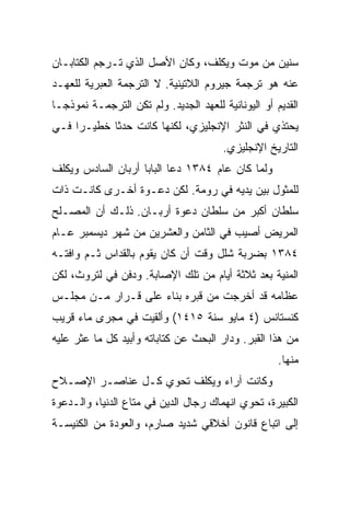 ‫ﺴﻨﻴﻥ ﻤﻥ ﻤﻭﺕ ﻭﻴﻜﻠﻑ، ﻭﻜﺎﻥ ﺍﻷﺼل ﺍﻟﺫﻱ ﹸـﺭﺠﻡ ﺍﻟﻜﺘﺎﺒـﺎﻥ‬
              ‫ﺘ‬
‫ﻋﻨﻪ ﻫﻭ ﺘﺭﺠﻤﺔ ﺠﻴﺭﻭﻡ ﺍﻟﻼﺘﻴﻨﻴﺔ. ﻻ ﺍﻟﺘﺭﺠﻤﺔ ﺍﻟﻌﺒﺭﻴﺔ ﻟﻠﻌﻬـﺩ‬
‫ﺍﻟﻘﺩﻴﻡ ﺃﻭ ﺍﻟﻴﻭﻨﺎﻨﻴﺔ ﻟﻠﻌﻬﺩ ﺍﻟﺠﺩﻴﺩ. ﻭﻟﻡ ﺘﻜﻥ ﺍﻟﺘﺭﺠﻤـﺔ ﻨﻤﻭﺫ ‪‬ـﺎ‬
  ‫ﺠ‬
‫ﻴﺤﺘﺫﻱ ﻓﻲ ﺍﻟﻨﺜﺭ ﺍﻹﻨﺠﻠﻴﺯﻱ، ﻟﻜﻨﻬﺎ ﻜﺎﻨﺕ ﺤﺩﺜﺎ ﺨﻁﻴـﺭﺍ ﻓـﻲ‬
     ‫‪‬‬      ‫ﹰ‬
                                        ‫ﺍﻟﺘﺎﺭﻴﺦ ﺍﻹﻨﺠﻠﻴﺯﻱ.‬
‫ﻭﻟﻤﺎ ﻜﺎﻥ ﻋﺎﻡ ٤٨٣١ ﺩﻋﺎ ﺍﻟﺒﺎﺒﺎ ﺃﺭﺒﺎﻥ ﺍﻟﺴﺎﺩﺱ ﻭﻴﻜﻠﻑ‬
‫ﻟﻠﻤﺜﻭل ﺒﻴﻥ ﻴﺩﻴﻪ ﻓﻲ ﺭﻭﻤﺔ. ﻟﻜﻥ ﺩﻋـﻭﺓ ﺃﺨـﺭﻯ ﻜﺎﻨـﺕ ﺫﺍﺕ‬
‫ﺴﻠﻁﺎﻥ ﺃﻜﺒﺭ ﻤﻥ ﺴﻠﻁﺎﻥ ﺩﻋﻭﺓ ﺃﺭﺒـﺎﻥ. ﺫﻟـﻙ ﺃﻥ ﺍﻟﻤﺼـﻠﺢ‬
‫ﺍﻟﻤﺭﻴﺽ ﺃﺼﻴﺏ ﻓﻲ ﺍﻟﺜﺎﻤﻥ ﻭﺍﻟﻌﺸﺭﻴﻥ ﻤﻥ ﺸﻬﺭ ﺩﻴﺴﻤﺒﺭ ﻋـﺎﻡ‬
‫٤٨٣١ ﺒﻀﺭﺒﺔ ﺸﻠل ﻭﻗﺕ ﺃﻥ ﻜﺎﻥ ﻴﻘﻭﻡ ﺒﺎﻟﻘﺩﺍﺱ ﺜـﻡ ﻭﺍﻓﺘـﻪ‬
‫ﺍﻟﻤﻨﻴﺔ ﺒﻌﺩ ﺜﻼﺜﺔ ﺃﻴﺎﻡ ﻤﻥ ﺘﻠﻙ ﺍﻹﺼﺎﺒﺔ. ﻭﺩﻓﻥ ﻓﻲ ﻟﺘﺭﻭﺙ، ﻟﻜﻥ‬
‫ﻋﻅﺎﻤﻪ ﻗﺩ ﺃﺨﺭﺠﺕ ﻤﻥ ﻗﺒﺭﻩ ﺒﻨﺎﺀ ﻋﻠﻰ ﻗـﺭﺍﺭ ﻤـﻥ ﻤﺠﻠـﺱ‬
‫ﻜﻨﺴﺘﺎﻨﺱ )٤ ﻤﺎﻴﻭ ﺴﻨﺔ ٥١٤١( ﻭﺃﻟﻘﻴﺕ ﻓﻲ ﻤﺠﺭﻯ ﻤﺎﺀ ﻗﺭﻴﺏ‬
‫ﻤﻥ ﻫﺫﺍ ﺍﻟﻘﺒﺭ. ﻭﺩﺍﺭ ﺍﻟﺒﺤﺙ ﻋﻥ ﻜﺘﺎﺒﺎﺘﻪ ﻭﺃﺒﻴﺩ ﻜل ﻤﺎ ﻋﺜﺭ ﻋﻠﻴﻪ‬
                                                      ‫ﻤﻨﻬﺎ.‬
‫ﻭﻜﺎﻨﺕ ﺁﺭﺍﺀ ﻭﻴﻜﻠﻑ ﺘﺤﻭﻱ ﻜـل ﻋﻨﺎﺼـﺭ ﺍﻹﺼـﻼﺡ‬
‫ﺍﻟﻜﺒﻴﺭﺓ، ﺘﺤﻭﻱ ﺍﻨﻬﻤﺎﻙ ﺭﺠﺎل ﺍﻟﺩﻴﻥ ﻓﻲ ﻤﺘﺎﻉ ﺍﻟﺩﻨﻴﺎ، ﻭﺍﻟـﺩﻋﻭﺓ‬
‫ﺇﻟﻰ ﺍﺘﺒﺎﻉ ﻗﺎﻨﻭﻥ ﺃﺨﻼﻗﻲ ﺸﺩﻴﺩ ﺼﺎﺭﻡ، ﻭﺍﻟﻌﻭﺩﺓ ﻤﻥ ﺍﻟﻜﻨﻴﺴـﺔ‬
 