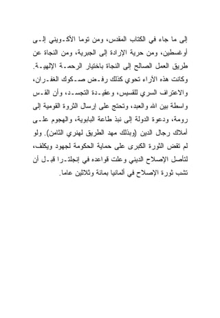 ‫ﺇﻟﻰ ﻤﺎ ﺠﺎﺀ ﻓﻲ ﺍﻟﻜﺘﺎﺏ ﺍﻟﻤﻘﺩﺱ، ﻭﻤﻥ ﺘﻭﻤﺎ ﺍﻷﻜـﻭﻴﻨﻲ ﺇﻟـﻰ‬
‫ﺃﻭﻏﺴﻁﻴﻥ، ﻭﻤﻥ ﺤﺭﻴﺔ ﺍﻹﺭﺍﺩﺓ ﺇﻟﻰ ﺍﻟﺠﺒﺭﻴﺔ، ﻭﻤﻥ ﺍﻟﻨﺠﺎﺓ ﻋﻥ‬
‫ﻁﺭﻴﻕ ﺍﻟﻌﻤل ﺍﻟﺼﺎﻟﺢ ﺇﻟﻰ ﺍﻟﻨﺠﺎﺓ ﺒﺎﺨﺘﻴﺎﺭ ﺍﻟﺭﺤﻤـﺔ ﺍﻹﻟﻬﻴـﺔ.‬
‫ﻭﻜﺎﻨﺕ ﻫﺫﻩ ﺍﻵﺭﺍﺀ ﺘﺤﻭﻱ ﻜﺫﻟﻙ ﺭﻓـﺽ ﺼـﻜﻭﻙ ﺍﻟﻐﻔـﺭﺍﻥ،‬
‫ﻭﺍﻻﻋﺘﺭﺍﻑ ﺍﻟﺴﺭﻱ ﻟﻠﻘﺴﻴﺱ، ﻭﻋﻘﻴـﺩﺓ ﺍﻟﺘﺠﺴـﺩ، ﻭﺃﻥ ﺍﻟﻘـﺱ‬
‫ﻭﺍﺴﻁﺔ ﺒﻴﻥ ﺍﷲ ﻭﺍﻟﻌﺒﺩ، ﻭﺘﺤﺘﺞ ﻋﻠﻰ ﺇﺭﺴﺎل ﺍﻟﺜﺭﻭﺓ ﺍﻟﻘﻭﻤﻴﺔ ﺇﻟﻰ‬
‫ﺭﻭﻤﺔ، ﻭﺩﻋﻭﺓ ﺍﻟﺩﻭﻟﺔ ﺇﻟﻰ ﻨﺒﺫ ﻁﺎﻋﺔ ﺍﻟﺒﺎﺒﻭﻴﺔ، ﻭﺍﻟﻬﺠﻭﻡ ﻋﻠـﻰ‬
‫ﺃﻤﻼﻙ ﺭﺠﺎل ﺍﻟﺩﻴﻥ )ﻭﺒﺫﻟﻙ ﻤﻬﺩ ﺍﻟﻁﺭﻴﻕ ﻟﻬﻨﺭﻱ ﺍﻟﺜﺎﻤﻥ(. ﻭﻟﻭ‬
‫ﻟﻡ ﺘﻘﺽ ﺍﻟﺜﻭﺭﺓ ﺍﻟﻜﺒﺭﻯ ﻋﻠﻰ ﺤﻤﺎﻴﺔ ﺍﻟﺤﻜﻭﻤﺔ ﻟﺠﻬﻭﺩ ﻭﻴﻜﻠﻑ،‬
‫ﻟﺘﺄﺼل ﺍﻹﺼﻼﺡ ﺍﻟﺩﻴﻨﻲ ﻭﻋﻠﺕ ﻗﻭﺍﻋﺩﻩ ﻓﻲ ﺇﻨﺠﻠﺘـﺭﺍ ﻗﺒـل ﺃﻥ‬
         ‫ﺘﺸﺏ ﺜﻭﺭﺓ ﺍﻹﺼﻼﺡ ﻓﻲ ﺃﻟﻤﺎﻨﻴﺎ ﺒﻤﺎﺌﺔ ﻭﺜﻼﺜﻴﻥ ﻋﺎ ‪‬ﺎ.‬
           ‫ﻤ‬
 