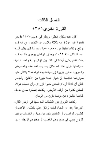 ‫ﺍﻟﻔﺼل ﺍﻟﺜﺎﻟﺙ‬
             ‫ﺍﻟﺜﻭﺭﺓ ﺍﻟﻜﺒﺭﻯ١٨٣١‬
‫ﻜﺎﻥ ﻋﺩﺩ ﺴﻜﺎﻥ ﺇﻨﺠﻠﺘﺭﺍ ﻭﻭﻴﻠﺯ ﻓﻲ ﻋـﺎﻡ ٧٠٣١ ﻴﻘـﺩﺭ‬
‫ﺘﻘﺩﻴﺭﺍ ﻏﻴﺭ ﻤﻭﺜﻭﻕ ﺒﻪ ﺒﺜﻼﺜﺔ ﻤﻼﻴﻴﻥ ﻤﻥ ﺍﻷﻫﻠﻴﻥ، ﺃﻱ ﺃﻨﻪ ﻗـﺩ‬
                                                ‫‪‬‬
‫ﺍﺭﺘﻔﻊ ﺍﺭﺘﻔﺎﻋﺎ ﺒﻁﻴﺌﺎ ﻤﻥ ٠٠٠,٠٠٥,٢ ﻭﻫﻭ ﻤﺎ ﻜﺎﻥ ﻴﻅﻥ ﺃﻨـﻪ‬
                                  ‫ً‬     ‫‪‬‬
‫ﻋﺩﺩ ﺍﻟﺴﻜﺎﻥ ﺴﻨﺔ ٦٦٠١، ﻭﻫﺫﺍﻥ ﺍﻟﺭﻗﻤﺎﻥ ﻴﻭﺤﻴﺎﻥ ﺒﺄﻨـﻪ ﻗـﺩ‬
‫ﺤﺩﺙ ﺘﻘﺩﻡ ﺒﻁﻴﺊ ﺃﻴﻀﺎ ﻓﻲ ﺍﻟﻔﻨـﻭﻥ ﺍﻟﺯﺍﺭﻋﻴـﺔ ﻭﺍﻟﺼـﻨﺎﻋﻴﺔ‬
                                 ‫‪‬‬
‫– ﻭﺘﺤﺩﻴﺩ ﻗﻭﻱ ﻟﻌﺩﺩ ﺍﻟﺴـﻜﺎﻥ ﺒﺴـﺒﺏ ﺍﻟﻘﺤـﻁ، ﻭﺍﻟﻤـﺭﺽ‬
‫ﻭﺍﻟﺤﺭﻭﺏ – ﻓﻲ ﺠﺯﻴﺭﺓ ﺯﺭﺍﻋﻴﺔ ﻀﻴﻘﺔ ﺍﻟﺭﻗﻌﺔ، ﻻ ﻴﻨﺘﻅﺭ ﻤﻨﻬﺎ‬
‫ﺒﻤﻭﺍﺭﺩﻫﺎ ﺍﻟﺨﺎﺼﺔ ﺃﻥ ﺘﻌﻭل ﻋﺩﺩﺍ ﻜﺒﻴﺭﺍ ﻤﻥ ﺍﻷﻫﻠﻴﻥ. ﻭﺃﻜﺒـﺭ‬
                   ‫‪‬‬     ‫‪‬‬
‫ﺍﻟﻅﻥ ﺃﻥ ﺜﻼﺜﺔ ﺃﺭﺒﺎﻉ ﺍﻟﺴﻜﺎﻥ ﻜﺎﻨﻭﺍ ﺍﻟﺯﺭﺍﻉ، ﻭﺃﻥ ﻨﺼﻑ ﻫﺅﻻﺀ‬
‫ﺍﻟﺴﻜﺎﻥ ﻜﺎﻨﻭﺍ ﻤﻥ ﺃﺭﻗﺎﺀ ﺍﻷﺭﺽ، ﻭﻜﺎﻨﺕ ﺇﻨﺠﻠﺘﺭﺍ ﻤـﻥ ﻫـﺫﻩ‬
               ‫ﺍﻟﻨﺎﺤﻴﺔ ﻤﺘﺄﺨﺭﺓ ﻋﻥ ﻓﺭﻨﺴﺎ ﺒﻘﺭﻥ ﻤﻥ ﺍﻟﺯﻤﺎﻥ.‬
‫ﻭﻜﺎﻨﺕ ﺍﻟﻔﺭﻭﻕ ﺒﻴﻥ ﺍﻟﻁﺒﻘﺎﺕ ﺃﺸﺩ ﻤﻨﻬﺎ ﻓﻲ ﺃﺭﺽ ﺍﻟﻘﺎﺭﺓ‬
‫ﺍﻷﻭﺭﺒﻴﺔ ﻭﺒﺩﺍ ﺃﻥ ﺍﻟﺤﻴﺎﺓ ﻜﺎﻨﺕ ﺘﺭﺘﻜﺯ ﻋﻠﻰ ﻨﻘﻁﺘﻴﻥ: ﺍﻷﻋﻴـﺎﻥ‬
‫ﺍﻟﻁﻴﺒﻴﻥ ﺍﻟﺭﺍﺤﻤﻴﻥ ﺃﻭ ﺍﻟﻤﺘﻐﻁﺭﺴﻴﻥ ﻤﻥ ﺠﻬﺔ، ﻭﺍﻟﺨﺩﻤﺎﺕ ﻴﺅﺩﻴﻬﺎ‬
‫ﺍﻟﺯﺍﺭﻉ ﻴﻐﻠﻲ ﻓﻲ ﺼﺩﻭﺭﻫﻡ ﺍﻟﻐﻀﺏ ﺃﻭ ﻴﺤﺩﻭﻫﻡ ﺍﻟﺭﺠﺎﺀ ﻤـﻥ‬
 