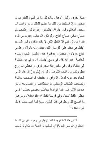 ‫ﺠﻬﺔ ﺃﺨﺭﻯ، ﻭﻜﺎﻥ ﺍﻷﻋﻴﺎﻥ ﺴﺎﺩﺓ ﻜل ﻤﺎ ﻫﻭ ﻟﻬﻡ ﻭﺍﻟﻜﺜﻴﺭ ﻤﻤـﺎ‬
‫ﻴﺘﺠﺎﻭﺯﻩ، ﺇﺫ ﺍﺴﺘﺜﻨﻴﻨﺎ ﻤﻥ ﺫﻟﻙ ﻤﺎ ﻋﻠﻴﻬﻡ ﻟﻠﻤﻠﻙ ﻤـﻥ ﻭﺍﺠﺒـﺎﺕ‬
‫ﻤﺤﺩﺩﺓ ﺍﻟﻤﻌﺎﻟﻡ ﻭﻜﺎﻥ ﻷﺩﻭﺍﻕ ﻻﻨﻜﺴﺘﺭ، ﻭﻨﻭﺭﻓﻭﻙ، ﻭﺒﻜﻨﺠﻬـﺎﻡ‬
‫ﻀﻴﺎﻉ ﺘﻨﺎﻓﻲ ﻀﻴﺎﻉ ﺍﻟﺘﺎﺝ، ﻭﻟﻡ ﻴﻜﻥ ﺁل ﻨﻴﻔﻴل ﻭﺒﻴﺭﺴـﻲ ﻗـﺩ‬
‫ﻓﻘﺩﻭﺍ ﻤﻥ ﺜﺭﻭﺘﻬﻡ ﺇﻻ ﺍﻟﻘﻠﻴل ﺍﻟﺫﻱ ﻻ ﻴﻜﺎﺩ ﻴﺫﻜﺭ، ﻭﻜﺎﻥ ﺍﻟﺴـﻴﺩ‬
‫ﺍﻹﻗﻁﺎﻋﻲ ﻴﺤﺘﻡ ﻋﻠﻰ ﺍﻟﻔﺭﺴﺎﻥ ﺍﻟﺫﻴﻥ ﻴﺩﻴﻨﻭﻥ ﻟﻪ ﺒﺎﻟﻭﻻﺀ ﻭﻋﻠـﻰ‬
‫ﺃﺘﺒﺎﻉ ﻫﺅﻻﺀ ﺃﻥ ﻴﺨﺩﻤﻭﻩ ﻭﻴﺩﺍﻓﻌﻭﺍ ﻋﻨﻪ، ﻭﻴﻠﺒﺴﻭﺍ ﺜﻴﺎﺏ ﺯﻴﻨﺘـﻪ‬
‫ﺍﻟﺨﺎﺼﺔ. ﻏﻴﺭ ﺃﻨﻪ ﻜﺎﻥ ﻓﻲ ﻭﺴﻊ ﺍﻹﻨﺴﺎﻥ ﺃﻥ ﻴﺭﻗﻰ ﻤﻥ ﻁﺒﻘـﺔ‬
‫ﺇﻟﻰ ﻁﺒﻘﺔ، ﻭﻜﺎﻥ ﻓﻲ ﻤﻘﺩﻭﺭﺍﺒﻨﺔ ﺘﺎﺠﺭ ﺜﺭﻱ ﺃﻥ ﺘﺤﻅﻲ ﺒـﺯﻭﺝ‬
‫ﻨﺒﻴل ﻭﻟﻘﺏ ﻤﻥ ﺃﻟﻘﺎﺏ ﺍﻟﺸﺭﻑ، ﻭﻟﻭ ﺃﻥ )ﻨﺸﻭﺱ( ﻗﺩ ﻋﺎﺩ ﺇﻟـﻰ‬
‫ﺍﻟﺤﻴﺎﺓ ﺒﻌﺩ ﻤﻭﺘﻪ ﻟﺩﻫﺵ ﺇﺫ ﺭﺃﻱ ﺃﻥ ﺤﻔﻴﺩﺘﻪ ﻗﺩ ﺃﺼﺒﺤﺕ ﺩﻭﻗـﺔ‬
‫ﻭﺘﺼﻨﻌﺕ ﺍﻟﻁﺒﻘﺎﺕ ﺍﻟﻭﺴﻁﻰ ﻤﺎ ﺍﺴﺘﻁﺎﻋﺕ ﺃﻥ ﺘﺘﺼـﻨﻌﻪ ﻤـﻥ‬
‫ﻋﺎﺩﺍﺕ ﺍﻷﺸﺭﺍﻑ، ﻓﺒﺩﺃ ﺃﻓﺭﺍﺩﻫﺎ ﻴﺨﺎﻁﺏ ﺒﻌﻀﻬﻡ ﺒﻌ ‪‬ـﺎ ﻓـﻲ‬
      ‫ﻀ‬
‫ﺇﻨﺠﻠﺘﺭﺍ ﺒﻠﻔﻅ "ﺴﻴﺩ"، ﻭﻓﻲ ﻓﺭﻨﺴﺎ ﺒﻠﻔﻅ "‪ ،"Monsieur‬ﻭﺴﺭﻋﺎﻥ‬
‫ﻤﺎ ﺃﺼﺒﺢ ﻜل ﺭﺠل ﻓﻲ ﻜﻼ ﺍﻟﺒﻠﺩﻴﻥ ﺴﻴﺩﺍ ﻜﻤﺎ ﺃﺼـﺒﺤﺕ ﻜـل‬
                ‫‪‬‬
                                                 ‫ﺍﻤﺭﺃﺓ ﺴﻴﺩﺓ)*(.‬


                                                       ‫)*(‬
‫ﺇﻥ ﻫﺫﺍ ﺍﻟﻠﻔﻅ ﺘﺭﺠﻤﺔ ﻟﻠﻔﻅ ﺍﻹﻨﺠﻠﻴﺯﻱ. ﻭﻫﻭ ﻤﺸﺘﻕ ﻤﻥ ﺍﻟﻠﻔـﻅ‬
‫ﺍﻹﻨﺠﻠﻴﺯﻱ ﺍﻟﻔﺭﻨﺴﻲ )ﻟﻴﻔﺭﻴﺔ( ﺃﻱ ﺍﻟﺘﺴﻠﻴﻡ، ﺃﻭ ﺍﻟﻤﻨﺤﺔ ﻤﻥ ﻁﻌﺎﻡ ﺃﻭ ﺜﻴـﺎﺏ‬
 