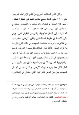 ‫ﻭﻜﺎﻥ ﺘﻘﺩﻡ ﺍﻟﺼﻨﺎﻋﺔ ﺃﺴﺭﻉ ﻤﻥ ﺘﻘﺩﻡ ﺍﻟﺯﺭﺍﻋﺔ، ﻓﻠﻡ ﻴﺤل‬
‫ﻋﺎﻡ ٠٠٣١ ﺤﺘﻰ ﻜﺎﺩﺕ ﺠﻤﻴﻊ ﻤﻨﺎﺠﻡ ﺍﻟﻔﺤﻡ ﻓﻲ ﺇﻨﺠﻠﺘﺭﺍ ﺘﺴﺘﻐل،‬
‫ﻭﺤﺘﻰ ﻜﺎﻥ ﺍﻟﺤﺩﻴﺩ، ﻭﺍﻟﻔﻀﺔ، ﻭﺍﻟﺭﺼﺎﺹ، ﻭﺍﻟﻘﺼﺩﻴﺭ ﻴﺴﺘﺨﺭﺝ‬
‫ﻤﻥ ﺒﺎﻁﻥ ﺍﻷﺭﺽ، ﻭﺤﺘﻰ ﻜﺎﻥ ﺘﺼﺩﻴﺭ ﺍﻟﻤﻌـﺎﺩﻥ ﻤـﻥ ﺃﻫـﻡ‬
‫ﺍﻟﺼﺎﺩﺭﺍﺕ ﺇﻟﻰ ﺍﻟﺒﻠﺩﺍﻥ ﺍﻷﺠﻨﺒﻴﺔ، ﻭﻜﺎﻥ ﻤﻥ ﺍﻷﻗﻭﺍل ﺍﻟﺘﻲ ﺘﺠﺭﻯ‬
‫ﻋﻠﻰ ﺍﻷﻟﺴﻨﺔ ﺃﻥ »ﻗﻴﻤﺔ ﺍﻟﻤﻤﻠﻜﺔ ﻓﻲ ﺒﺎﻁﻥ ﺍﻷﺭﺽ ﺃﻋﻅﻡ ﻤﻨﻬﺎ‬
‫ﻓﻲ ﻅﺎﻫﺭﻫﺎ«، ﻭﺒﺩﺃﺕ ﺼﻨﺎﻋﺔ ﺍﻟﺼﻭﻑ ﻓﻲ ﺫﻟﻙ ﺍﻟﻘﺭﻥ ﺘﺯﻴـﺩ‬
‫ﻤﻥ ﺜﺭﺍﺀ ﺇﻨﺠﻠﺘﺭﺍ ﻓﺄﺨﺫ ﻜﺒﺎﺭ ﺍﻟﻤﻼﻙ ﻴﻨﺘﺯﻋـﻭﻥ ﺍﻷﺭﺽ ﺸـﻴﺌﺎ‬
 ‫ً‬
‫ﻓﺸـﻴﺌﺎ ﻤـﻥ ﺍﻟﻤﺴـﺘﺄﺠﺭﻴﻥ ﻭﺃﺭﻗـﺎﺀ ﺍﻷﺭﺽ ﺍﻟـﺫﻴﻥ ﻜـﺎﻨﻭﺍ‬
    ‫ـ‬     ‫ـ‬          ‫ـ‬           ‫ـ‬      ‫ـً ـ‬
‫ﻴﺴﺘﺨﺩﻤﻭﻨﻬﺎ ﻓﻲ ﺍﻟﺯﺭﺍﻋﺔ ﻭﻴﺤﻴﻠﻭﻥ ﺃﺠﺯﺍﺀ ﻭﺍﺴﻌﺔ ﻤﻨﻬـﺎ ﺇﻟـﻰ‬
‫ﻤﺭﺍﻉ ﺘﺭﺒﻴﺔ ﺍﻟﻀﺄﻥ، ﺇﻻ ﺃﻥ ﺒﻴﻊ ﺍﻟﺼﻭﻑ ﻜﺎﻥ ﻴﺩﺭ ﻋﻠﻴﻬﻡ ﻤـﻥ‬
‫ﺍﻟﻤﺎل ﺃﻜﺜﺭ ﻤﻤﺎ ﻴﺩﺭﻩ ﺤـﺭﺙ ﺍﻷﺭﺽ، ﻭﺃﺘـﻰ ﻋﻠـﻰ ﺘﺠـﺎﺭ‬
‫ﺍﻟﺼﻭﻑ ﺤﻴﻥ ﻤﻥ ﺍﻟﺩﻫﺭ ﻜﺎﻨﻭﺍ ﻓﻴﻪ ﺃﻏﻨﻰ ﺍﻟﺘﺠﺎﺭ ﻓﻲ ﺇﻨﺠﻠﺘـﺭﺍ،‬



‫==ﻴﻌﻁﻴﻬﺎ ﺍﻟﺴﻴﺩ ﻟﻤﻭﺍﻟﻴﻪ، ﻭﺍﺘﺨﺫﺕ ﺍﻟﺜﻴﺎﺏ ﻋﻠﻰ ﻤﺭ ﺍﻟﺯﻤﻥ ﺼﻭﺭﺓ ﺤﻠـﺔ‬
‫ﺭﺴﻤﻴﺔ ﻴﻠﺒﺴﻬﺎ ﺃﺘﺒﺎﻉ ﺍﻟﺴﻴﺩ ﺍﻟﻌﻅﻴﻡ ﺘﻔﺎﺨﺭﺍ ﻭﺃﺒﻬﺔ. ﻭﺍﺘﺨﺫﺕ ﻨﻘﺎﺒﺎﺕ ﺍﻟﺤﺭﻑ‬
‫ﻫﺫﻩ ﺍﻟﻌﺎﺩﺓ ، ﻓﻜﺎﻥ ﺃﻋﻀﺎﺅﻫﺎ ﻴﻠﺒﺴﻭﻥ ﺍﻟﺤﻠل ﺍﻟﻤﻤﻴﺯﺓ ﻟﻬﻡ ﺃﺜﻨﺎﺀ ﺍﺠﺘﻤﺎﻋﺎﺘﻬﻡ‬
‫ﻭﺍﺴﺘﻌﺭﺍﻀﺎﺘﻬﻡ، ﻭﻜﺎﻨﺕ ﻫﺫﻩ ﺍﻟﻌﺎﺩﺓ ﻤﻥ ﺃﺴﺒﺎﺏ ﺍﻟﺯﻴﻨـﺔ ﻭﺍﻟﻤـﺭﺡ ﻓـﻲ‬
                                                ‫»ﺇﻨﺠﻠﺘﺭﺍ ﺍﻟﻁﺭﻭﺏ«.‬
 