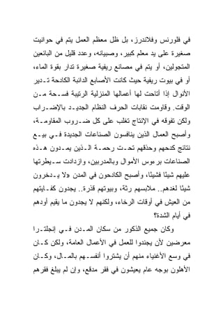 ‫ﻓﻲ ﻓﻠﻭﺭﻨﺱ ﻭﻓﻼﻨﺩﺭﺯ، ﺒل ﻅل ﻤﻌﻅﻡ ﺍﻟﻌﻤل ﻴﺘﻡ ﻓﻲ ﺤﻭﺍﻨﻴﺕ‬
‫ﺼﻐﻴﺭﺓ ﻋﻠﻰ ﻴﺩ ﻤﻌﻠﻡ ﻜﺒﻴﺭ، ﻭﺼﺒﻴﺎﻨﻪ، ﻭﻋﺩﺩ ﻗﻠﻴل ﻤﻥ ﺍﻟﺒﺎﺌﻌﻴﻥ‬
‫ﺍﻟﻤﺘﺠﻭﻟﻴﻥ، ﺃﻭ ﻴﺘﻡ ﻓﻲ ﻤﺼﺎﻨﻊ ﺭﻴﻔﻴﺔ ﺼﻐﻴﺭﺓ ﺘﺩﺍﺭ ﺒﻘﻭﺓ ﺍﻟﻤﺎﺀ،‬
‫ﺃﻭ ﻓﻲ ﺒﻴﻭﺕ ﺭﻴﻔﻴﺔ ﺤﻴﺙ ﻜﺎﻨﺕ ﺍﻷﺼﺎﺒﻊ ﺍﻟﺩﺍﺌﺒﺔ ﺍﻟﻜﺎﺩﺤﺔ ﺘـﺩﻴﺭ‬
‫ﺍﻷﻨﻭﺍل ﺇﺫﺍ ﺃﺘﺎﺤﺕ ﻟﻬﺎ ﺃﻋﻤﺎﻟﻬﺎ ﺍﻟﻤﻨﺯﻟﻴﺔ ﺍﻟﺭﺘﻴﺒﺔ ﻓﺴـﺤﺔ ﻤـﻥ‬
‫ﺍﻟﻭﻗﺕ. ﻭﻗﺎﻭﻤﺕ ﻨﻘﺎﺒﺎﺕ ﺍﻟﺤﺭﻑ ﺍﻟﻨﻅﺎﻡ ﺍﻟﺠﺩﻴـﺩ ﺒﺎﻹﻀـﺭﺍﺏ‬
‫ﻭﻟﻜﻥ ﺘﻔﻭﻗﻪ ﻓﻲ ﺍﻹﻨﺘﺎﺝ ﺘﻐﻠﺏ ﻋﻠﻰ ﻜل ﻀـﺭﻭﺏ ﺍﻟﻤﻘﺎﻭﻤـﺔ،‬
‫ﻭﺃﺼﺒﺢ ﺍﻟﻌﻤﺎل ﺍﻟﺫﻴﻥ ﻴﻨﺎﻓﺴﻭﻥ ﺍﻟﺼﻨﺎﻋﺎﺕ ﺍﻟﺠﺩﻴﺩﺓ ﻓـﻲ ﺒﻴـﻊ‬
‫ﻨﺘﺎﺌﺞ ﻜﺩﺤﻬﻡ ﻭﺤﺫﻗﻬﻡ ﺘﺤـﺕ ﺭﺤﻤـﺔ ﺍﻟـﺫﻴﻥ ﻴﻤـﺩﻭﻥ ﻫـﺫﻩ‬
‫ﺍﻟﺼﻨﺎﻋﺎﺕ ﺒﺭﺀﻭﺱ ﺍﻷﻤﻭﺍل ﻭﺒﺎﻟﻤﺩﺭﺒﻴﻥ، ﻭﺍﺯﺩﺍﺩﺕ ﺴـﻴﻁﺭﺘﻬﺎ‬
‫ﻋﻠﻴﻬﻡ ﺸﻴﺌﺎ ﻓﺸﻴ ًﺎ، ﻭﺃﺼﺒﺢ ﺍﻟﻜﺎﺩﺤﻭﻥ ﻓﻲ ﺍﻟﻤﺩﻥ »ﻻ ﻴـﺩﺨﺭﻭﻥ‬
                                     ‫ﺌ‬      ‫ً‬
‫ﺸﻴﺌﺎ ﻟﻐﺩﻫﻡ.. ﻤﻼﺒﺴﻬﻡ ﺭﺜﺔ، ﻭﺒﻴﻭﺘﻬﻡ ﻗﺫﺭﺓ.. ﻴﺠﺩﻭﻥ ﻜﻔـﺎﻴﺘﻬﻡ‬
                                                   ‫ً‬
‫ﻤﻥ ﺍﻟﻌﻴﺵ ﻓﻲ ﺃﻭﻗﺎﺕ ﺍﻟﺭﺨﺎﺀ، ﻭﻟﻜﻨﻬﻡ ﻻ ﻴﺠﺩﻭﻥ ﻤﺎ ﻴﻘﻴﻡ ﺃﻭﺩﻫﻡ‬
                                          ‫ﻓﻲ ﺃﻴﺎﻡ ﺍﻟﺸﺩﺓ؟‬
‫ﻭﻜﺎﻥ ﺠﻤﻴﻊ ﺍﻟﺫﻜﻭﺭ ﻤﻥ ﺴﻜﺎﻥ ﺍﻟﻤـﺩﻥ ﻓـﻲ ﺇﻨﺠﻠﺘـﺭﺍ‬
‫ﻤﻌﺭﻀﻴﻥ ﻷﻥ ﻴﺠﻨﺩﻭﺍ ﻟﻠﻌﻤل ﻓﻲ ﺍﻷﻋﻤﺎل ﺍﻟﻌﺎﻤﺔ، ﻭﻟﻜﻥ ﻜـﺎﻥ‬
‫ﻓﻲ ﻭﺴﻊ ﺍﻷﻏﻨﻴﺎﺀ ﻤﻨﻬﻡ ﺃﻥ ﻴﺸﺘﺭﻭﺍ ﺃﻨﻔﺴـﻬﻡ ﺒﺎﻟﻤـﺎل، ﻭﻜـﺎﻥ‬
‫ﺍﻷﻫﻠﻭﻥ ﺒﻭﺠﻪ ﻋﺎﻡ ﻴﻌﻴﺸﻭﻥ ﻓﻲ ﻓﻘﺭ ﻤﺩﻗﻊ، ﻭﺇﻥ ﻟﻡ ﻴﺒﻠﻎ ﻓﻘﺭﻫﻡ‬
 