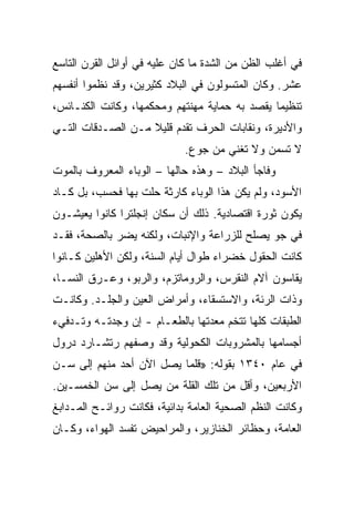 ‫ﻓﻲ ﺃﻏﻠﺏ ﺍﻟﻅﻥ ﻤﻥ ﺍﻟﺸﺩﺓ ﻤﺎ ﻜﺎﻥ ﻋﻠﻴﻪ ﻓﻲ ﺃﻭﺍﺌل ﺍﻟﻘﺭﻥ ﺍﻟﺘﺎﺴﻊ‬
‫ﻋﺸﺭ. ﻭﻜﺎﻥ ﺍﻟﻤﺘﺴﻭﻟﻭﻥ ﻓﻲ ﺍﻟﺒﻼﺩ ﻜﺜﻴﺭﻴﻥ، ﻭﻗﺩ ﻨﻅﻤﻭﺍ ﺃﻨﻔﺴﻬﻡ‬
‫ﺘﻨﻅﻴﻤﺎ ﻴﻘﺼﺩ ﺒﻪ ﺤﻤﺎﻴﺔ ﻤﻬﻨﺘﻬﻡ ﻭﻤﺤﻜﻤﻬﺎ، ﻭﻜﺎﻨﺕ ﺍﻟﻜﻨـﺎﺌﺱ،‬
‫ﻭﺍﻷﺩﻴﺭﺓ، ﻭﻨﻘﺎﺒﺎﺕ ﺍﻟﺤﺭﻑ ﺘﻘﺩﻡ ﻗﻠﻴﻼ ﻤـﻥ ﺍﻟﺼـﺩﻗﺎﺕ ﺍﻟﺘـﻲ‬
                             ‫ﻻ ﺘﺴﻤﻥ ﻭﻻ ﺘﻐﻨﻲ ﻤﻥ ﺠﻭﻉ.‬
‫ﻭﻓﺎﺠﺄ ﺍﻟﺒﻼﺩ – ﻭﻫﺫﻩ ﺤﺎﻟﻬﺎ – ﺍﻟﻭﺒﺎﺀ ﺍﻟﻤﻌﺭﻭﻑ ﺒﺎﻟﻤﻭﺕ‬
‫ﺍﻷﺴﻭﺩ، ﻭﻟﻡ ﻴﻜﻥ ﻫﺫﺍ ﺍﻟﻭﺒﺎﺀ ﻜﺎﺭﺜﺔ ﺤﻠﺕ ﺒﻬﺎ ﻓﺤﺴﺏ، ﺒل ﻜـﺎﺩ‬
‫ﻴﻜﻭﻥ ﺜﻭﺭﺓ ﺍﻗﺘﺼﺎﺩﻴﺔ. ﺫﻟﻙ ﺃﻥ ﺴﻜﺎﻥ ﺇﻨﺠﻠﺘﺭﺍ ﻜﺎﻨﻭﺍ ﻴﻌﻴﺸـﻭﻥ‬
‫ﻓﻲ ﺠﻭ ﻴﺼﻠﺢ ﻟﻠﺯﺭﺍﻋﺔ ﻭﺍﻹﻨﺒﺎﺕ، ﻭﻟﻜﻨﻪ ﻴﻀﺭ ﺒﺎﻟﺼﺤﺔ، ﻓﻘـﺩ‬
‫ﻜﺎﻨﺕ ﺍﻟﺤﻘﻭل ﺨﻀﺭﺍﺀ ﻁﻭﺍل ﺃﻴﺎﻡ ﺍﻟﺴﻨﺔ، ﻭﻟﻜﻥ ﺍﻷﻫﻠﻴﻥ ﻜـﺎﻨﻭﺍ‬
‫ﻴﻘﺎﺴﻭﻥ ﺁﻻﻡ ﺍﻟﻨﻘﺭﺱ، ﻭﺍﻟﺭﻭﻤﺎﺘﺯﻡ، ﻭﺍﻟﺭﺒﻭ، ﻭﻋـﺭﻕ ﺍﻟﻨﺴـﺎ،‬
‫ﻭﺫﺍﺕ ﺍﻟﺭﺌﺔ، ﻭﺍﻻﺴﺘﺴﻘﺎﺀ، ﻭﺃﻤﺭﺍﺽ ﺍﻟﻌﻴﻥ ﻭﺍﻟﺠﻠـﺩ. ﻭﻜﺎﻨـﺕ‬
‫ﺍﻟﻁﺒﻘﺎﺕ ﻜﻠﻬﺎ ﺘﺘﺨﻡ ﻤﻌﺩﺘﻬﺎ ﺒﺎﻟﻁﻌـﺎﻡ - ﺇﻥ ﻭﺠﺩﺘـﻪ ﻭﺘـﺩﻓﻲﺀ‬
‫ﺃﺠﺴﺎﻤﻬﺎ ﺒﺎﻟﻤﺸﺭﻭﺒﺎﺕ ﺍﻟﻜﺤﻭﻟﻴﺔ ﻭﻗﺩ ﻭﺼﻔﻬﻡ ﺭﺘﺸـﺎﺭﺩ ﺩﺭﻭل‬
‫ﻓﻲ ﻋﺎﻡ ٠٤٣١ ﺒﻘﻭﻟﻪ: »ﻗﻠﻤﺎ ﻴﺼل ﺍﻵﻥ ﺃﺤﺩ ﻤﻨﻬﻡ ﺇﻟﻰ ﺴـﻥ‬
‫ﺍﻷﺭﺒﻌﻴﻥ، ﻭﺃﻗل ﻤﻥ ﺘﻠﻙ ﺍﻟﻘﻠﺔ ﻤﻥ ﻴﺼل ﺇﻟﻰ ﺴﻥ ﺍﻟﺨﻤﺴـﻴﻥ.‬
‫ﻭﻜﺎﻨﺕ ﺍﻟﻨﻅﻡ ﺍﻟﺼﺤﻴﺔ ﺍﻟﻌﺎﻤﺔ ﺒﺩﺍﺌﻴﺔ، ﻓﻜﺎﻨﺕ ﺭﻭﺍﺌـﺢ ﺍﻟﻤـﺩﺍﺒﻎ‬
‫ﺍﻟﻌﺎﻤﺔ، ﻭﺤﻅﺎﺌﺭ ﺍﻟﺨﻨﺎﺯﻴﺭ، ﻭﺍﻟﻤﺭﺍﺤﻴﺽ ﺘﻔﺴﺩ ﺍﻟﻬﻭﺍﺀ، ﻭﻜـﺎﻥ‬
 