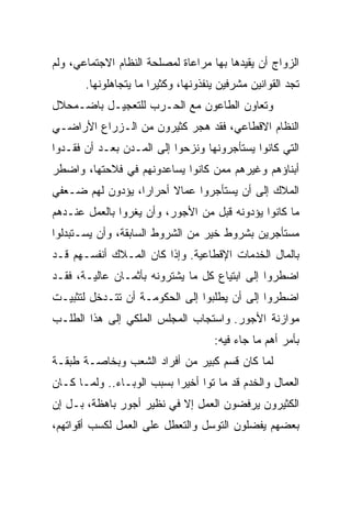 ‫ﺍﻟﺯﻭﺍﺝ ﺃﻥ ﻴﻘﻴﺩﻫﺎ ﺒﻬﺎ ﻤﺭﺍﻋﺎﺓ ﻟﻤﺼﻠﺤﺔ ﺍﻟﻨﻅﺎﻡ ﺍﻻﺠﺘﻤﺎﻋﻲ، ﻭﻟﻡ‬
       ‫ﺘﺠﺩ ﺍﻟﻘﻭﺍﻨﻴﻥ ﻤﺸﺭﻓﻴﻥ ﻴﻨﻔﺫﻭﻨﻬﺎ، ﻭﻜﺜﻴﺭﺍ ﻤﺎ ﻴﺘﺠﺎﻫﻠﻭﻨﻬﺎ.‬
                       ‫‪‬‬
‫ﻭﺘﻌﺎﻭﻥ ﺍﻟﻁﺎﻋﻭﻥ ﻤﻊ ﺍﻟﺤـﺭﺏ ﻟﻠﺘﻌﺠﻴـل ﺒﺎﻀـﻤﺤﻼل‬
‫ﺍﻟﻨﻅﺎﻡ ﺍﻻﻗﻁﺎﻋﻲ، ﻓﻘﺩ ﻫﺠﺭ ﻜﺜﻴﺭﻭﻥ ﻤﻥ ﺍﻟـﺯﺭﺍﻉ ﺍﻷﺭﺍﻀـﻲ‬
‫ﺍﻟﺘﻲ ﻜﺎﻨﻭﺍ ﻴﺴﺘﺄﺠﺭﻭﻨﻬﺎ ﻭﻨﺯﺤﻭﺍ ﺇﻟﻰ ﺍﻟﻤـﺩﻥ ﺒﻌـﺩ ﺃﻥ ﻓﻘـﺩﻭﺍ‬
‫ﺃﺒﻨﺎﺅﻫﻡ ﻭﻏﻴﺭﻫﻡ ﻤﻤﻥ ﻜﺎﻨﻭﺍ ﻴﺴﺎﻋﺩﻭﻨﻬﻡ ﻓﻲ ﻓﻼﺤﺘﻬﺎ، ﻭﺍﻀﻁﺭ‬
‫ﺍﻟﻤﻼﻙ ﺇﻟﻰ ﺃﻥ ﻴﺴﺘﺄﺠﺭﻭﺍ ﻋﻤﺎﻻ ﺃﺤﺭﺍﺭﹰ، ﻴﺅﺩﻭﻥ ﻟﻬﻡ ﻀـﻌﻔﻲ‬
                 ‫ﺍ‬
‫ﻤﺎ ﻜﺎﻨﻭﺍ ﻴﺅﺩﻭﻨﻪ ﻗﺒل ﻤﻥ ﺍﻷﺠﻭﺭ، ﻭﺃﻥ ﻴﻐﺭﻭﺍ ﺒﺎﻟﻌﻤل ﻋﻨـﺩﻫﻡ‬
‫ﻤﺴﺘﺄﺠﺭﻴﻥ ﺒﺸﺭﻭﻁ ﺨﻴﺭ ﻤﻥ ﺍﻟﺸﺭﻭﻁ ﺍﻟﺴﺎﺒﻘﺔ، ﻭﺃﻥ ﻴﺴـﺘﺒﺩﻟﻭﺍ‬
‫ﺒﺎﻟﻤﺎل ﺍﻟﺨﺩﻤﺎﺕ ﺍﻹﻗﻁﺎﻋﻴﺔ. ﻭﺇﺫﺍ ﻜﺎﻥ ﺍﻟﻤـﻼﻙ ﺃﻨﻔﺴـﻬﻡ ﻗـﺩ‬
‫ﺍﻀﻁﺭﻭﺍ ﺇﻟﻰ ﺍﺒﺘﻴﺎﻉ ﻜل ﻤﺎ ﻴﺸﺘﺭﻭﻨﻪ ﺒﺄﺜﻤـﺎﻥ ﻋﺎﻟﻴـﺔ، ﻓﻘـﺩ‬
‫ﺍﻀﻁﺭﻭﺍ ﺇﻟﻰ ﺃﻥ ﻴﻁﻠﺒﻭﺍ ﺇﻟﻰ ﺍﻟﺤﻜﻭﻤـﺔ ﺃﻥ ﺘﺘـﺩﺨل ﻟﺘﺜﺒﻴـﺕ‬
‫ﻤﻭﺍﺯﻨﺔ ﺍﻷﺠﻭﺭ. ﻭﺍﺴﺘﺠﺎﺏ ﺍﻟﻤﺠﻠﺱ ﺍﻟﻤﻠﻜﻲ ﺇﻟﻰ ﻫﺫﺍ ﺍﻟﻁﻠـﺏ‬
                                     ‫ﺒﺄﻤﺭ ﺃﻫﻡ ﻤﺎ ﺠﺎﺀ ﻓﻴﻪ:‬
‫ﻟﻤﺎ ﻜﺎﻥ ﻗﺴﻡ ﻜﺒﻴﺭ ﻤﻥ ﺃﻓﺭﺍﺩ ﺍﻟﺸﻌﺏ ﻭﺒﺨﺎﺼـﺔ ﻁﺒﻘـﺔ‬
‫ﺍﻟﻌﻤﺎل ﻭﺍﻟﺨﺩﻡ ﻗﺩ ﻤﺎ ﺘﻭﺍ ﺃﺨﻴﺭﺍ ﺒﺴﺒﺏ ﺍﻟﻭﺒـﺎﺀ.. ﻭﻟﻤـﺎ ﻜـﺎﻥ‬
                           ‫‪‬‬
‫ﺍﻟﻜﺜﻴﺭﻭﻥ ﻴﺭﻓﻀﻭﻥ ﺍﻟﻌﻤل ﺇﻻ ﻓﻲ ﻨﻅﻴﺭ ﺃﺠﻭﺭ ﺒﺎﻫﻅﺔ، ﺒـل ﺇﻥ‬
‫ﺒﻌﻀﻬﻡ ﻴﻔﻀﻠﻭﻥ ﺍﻟﺘﻭﺴل ﻭﺍﻟﺘﻌﻁل ﻋﻠﻰ ﺍﻟﻌﻤل ﻟﻜﺴﺏ ﺃﻗﻭﺍﺘﻬﻡ،‬
 